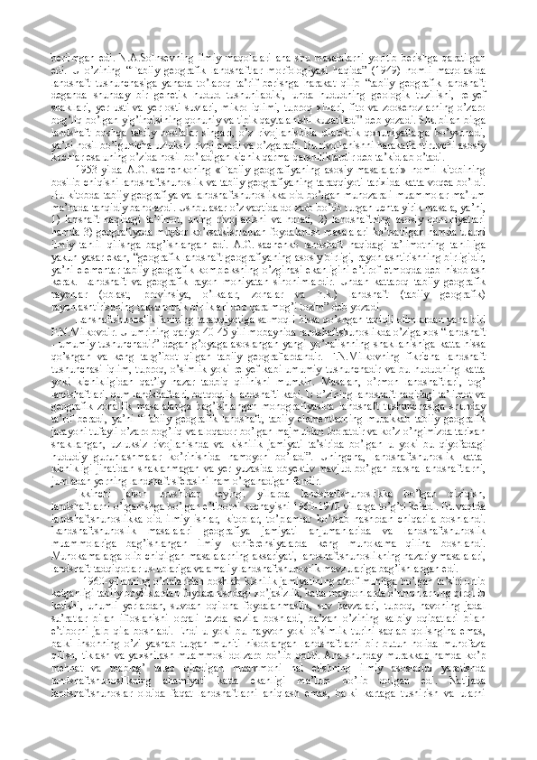 berilmgan   edi.   N.A.Solnsevning   ilmiy   maqolalari   ana   shu   masalalarni   yoritib   berishga   qaratilgan
edi.   U   o’zining   “Tabiiy   geografik   landshaftlar   morfologiyasi   haqida”   (1949)   nomli   maqolasida
landshaft   tushunchasiga   yanada   to’laroq   ta’rif   berishga   harakat   qilib   “tabiiy   geografik   landshaft
deganda   shunday   bir   genetik   hudud   tushuniladiki,   unda   hududning   geologik   tuzilishi,   relyef
shakllari,   yer   usti   va   yer   osti   suvlari,   mikro   iqlimi,   tuproq   xillari,   fito   va   zoosenozlarning   o’zaro
bog’liq bo’lgan yig’indisining qonuniy va tipik qaytalanishi kuzatiladi” deb yozadi. Shu bilan birga
landshaft   boshqa   tabiiy   hosilalar   singari,   o’z   rivojlanishida   dialektik   qonuniyatlarga   bo’ysunadi,
ya’ni hosil bo’lgunicha uzluksiz rivojlanadi va o’zgaradi. Bu rivojlanishni harakatlantiruvchi asosiy
kuchlar esa uning o’zida hosil bo’ladigan kichik qarma-qarshiliklardir deb ta’kidlab o’tadi.
1953-yilda   A.G.Isachenkoning   «Tabiiy   geografiyaning   asosiy   masalalari»   nomli   kitobining
bosilib chiqishi landshaftshunoslik va tabiiy geografiyaning taraqqiyoti tarixida katta voqea bo’ldi.
Bu kitobda tabiiy geografiya va landshaftshunoslikka oid bo’lgan munozarali muammolar ma’lum
ma’noda tanqidiy baholandi. Ushbu asar o’z vaqtida dolzarb bo’lib turgan uchta yirik masala, ya’ni,
1)   lanshaft   haqidagi   ta’limot,   uning   rivojlanishi   va   holati,   2)   landshaftning   asosiy   qonuniyatlari
hamda 3) geografiyada miqdor ko’rsatkishlardan  foydalanish masalalari  ko’rsatilgan hamda ularni
ilmiy   tahlil   qilishga   bag’ishlangan   edi.   A.G.Isachenko   landshaft   haqidagi   ta’limotning   tahliliga
yakun yasar ekan, “geografik landshaft geografiyaning asosiy birligi, rayonlashtirishning birligidir,
ya’ni  elementar  tabiiy  geografik  kompleksning   o’zginasi  ekanligini   e’tirof  etmoqda   deb hisoblash
kerak.   Landshaft   va   geografik   rayon   mohiyatan   sinonimlardir.   Undan   kattaroq   tabiiy   geografik
rayonlar   (oblast,   provinsiya,   o’lkalar,   zonalar   va   h.k.)   landshaft   (tabiiy   geografik)
rayonlashtirishning taksonomik birliklari deb qaralmog’i lozim” deb yozadi.
Lanshaftshunoslik fanining taraqqiyotiga salmoqli hissa qo’shgan taniqli olimlardan yana biri
F.N.Milkovdir. U umrining qariyb 40-45 yili mobaynida landshaftshunoslikda o’ziga xos “landshaft
- umumiy  tushunchadir”  degan g’oyaga  asoslangan  yangi  yo’nalishning  shakllanishiga  katta  hissa
qo’shgan   va   keng   targ’ibot   qilgan   tabiiy   geograflardandir.   F.N.Milkovning   fikricha   landshaft
tushunchasi   iqlim,   tuproq,  o’simlik   yoki   relyef   kabi   umumiy   tushunchadir   va   bu  hududning   katta
yoki   kichikligidan   qat’iy   nazar   tadbiq   qilinishi   mumkin.   Masalan,   o’rmon   landshaftlari,   tog’
landshaftlari, qum landshaftlari, botqoqlik landshafti kabi. U o’zining landshaft haqidagi ta’limot va
geografik   zonallik   masalalariga   bag’ishlangan   monografiyasida   landshaft   tushunchasiga   shunday
ta’rif   beradi,   ya’ni   “Tabiiy   geografik   landshaft,   tabiiy   elementlarning   murakkab   tabiiy   geografik
jarayoni tufayli o’zaro bog’liq va aloqador bo’lgan majmuidan iboratdir va ko’z o’ngimizda tarixan
shakllangan,   uzluksiz   rivojlanishda   va   kishilik   jamiyati   ta’sirida   bo’lgan   u   yoki   bu   qiyofadagi
hududiy   guruhlashmalar   ko’rinishida   namoyon   bo’ladi”.   Uningcha,   landshaftshunoslik   katta-
kichikligi  jihatidan  shaklanmagan  va yer yuzasida obyektiv  mavjud bo’lgan barsha landshaftlarni,
jumladan yerning landshaft sferasini ham o’rganadigan fandir.
Ikkinchi   jahon   urushidan   keyingi   yillarda   landshaftshunoslikka   bo’lgan   qiziqish,
landshaftlarni o’rganishga bo’lgan e’tiborni kuchayishi 1960-1970 yillarga to’g’ri keladi. Bu vaqtda
landshaftshunoslikka   oid   ilmiy   ishlar,   kitoblar,   to’plamlar   ko’plab   nashrdan   chiqarila   boshlandi.
Landshaftshunoslik   masalalari   geografiya   jamiyati   anjumanlarida   va   landshaftshunoslik
muammolariga   bag’ishlangan   ilmiy   konferensiyalarda   keng   muhokama   qilina   boshlandi.
Muhokamalarga olib chiqilgan masalalarning aksariyati, landshaftshunoslikning nazariy masalalari,
landshaft tadqiqotlar uslublariga va amaliy landshaftshunoslik mavzulariga bag’ishlangan edi. 
1960-yillarning o’rtalaridan boshlab kishilik jamiyatining atrof-muhitga bo’lgan ta’siri ortib
ketganligi tabiiy boyliklardan foydalanishdagi xo’jasizlik, katta maydonlarda o’rmonlarning qirqilib
ketishi,   unumli   yerlardan,   suvdan   oqilona   foydalanmaslik,   suv   havzalari,   tuproq,   havoning   jadal
su’ratlar   bilan   ifloslanishi   orqali   tezda   sezila   boshladi,   ba’zan   o’zining   salbiy   oqibatlari   bilan
e’tiborni   jalb   qila   boshladi.   Endi   u   yoki   bu   hayvon   yoki   o’simlik   turini   saqlab   qolishgina   emas,
balki   insonning   o’zi   yashab   turgan   muhiti   hisoblangan   landshaftlarni   bir   butun   holida   muhofaza
qilish, tiklash  va  yaxshilash muammosi  dolzarb  bo’lib  qoldi.  Ana shunday murakkab  hamda  ko’p
mehnat   va   mablag’   talab   qiladigan   muammoni   hal   etishning   ilmiy   asoslarini   yaratishda
landshaftshunoslikning   ahamiyati   katta   ekanligi   ma’lum   bo’lib   qolgan   edi.   Natijada
landshaftshunoslar   oldida   faqat   landshaftlarni   aniqlash   emas,   balki   kartaga   tushirish   va   ularni 