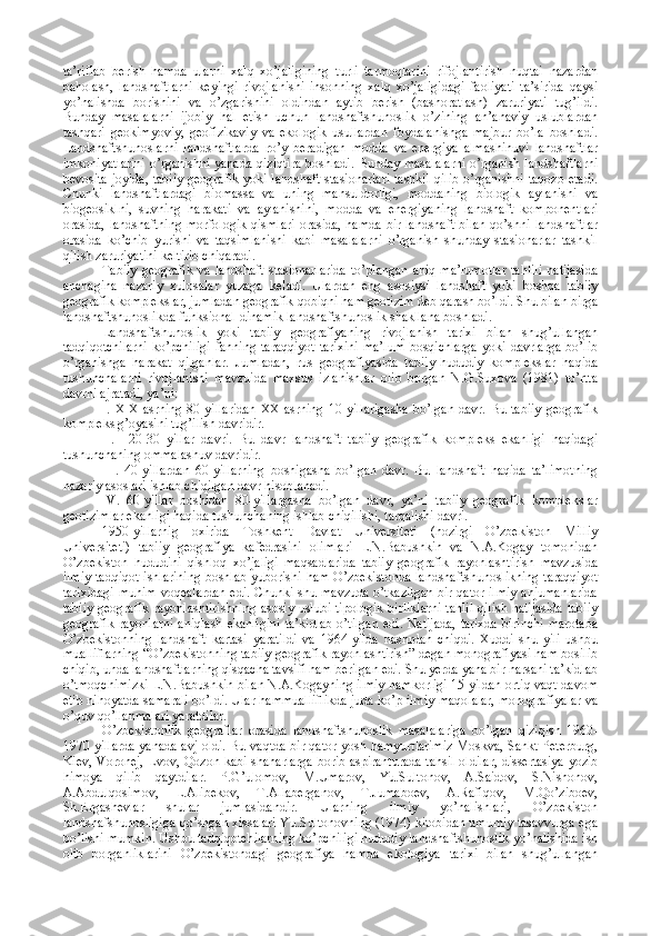 ta’riflab   berish   hamda   ularni   xalq   xo’jaligining   turli   tarmoqlarini   rifojlantirish   nuqtai   nazardan
baholash,   landshaftlarni   keyingi   rivojlanishi   insonning   xalq   xo’jaligidagi   faoliyati   ta’sirida   qaysi
yo’nalishda   borishini   va   o’zgarishini   oldindan   aytib   berish   (bashoratlash)   zaruriyati   tug’ildi.
Bunday   masalalarni   ijobiy   hal   etish   uchun   landshaftshunoslik   o’zining   an’anaviy   uslublardan
tashqari   geokimyoviy,   geofizikaviy   va   ekologik   usullardan   foydalanishga   majbur   bo’la   boshladi.
Landshaftshunoslarni   landshaftlarda   ro’y   beradigan   modda   va   energiya   almashinuvi   landshaftlar
imkoniyatlarini o’rganishni yanada qiziqtira boshladi. Bunday masalalarni o’rganish landshaftlarni
bevosita joyida, tabiiy geografik yoki landshaft stasionarlari tashkil qilib o’rganishni taqozo etadi.
Chunki   landshaftlardagi   biomassa   va   uning   mahsuldorligi,   moddaning   biologik   aylanishi   va
biogeosiklni,   suvning   harakati   va   aylanishini,   modda   va   energiyaning   landshaft   komponentlari
orasida, landshaftning  morfologik  qismlari  orasida, hamda  bir landshaft  bilan  qo’shni landshaftlar
orasida   ko’chib   yurishi   va   taqsimlanishi   kabi   masalalarni   o’rganish   shunday   stasionarlar   tashkil
qilish zaruriyatini keltirib chiqaradi. 
Tabiiy  geografik   va  landshaft   stasionarlarida   to’plangan   aniq  ma’lumotlar   tahlili  natijasida
anchagina   nazariy   xulosalar   yuzaga   keladi.   Ulardan   eng   asosiysi   landshaft   yoki   boshqa   tabiiy
geografik komplekslar, jumladan geografik qobiqni ham geotizim deb qarash bo’ldi. Shu bilan birga
landshaftshunoslikda funksional-dinamik landshaftshunoslik shakllana boshladi. 
Landshaftshunoslik   yoki   tabiiy   geografiyaning   rivojlanish   tarixi   bilan   shug’ullangan
tadqiqotchilarni   ko’pchiligi   fanning   taraqqiyot   tarixini   ma’lum   bosqichlarga   yoki  davrlarga   bo’lib
o’rganishga   harakat   qilganlar.   Jumladan,   rus   geografiyasida   tabiiy-hududiy   komplekslar   haqida
tushunchalarni   rivojlanishi   mavzuida   maxsus   izlanishlar   olib   borgan   N.G.Suxova   (1981)   to’rtta
davrni ajratadi, ya’ni:
I.   XIX-asrning   80-yillaridan   XX-asrning   10-yillarigasha   bo’lgan   davr.   Bu   tabiiy   geografik
kompleks g’oyasini tug’ilish davridir.
II.     20-30   yillar   davri.   Bu   davr   landshaft   tabiiy   geografik   kompleks   ekanligi   haqidagi
tushunchaning ommalashuv davridir. 
III.   40-yillardan   60-yillarning   boshigasha   bo’lgan   davr.   Bu   landshaft   haqida   ta’limotning
nazariy asoslari ishlab chiqilgan davr hisoblanadi. 
IV.   60-yillar   boshidan   80-yillargasha   bo’lgan   davr,   ya’ni   tabiiy   geografik   komplekslar
geotizimlar ekanligi haqida tushunchaning ishlab chiqilishi, tarqalishi davri.  
1950-yillarnig   oxirida   Toshkent   Davlat   Universiteti   (hozirgi   O’zbekiston   Milliy
Universiteti)   tabiiy   geografiya   kafedrasini   olimlari   L.N.Babushkin   va   N.A.Kogay   tomonidan
O’zbekiston   hududini   qishloq   xo’jaligi   maqsadlarida   tabiiy   geografik   rayonlashtirish   mavzusida
ilmiy tadqiqot ishlarining  boshlab yuborishi ham O’zbekistonda  landshaftshunoslikning taraqqiyot
tarixidagi  muhim voqealardan edi. Chunki shu mavzuda o’tkazilgan bir qator ilmiy  anjumanlarida
tabiiy geografik rayonlashtirishning asosiy uslubi tipologik birliklarni  tahlil  qilish natijasida tabiiy
geografik  rayonlarni  aniqlash  ekanligini  ta’kidlab  o’tilgan  edi.  Natijada,  tarixda  birinchi  marotaba
O’zbekistonning   landshaft   kartasi   yaratildi   va   1964-yilda   nashrdan   chiqdi.   Xuddi   shu   yili   ushbu
mualliflarning “O’zbekistonning tabiiy geografik rayonlashtirish” degan monografiyasi ham bosilib
chiqib, unda landshaftlarning qisqacha tavsifi ham berilgan edi. Shu yerda yana bir narsani ta’kidlab
o’tmoqchimizki L.N.Babushkin bilan N.A.Kogayning ilmiy hamkorligi 15 yildan ortiq vaqt davom
etib nihoyatda samarali bo’ldi. Ular hammualliflikda juda ko’p ilmiy maqolalar, monografiyalar va
o’quv qo’llanmalari yaratdilar.
O’zbekistonlik   geograflar   orasida   landshaftshunoslik   masalalariga   bo’lgan   qiziqish   1960-
1970 yillarda yanada avj oldi. Bu vaqtda bir qator yosh hamyurtlarimiz Moskva, Sankt-Peterburg,
Kiev, Voronej, Lvov, Qozon kabi shaharlarga borib aspiranturada  tahsil oldilar, dissertasiya yozib
himoya   qilib   qaytdilar.   P.G’ulomov,   M.Umarov,   Yu.Sultonov,   A.Saidov,   S.Nishonov,
A.Abdulqosimov,   L.Alibekov,   T.Allaberganov,   T.Jumaboev,   A.Rafiqov,   M.Qo’ziboev,
Sh.Ergashevlar   shular   jumlasidandir.   Ularning   ilmiy   yo’nalishlari,   O’zbekiston
landshafshunosligiga qo’shgan xissalari Yu.Sultonovning (1974) kitobidan umumiy tasavvurga ega
bo’lishi mumkin. Ushbu tadqiqotchilarning ko’pchiligi hududiy landshaftshunoslik yo’nalishida ish
olib   borganliklarini   O’zbekistondagi   geografiya   hamda   ekologiya   tarixi   bilan   shug’ullangan 