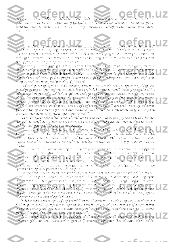 R.U.Rahimbekov   (1995)   ham   ta’kidlab   o’tgan.   Qo’shimcha   tarzda   shuni   eslatib   o’tish   mumkinki,
yuqorida   nomlari   sanab   o’tilgan   tabiiy   geograflarimiz   landshaft   tushunchasini   izohlashda   yakdil
emaslar.   Buning   sababi   ularning   turli   ilmiy   maktablar   namoyondalari   rahbarligida   tahsil
olganliklaridandir.
Landshaft-tabiiy   geografiyadagi   asosiy   tushunchalardan   biridir.   U   nemischa   “die   landsshaft”
so’zidan   olingan   bo’lib,   joy,   manzara,   hudud   ma’nolarini   bildiradi.   Nemis   olimi   K.Byurgerni
fikricha landshaft  atamasini    birinchi bo’lib 1805-yilda  nemis  geografi A.Gommeyr o’z asarlarida
qo’llagan. Landshaft tushunchasini chuqurlashtirish va uning ta’rifini mukamallashtirish jarayonida
tabiiy geograflar uch guruhga bo’linib ketishdi. 
Birinchi guruh tabiiy geograflarning fikricha landshaft ham xuddi relyef, iqlim, tuproq, o’simlik
kabi umumiy tushunchadir. Bu tushuncha tarafdorlari (F.N.Milkov, D.L.Armand, Yu.K.Yefremov,
V.I.Prokayev   kabilar)   fikricha   landshaft   bizning   ko’z   o’ngimizda   tarixiy   shakllangan   va   uzluksiz
rivojlanishda bo’lgan u yoki bu geografik kompleks qiyofasida namoyon bo’lgan o’zaro bog’liq va
aloqador bo’lgan narsa, hodisalarning yig’indisidir.
Ikkinchi   guruh  geograflari  ta’kidlashicha,  landshaft   ma’lum  bir   hududni  egallagan,   o’ziga  xos
xususiyatga ega bo’lgan regional birlikdir. Masalan, N.A.Solnsev landshaftni asosiy geografik birilk
deb  qaraydi   va  geologik  tuzilishi,   relyef  shakllari,   yer  osti  va  yer   usti  suvlari,   mikroiqlim,   tuproq
xillari, fito va zoosenozlari o’zaro bog’liq bo’lgan birikmalari qonuniy va tipik qaytalanib turadigan
genetik   jihatdan   bir   butun   hududni   landshaft   deb   ataydi.   A.G.Isachenko   (1991)   landshafning
ta’rifini   boshqasharoq   va   qisqaroq   tarzda   quyidagisha   ta’riflaydi:   “Landshaft   mahalliy   ko’lamda
geotizimlarning  o’ziga xos  yig’indisidan  iborat  bo’lib,  o’zining  zonal  va azonal  belgilari  bo’yisha
bir butun hamda genetik jihatdan yaxlit geotizimdir”.
Uchinchi guruh geograflari landshaft ma’lum xarakterdagi hudud yoki joy deb qaraladi. Bundan
tashqari   landshaft   tabiiy   komponentlarning   dialektik   birligi,   majmuasi   deb   hamda   nisbatan   bir   xil
bo’lgan tabiiy geografik kompleks deb qaraladi. 
Yuqorida keltirilgan fikrlarga xulosa qilib aytganda landshaft genetik jihatdan bir butun bo’lgan
geotizimdir. U bir xil geologik tuzilishi, bitta relyef turi, bir xil iqlim hamda faqat shu landshaftga
xos   bo’lgan,   dinamik   jihatdan   bog’liq   bo’lgan   urochishalardan   yig’indisidan   iboratdir.   Hozirgi
paytda   geograf   olimlar   orasida   geografik   landshaftga   nisbatan   uch   xil   ilmiy   yondashuv   mavjud.
Bular:
1.   Landshaft   -   bu   yer   yuzasining   hududiy   chegaralangan   qismidir.   Boshqasha   qilib   aytganda
landshaft   regional   tushuncha.   Bu   yondashish   namoyondalari   landshaftni   kompleks
rayonlashtirishning   eng   kichik   birligi,   landshaftlar   geografiyasining   o’rganish   obyekti   deb   biladi.
Bu   tushunchada   landshaft   tabiiy   komponentlari   o’zaro   ta’sir   etib   turuvchi   va   bir-biri   bilan
bog’langan   ma’lum   hududda   joylashgan   tabiiy   kompleksdir.   Landshaftga   bo’lgan   bunday
yondashishning asosiy sababchisi L.S.Bergdir.
Landshaftshunoslar orasida landshaftni regional tushuncha deb qarovchilar ko’pchilikni tashkil
etadi.   L.S.Bergdan   keyin   bu   tushunchani   S.V.Kalesnik,   N.A.Solnsev,   A.A.Grigoryev,
K.I.Gerenchuk,   A.G.Isachenkolar   rivojlantirdi.   N.A.Solnsevning   fikriga   ko’ra   mustaqil
landshaftning   shakllanishi   uchun   quyidagi   sharoitlar   bo’lishi   kerak:   1)   landshaft   shakllangan
hududda   geologik   tuzilishi   bir   xil   bo’lishi;   2)   landshaftni   geologik   zamini   vujudga   kelgandan
keyingi   taraqqiyot   tarixi   butun   hududda   bir  xil   borishi;   3)  landshaft   iqlimi   bir   xil   bo’lishi,   agar   u
o’zgarsa butun hududda o’zgarishi kerak.
N.A.Solnsev landshaftga quyidagisha ta’rif beradi: “Landshaft - bu bir xil geologik zaminga, bir
tipli relyefga, bir xil iqlimga ega bo’lgan va shu landshaftga xos bo’lgan dinamik bog’langan hamda
makonda qonuniy ravishda takrorlanuvchi asosiy va ikkinchi darajali urochishalardan tashkil topgan
genetik jihatdan bir xil tabiiy hududiy kompleksdir”.
A.G.Isachenko esa landshaftga quyidagisha ta’rif beradi: “Landshaft landshaft o’lkasi, zonasi va
umuman   yirik   regional   hududlarning   genetik   jihatdan   boshqalardan   farq   qiluvchi   qismi   bo’lib, 