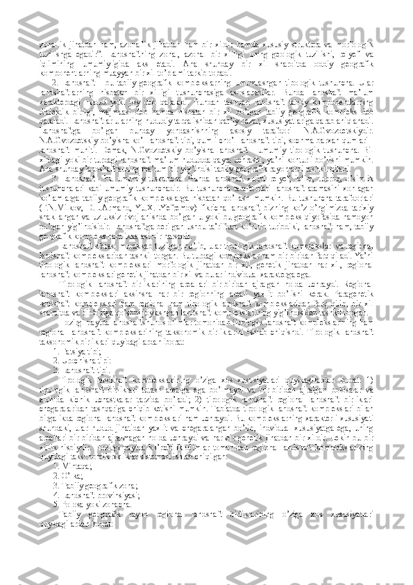 zonallik   jihatdan   ham,   azonallik   jihatdan   ham   bir   xildir   hamda   xususiy   struktura   va   morfologik
tuzilishga   egadir”.   Landshaftning   zonal,   azonal   bir   xilligi   uning   geologik   tuzilishi,   relyefi   va
iqlimining   umumiyligida   aks   etadi.   Ana   shunday   bir   xil   sharoitda   oddiy   geografik
komponentlarning muayyan bir xil to’plami tarkib topadi.
2.   Landshaft   -   bu   tabiiy   geografik   komplekslarning   umumlashgan   tipologik   tushuncha.   Ular
landshaftlarning   nisbatan   bir   xilligi   tushunchasiga   asoslanadilar.   Bunda   landshaft   ma’lum
xarakterdagi   hudud   yoki   joy   deb   qaraladi.   Bundan   tashqari   landshaft   tabiiy   komponentlarning
dialektik   birligi,   majmuasi   deb   hamda   nisbatan   bir   xil   bo’lgan   tabiiy   geografik   kompleks   deb
qaraladi. Landshaftlar ularning hududiy tarqalishidan qat’iy nazar, xususiyatlariga qarab aniqlanadi.
Landshaftga   bo’lgan   bunday   yondashishning   asosiy   tarafdori   N.A.Gvozdetskiydir.
N.A.Gvozdetskiy bo’yisha ko’l-landshaft tipi, qumli cho’l landshaft tipi, sochma barxan qumlari  -
landshaft   muhiti.   Demak,   N.Gvozdetskiy   bo’yisha   landshaft   -   umumiy   tipologik   tushuncha.   Bil
xildagi yoki bir turdagi landshaft ma’lum hududda qayta uchrashi, ya’ni konturli bo’lishi mumkin.
Ana shunday landshaftlarning ma’lum bir yig’indisi tabiiy geografik rayonlarni tashkil qiladi. 
3.   Landshaft   -   bu   umumiy   tushuncha.   Bunda   landshaft   xuddi   relyef,   iqlim,   tuproq,   o’simlik
tushunchalari   kabi   umumiy   tushunchadir.   Bu   tushuncha   tarafdorlari   landshaft   atamasini   xohlagan
ko’lamlarga   tabiiy   geografik   komplekslarga   nisbatan   qo’llash   mumkin.   Bu   tushuncha   tarafdorlari
(F.N.Milkov,   D.L.Armand,   Yu.X.EYefremov)   fikricha   landshaft   bizning   ko’z   o’ngimizda   tarixiy
shakllangan   va  uzluksiz   rivojlanishda  bo’lgan  u  yoki  bu  geografik  kompleks   qiyofasida   namoyon
bo’lgan yig’indisidir. Landshaftga berilgan ushbu ta’rifdan ko’rinib turibdiki, landshaft ham, tabiiy
geografik kompleks ham ikkalasi bir narsadir. 
Landshaft sferasi murakkab tuzilgan bo’lib, ular tipologik landshaft komplekslari va regional
landshaft komplekslaridan tashkil topgan. Bu turdagi komplekslar ham bir-biridan farq qiladi. Ya’ni
tipologik   landshaft   komplekslari   morfologik   jihatdan   bir   xil,   genetik   jihatdan   har   xil,   regional
landshaft komplekslari genetik jihatdan bir xil va bular individual xarakterga ega.
Tipologik   landshaft   birliklarining   areallari   bir-biridan   ajralgan   holda   uchraydi.   Regional
landshaft   komplekslari   aksinsha   har   bir   regionning   areali   yaxlit   bo’lishi   kerak.   Paragenetik
landshaft   komplekslari   ham   regional   ham   tipologik   landshaft   komplekslaridan   farq   qilib,   bir   xil
sharoitda va bir-biriga qo’shni joylashgan landshaft komplekslarining yig’indisidan tashkil topgan. 
Hozirgi paytda landshaftshunos olimlar tomonidan tipologik landshaft komplekslarining ham
regional   landshaft   komplekslarining   taksonomik   birliklarini   ishlab   chiqishdi.   Tipologik   landshaft
taksonomik birliklari quyidagilardan iborat:
1. Fatsiya tipi;
2. Urochisha tipi:
3. Landshaft tipi.
Tipologik   landshaft   komplekslarining   o’ziga   xos   xususiyatlari   quyidagilardan   iborat:   1)
tipologik   landshaft   birliklari   tutash   arealga   ega   bo’lmaydi   va   bir-biridan   ajralgan   polosalar   va
alohida   kichik   uchastkalar   tarzida   bo’ladi;   2)   tipologik   landshaft   regional   landshaft   birliklari
chegaralaridan   tashqariga   chiqib   ketishi   mumkin.   Tabiatda   tipologik   landshaft   komplekslari   bilan
birgalikda regional landshaft komplekslari ham uchraydi. Bu komplekslarning xarakterli xususiyati
shundaki,   ular   hudud   jihatidan   yaxlit   va   chegaralangan   bo’lib,   indvidual   xususiyatga   ega,   uning
areallari  bir-biridan  ajralmagan   holda  uchraydi  va  har bir  genetik   jihatdan   bir  xildir.  Lekin   bu bir
xillik   nisbiydir.   Hozirgi   paytda   ko’pchilik   olimlar   tomonidan   regional   landshaft   komplekslarining
quyidagi taksonomik birliklar sistemasi ishlab chiqilgan:
1. Mintaqa;
2. O’lka;
3. Tabiiy geografik zona;
4. Landshaft provinsiyasi; 
5. Polosa yoki zonacha.
Tabiiy   geografik   rayon   regional   landshaft   birliklarining   o’ziga   xos   xususiyatlari
quyidagilardan iborat:  