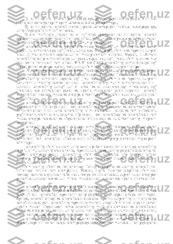 1).Har   bir   regional   landshaft   yaxlit   arealga   ega,   ya’ni   qandaydir   boshqa   geografik   birliklar
bilan ajratib tashlangan ayrim-ayrim uchastkalar tarzida yashay olmaydi; 
2).Har   bir   regional   landshaft   boshqa   joylarda   uchramaydigan   individual   xususiyatga   ega,
uning o’z geografik nomi bo’lishi kerak; 
3).Ichki   morfologik   jihatdan   har   xil   bo’lishiga   qaramasdan   har   bir   regional   landshaft
egallagan hudud genetik jihatdan bir xil desa bo’ladi, ya’ni uning asosiy xususiyatlari va alomatlari
kelib chiqishi va taraqqiyoti jihatdan ma’lum umumiylikka egadir.
Landshaftlar   ham   boshqa   geografik   kompleks   singari   ma’lum   komponentlardan   tashkil
topgan.  Bu komponentlarga   tog’ jinslari,  tuproq,  suv, iqlim,  relyef,  o’simlik   va  hayvonot  dunyosi
kiradi.   Olimlar   komponent   deganda   turli   xil   moddiy   qismlarni   kiritishadi.   Masalan,   D.L.Armand
landshaftning   tabiiy   komponentlariga   turli   gazlar,   suyuqliklar,   tog’   jinslari,   o’simlik,   qor   va   muz
hatto   texnik   inshootlarni   ham   kiritadi.   V.N.Milkov   (1990)   landshaftning   komponentlariga   tog’
jinslari, yer osti va yer usti suvlari, havo, tuproq, o’simlik va hayvonot dunyosini kiritadi. 
I.M.Zabelin   esa   yuqoridagilardan   tashqari   bakteriyalar,   zamburug’lar   va   quyosh   radiasiyasi
ham landshaft komponentini tashkil etadi deb ta’kidlaydi. Yuqoridagi fikrlardan ko’rinib turibdiki,
landshaftlarning   komponenti   deganda   tog’   jinsi,   havo,   suv,   o’simlik   va   hayvonot   dunyosini
tushunishni   olimlarning   barshasi   tan   oladi.   Landshaftning   eng   muhim   komponentlaridan   biri   -
tuproqdir.   Landshaftning   tuprog’i   turli   xil   kristall   va   kolloidlar   shaklidagi   minerallardan,   tog’
jinslaridan,   suv   eritmalaridan   gazlar   va   organik   moddalardan   tarkib   topgandir.   Landshaft
komponentlari   orasidagi   modda   va   energiya   almashinuvi,   o’zaro   ta’siri   xuddi   shu   tuproq   orqali
sodir bo’ladi. 
Landshaftning havo komponenti atmosferaning yer yuzasiga yaqin bo’lgan (200-300 m) eng
quyi   qatlamlarini   o’z   ichiga   oladi.   Havo   landshaftning   eng   harakatshan   va   tez   almashinuvshan
komponentlaridan   biridir.   Unda   landshaftning   iqlimi   shakllanadi.   Harorat   va   namlik   o’zgarishi,
yog’in-sochin,   shamollar   shu   qatlamda   ro’y   beradi.   Havo   landshaftdagi   va   landshaftlararo   ham
modda,   energiya   harakatlari   va   o’zgarishlarida   ishtirok   etadi   va   bu   almashinuvning   miqyosini
kengaytiradi. 
Landshaftning   suv  komponenti   ham  havo   komponenti   singari   harakatshan   va  aralashuvchan
komponent hisoblanadi. U nafaqat komponentlararo, balki landshaftlararo ham modda va energiya
almashinish   jarayonida   ularni   bir   joydan   ikkinchi   joyga   tashuvchi   vosita   ham   hisoblanadi.   Suv
komponenti   ham   landshaftlar   o’rtasida   sodir   bo’ladigan   kimyoviy   elementlar   migrasiyasini
ta’minlaydi. 
Landshaftning o’simlik qoplami uning tashqi qiyofasini aks ettirishi bilan birga landshaftning
relyefi, iqlimi, tuproqning shakllanishida, hayvonot turlarida va ularning geografik tarqalishida hal
qiluvchi   ahamiyatga   egadir.   Landshaftning   o’simliklari   landshaftda   ro’y   beradigan   ko’plab
kimyoviy,   fizikaviy   va   geologik   jarayonlarning   asosi   hisoblangan   birlamchi   organik   moddaning
shakllantiruvchisidir. 
O’simliklarning   o’sishi   va   rivojlanishidagi   fiziologik   jarayonlar   va   ularning   landshaft   hosil
bo’lishidagi   ishtiroki   ham   ahamiyatlidir.   Masalan,   birgina   fotosintez   jarayonida   o’simliklar
havodagi   karbonat   angidriddan   nafas   oladi,   havoga   kislorod   chiqaradi,   quyosh   nurlari   energiyasi
yordamida   tuproqdan   suv   va   turli   mineral   moddalar   oladi.   Ulardan   esa   organik   birikmalar   hosil
bo’ladi. 
Landshaftshunoslik   va   umumiy   geografik   adabiyotlarda   aksariyat   hollarda   landshaftning
hayvonot komponentiga nihoyatda kam e’tibor berilgan. Odatda landshaftning hayvonlarini nomlari
sanab   o’tiladi.   Landshaftlar   hayvonlarini   tabiiy   geografik   tahlili   deyarli   amalga   oshirilmagan.
Ayniqsa,   landshaft   ichidagi   va   landshaftlararo   aloqalarda   hayvonot   dunyosining   rolini   aniqlashga
kam e’tibor qaratilgan. Landshaftning hayvonot komponenti undagi o’simlik hosil qilgan birlamchi
organik   moddani   o’zgartiruvchi   hamda   landshaftning   morfologik   qismlararo   va   landshaftlararo
modda   va   energiya   tashuvchidir.   Uning   tuproq   hosil   bo’lishi,   tuproq   unumdorligini   shakllanishi,
o’simliklarning urug’ va mevalarining tarqalishi kabi bir qator jarayonlarda ishtiroki kattadir. 
Landshaftlarning tashkil topishi va rivojlanishida sanab o’tilgan komponentlarning qaysi biri
yetakchi, qaysi biri ikkinchi darajali ahamiyatga ega degan savol ham munozarali. Tabiiy geograflar 