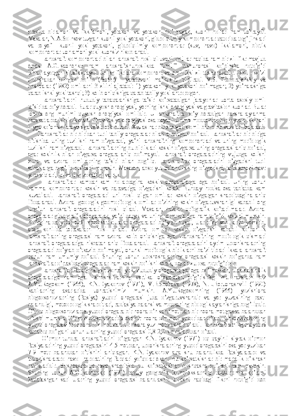 orasida   birlamchi   va   ikkilamchi,   yetakchi   va   yetakchi   bo’lmagan,   kuchli   hollari   ham   uchraydi.
Masalan, N.A.Solnsev tuzgan kuchli yoki yetakchi, gidroiqlimiy komponentlar qatorida tog’ jinslari
va   relyef     kuchli   yoki   yetakchi,   gidroiqlimiy   komponentlar   (suv,   havo)   ikkilamchi,   biotik
komponentlar uchlamchi yoki kuchsiz hisoblanadi. 
Landshaft komponentlari bilan landshaft hosil qiluvchi omillar haqida ham bir xil fikr mavjud
emas.   A.G.Isachenko   ham   landshaftshunoslikda   “omil”   tushunchasi   ko’pinsha   noto’g’ri
ishlatilayotganini ta’kidlaydi. Uning fikricha komponent va omil ikki xil tushunchadir. Omil - so’zi
lotinshadan   olingan   bo’lib   (factor)   -   yaratuvchi   ma’nosini   bildiradi.   V.S.   Preobrajenskiy   va
boshqalar  (1982) omillarni  3 xilini  ajratadi:  1) yetakchi  yoki yetakchi  bo’lmagan;  2) yo’nalashiga
qarab ishki yoki tashqi; 3) kelib chiqishiga qarab tabiiy yoki antropogen. 
Landshaftlarni   hududiy   tabaqalanishiga   ta’sir   ko’rsatadigan   jarayonlar   uchta   asosiy   omil
ta’sirida ro’y beradi. Bular quyosh energiyasi, yerning ishki energiyasi va gravitasion kuchlar. Bular
ichida   eng   muhimi   quyosh   energiyasi   omilidir.   U   landshaftda   ro’y   beradigan   barsha   aylanma
harakatlarda ishtirok etadi. Gravitasiya energiyasi esa deyarli doimo moddaning bir joydan ikkinchi
joyga ko’chish jarayoniga ta’sir etib turadi. Xullas har bir energetik omil biron bir vazifani bajaradi.
Landshaftlar   bir-biridan   turli   tabiiy   chegaralar   bilan   ajratilgan   bo’ladi.   Landshaftlar   bir-biriga
o’tishida   uning   tuzilishi   ham   o’zgaradi,   ya’ni   landshaftning   komponentlari   va   uning   morfologik
tuzilishi ham o’zgaradi. Landshaftlarning bu birliklari keskin o’zgarsa uning chegarasi aniq bo’ladi,
agar   sekinlik   bilan   o’zgarsa   chegara   aniq   bo’lmaydi.   Landshaft   chegaralarining   vujudga   kelishi
zonal   va   azonal   omillarning   ta’siri   bilan   bog’liq.   Landshaftlar   chegaralarini   o’zgarishi   turli
sabablarga   bog’liq   bo’lishi   mumkin.   Masalan,   absolyut   balandlikning   o’zgarishi,   to’rtlamchi   davr
yotqiziqlari, iqlimning zonalligi va h.k. 
Landshaftlar   kamdan-kam   hollardagina   keskin   chegaralarga   ega   bo’ladi.   Uning   uchun
hamma   komponentlar   keskin   va   baravariga   o’zgarishi   kerak.   Bunday   hodisa   esa   tabiatda   kam
kuzatiladi.   Landshaft   chegaralari   uni   hosil   qilgan   omillar   keskin   o’zgargan   sharoitdagina   aniq
ifodalanadi.   Azonal   geologik-geomorfologik   omillar   o’zining   sekin   o’zgaruvshanligi   sababli   eng
turg’un   landshaft   chegaralarini   hosil   qiladi.   Masalan,   baland   orfografik   ko’tarilmalar.   Azonal
chegaralar   gidrografik  chegaralar,  ya’ni  daryo  va  uning  tarmoqlariga  ham  to’g’ri   kelishi  mumkin.
Ko’pgina   daryolar  turli  morfostrukturalar  chegaralari   bo’ylab  oqadi,  ular  o’ng  sohillarini   yemirib,
chap   sohilida   terrasalarni   hosil   qiladi.   Azonal   omillar   keskin   o’zgarishi   sababli   ko’pchilik
landshaftlarning   chegarasi   ham   azonal   kelib   chiqishiga   ega.   Landshaftning   morfologik   qismlari
landshaft   chegaralariga   nisbatan   aniq   ifodalanadi.   Landshaft   chegaralarini   ayrim   urochishalarning
chegaralari bo’ylab o’tkazib bo’lmaydi, chunki morfologik birliklarni ba’zi tiplari ikkala landshaft
uchun   ham   umumiy   bo’ladi.   Shuning   uchun   urosheshalarning   chegarasi   keskin   bo’lganda   ham
landshaftlar o’rtasidagi chegaralar ham keskin bo’lishi kerak, degan xulosa noto’g’ridir. 
Landshaftlar  faqatgina   gorizontal  yoki  hududiy   chegaralarga   ega  bo’lmasdan,   ular   balandlik
chegaralariga   ham   ega.   Landshaftlarning   vertikal   chegaralari   to’g’risidagi   mulohazalarni   biz
A.Yu.Regesom   (1966),   K.N.Dyakonov   (1971),   V.B.Sochava   (1978),   N.L.Beruchashvili   (1990)
kabilarning   asarlarida   uchratishimiz   mumkin.   A.Yu.Regesomning   (1966)   yozishicha
biogeosenozlarning   (fatsiya)   yuqori   chegarasi   juda   o’zgaruvshandir   va   yer   yuzasining   past-
balandligi, meteorologik sharoitlari, radiasiya balansi va moddaning biologik aylanishiga bog’liqdir.
O’tloq biogeosenozlarda yuqori chegara bir necha o’n santimetrdan bir necha metrgasha balanddan
o’tishi mumkin. O’rmon biosenozlarida esa bir necha o’n metr yuqoridan o’tadi. Urochishalarning
yuqori chegarasi bir necha o’n metrdan bir necha yuz metrgasha bo’ladi. Landshaftlarning maydoni
kattaroq bo’lgani uchun ularning yuqori chegarasi 0,8-2,0 km balanddan o’tadi. 
O’rmon-tundra   landshaftlarini   o’rgangan   K.N.Dyakonov   (1971)   oq   qayinli   siyrak   o’rmon
fatsiyalarining yuqori chegarasini 4-5 metrdan, urochishalarning yuqori chegarasini esa yer yuzidan
7-9   metr   balanddan   o’tishini   aniqlagan.   K.N.Dyakonov   ana   shu   balandlikda   fatsiyalararo   va
urochishalararo   havo     haroratining   farqlari   yo’qolar   ekan.   Bu   ko’rsatkishlar   bir   martalik   o’lshash
natijalaridir.   Boshqasha   ob-havo   sharoitida   bu   ko’rsatkishlar   boshqasha   bo’lishi   ham   mumkin.
Shuning   uchun   A.G.Isachenko   (1991)   tabiiy   geografik   komplekslarning   taksonomik   ko’lami
kattalashgan   sari   ularning   yuqori   chegarasi   balandlashib   borishi   haqidagi   fikrni   noto’g’ri   deb 