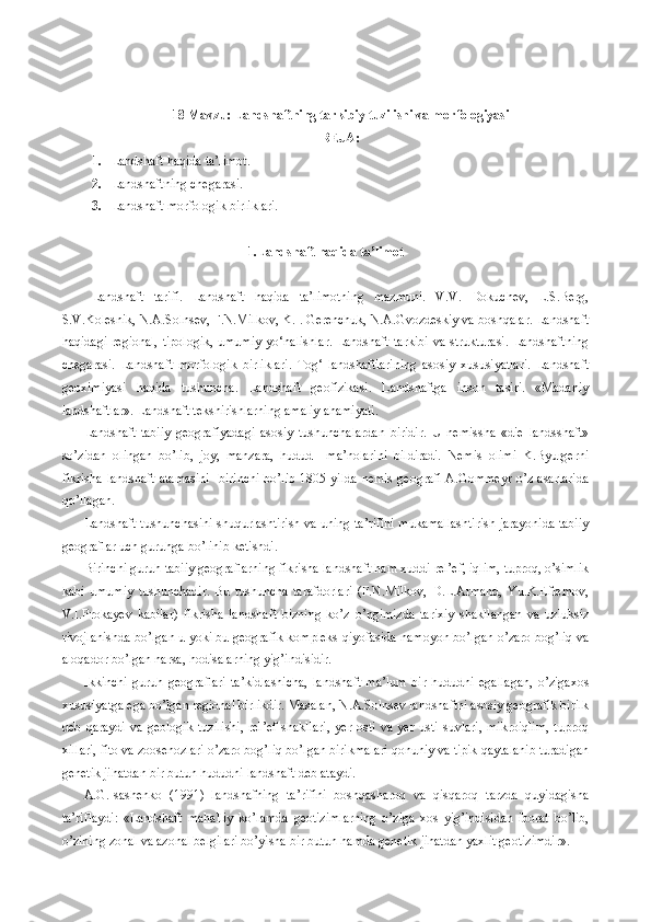 18 Mavzu: Landshaftning tarkibiy tuzilishi va morfologiyasi
REJA:
1. Landshaft haqida ta’limot.
2. Landshaftning chegarasi.
3. Landshaft morfologik birliklari.
1.Landshaft haqida ta’limot
Landshaft   tarifi.   Landshaft   haqida   ta’limotning   mazmuni.   V.V.   Dokuchev,   L.S.Berg,
S.V.Kolesnik, N.A.Solnsev, F.N.Milkov, K.I. Gerenchuk, N.A.Gvozdeskiy va boshqalar. Landshaft
haqidagi  regional,  tipologik,  umumiy  yo‘nalishlar.  Landshaft tarkibi  va strukturasi.  Landshaftning
chegarasi.   Landshaft   morfologik   birliklari.   Tog‘   landshaftlarining   asosiy   xususiyatlari.   Landshaft
geoximiyasi   haqida   tushuncha.   Landshaft   geofizikasi.   Landshaftga   inson   tasiri.   «Madaniy
landshaftlar». Landshaft tekshirishlarning amaliy ahamiyati. 
Landshaft-tabiiy   geografiyadagi   asosiy   tushunchalardan   biridir.   U   nemissha   «die   landsshaft»
so’zidan   olingan   bo’lib,   joy,   manzara,   hudud     ma’nolarini   bildiradi.   Nemis   olimi   K.Byurgerni
fikrisha landshaft  atamasini    birinchi  bo’lib  1805-yilda  nemis  geografi  A.Gommeyr o’z  asarlarida
qo’llagan. 
Landshaft tushunchasini shuqurlashtirish va uning ta’rifini mukamallashtirish jarayonida tabiiy
geograflar uch guruhga bo’linib ketishdi. 
Birinchi guruh tabiiy geograflarning fikrisha landshaft ham xuddi rel’ef, iqlim, tuproq, o’simlik
kabi   umumiy   tushunchadir.   Bu   tushuncha   tarafdorlari   (F.N.Milkov,   D.L.Armand,   Yu.K.Efremov,
V.I.Prokayev   kabilar)   fikrisha   landshaft   bizning   ko’z   o’ngimizda   tarixiy   shakllangan   va   uzluksiz
rivojlanishda bo’lgan u yoki bu geografik kompleks qiyofasida namoyon bo’lgan o’zaro bog’liq va
aloqador bo’lgan narsa, hodisalarning yig’indisidir.
Ikkinchi   guruh   geograflari   ta’kidlashicha,   landshaft   ma’lum   bir   hududni   egallagan,   o’zigaxos
xususiyatga ega bo’lgan regional birlikdir. Masalan, N.A.Solnsev landshaftni asosiy geografik birilk
deb   qaraydi   va   geologik   tuzilishi,   rel’ef   shakllari,   yer   osti   va   yer   usti   suvlari,   mikroiqlim,   tuproq
xillari, fito va zoosenozlari o’zaro bog’liq bo’lgan birikmalari qonuniy va tipik qaytalanib turadigan
genetik jihatdan bir butun hududni landshaft deb ataydi.
A.G.Isashenko   (1991)   landshafning   ta’rifini   boshqasharoq   va   qisqaroq   tarzda   quyidagisha
ta’riflaydi:   «Landshaft   mahalliy   ko’lamda   geotizimlarning   o’ziga   xos   yig’indisidan   iborat   bo’lib,
o’zining zonal va azonal belgilari bo’yisha bir butun hamda genetik jihatdan yaxlit geotizimdir». 