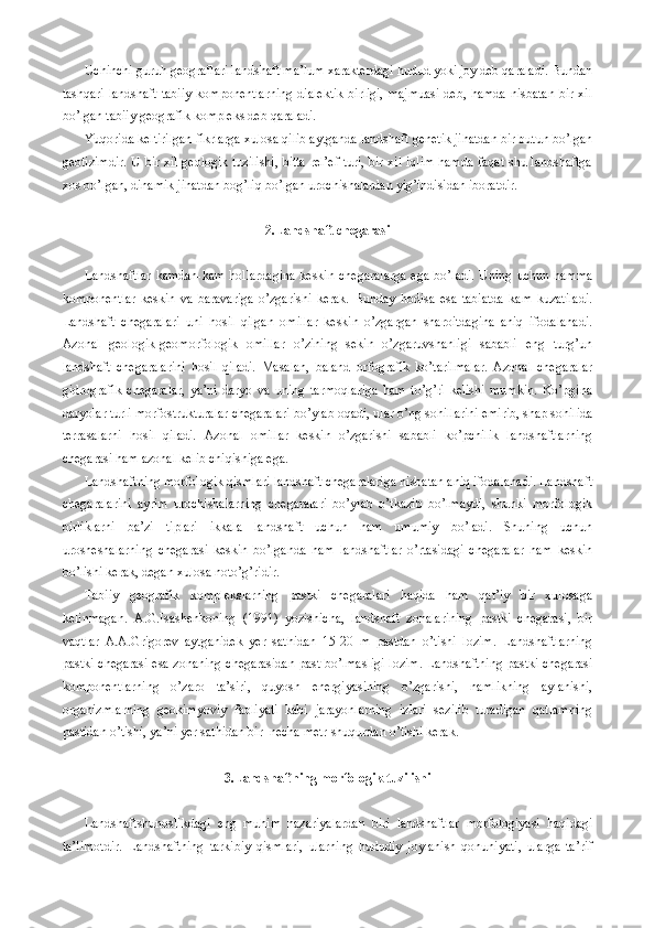 Uchinchi guruh geograflari landshaft ma’lum xarakterdagi hudud yoki joy deb qaraladi. Bundan
tashqari landshaft tabiiy  komponentlarning  dialektik  birligi,  majmuasi  deb, hamda  nisbatan  bir xil
bo’lgan tabiiy geografik kompleks deb qaraladi. 
Yuqorida keltirilgan fikrlarga xulosa qilib aytganda landshaft genetik jihatdan bir butun bo’lgan
geotizimdir. U bir xil geologik tuzilishi, bitta rel’ef turi, bir xil iqlim hamda faqat shu landshaftga
xos bo’lgan, dinamik jihatdan bog’liq bo’lgan urochishalardan yig’indisidan iboratdir.    
2.Landshaft chegarasi
Landshaftlar  kamdan-kam  hollardagina  keskin  chegaralarga  ega  bo’ladi.  Uning uchun hamma
komponentlar   keskin   va   baravariga   o’zgarishi   kerak.   Bunday   hodisa   esa   tabiatda   kam   kuzatiladi.
Landshaft   chegaralari   uni   hosil   qilgan   omillar   keskin   o’zgargan   sharoitdagina   aniq   ifodalanadi.
Azonal   geologik-geomorfologik   omillar   o’zining   sekin   o’zgaruvshanligi   sababli   eng   turg’un
landshaft   chegaralarini   hosil   qiladi.   Masalan,   baland   orfografik   ko’tarilmalar.   Azonal   chegaralar
gidrografik   chegaralar,   ya’ni   daryo   va   uning   tarmoqlariga   ham   to’g’ri   kelishi   mumkin.   Ko’pgina
daryolar turli morfostrukturalar chegaralari bo’ylab oqadi, ular o’ng sohillarini emirib, shap sohilida
terrasalarni   hosil   qiladi.   Azonal   omillar   keskin   o’zgarishi   sababli   ko’pchilik   landshaftlarning
chegarasi ham azonal kelib chiqishiga ega. 
Landshaftning morfologik qismlari landshaft chegaralariga nisbatan aniq ifodalanadi. Landshaft
chegaralarini   ayrim   urochishalarning   chegaralari   bo’ylab   o’tkazib   bo’lmaydi,   shunki   morfologik
birliklarni   ba’zi   tiplari   ikkala   landshaft   uchun   ham   umumiy   bo’ladi.   Shuning   uchun
urosheshalarning   chegarasi   keskin   bo’lganda   ham   landshaftlar   o’rtasidagi   chegaralar   ham   keskin
bo’lishi kerak, degan xulosa noto’g’ridir. 
Tabiiy   geografik   komplekslarning   pastki   chegaralari   haqida   ham   qat’iy   bir   xulosaga
kelinmagan.   A.G.Isashenkoning   (1991)   yozishicha,   landshaft   zonalarining   pastki   chegarasi,   bir
vaqtlar   A.A.Grigorev   aytganidek   yer   sathidan   15-20   m   pastdan   o’tishi   lozim.   Landshaftlarning
pastki chegarasi esa zonaning chegarasidan past bo’lmasligi lozim. Landshaftning pastki chegarasi
komponentlarning   o’zaro   ta’siri,   quyosh   energiyasining   o’zgarishi,   namlikning   aylanishi,
organizmlarning   geokimyoviy   faoliyati   kabi   jarayonlarning   izlari   sezilib   turadigan   qatlamning
pastidan o’tishi, ya’ni yer sathidan bir  necha metr shuqurdan o’tishi kerak. 
3.Landshaftning morfologik tuzilishi 
Landshaftshunoslikdagi   eng   muhim   nazariyalardan   biri   landshaftlar   morfologiyasi   haqidagi
ta’limotdir.   Landshaftning   tarkibiy   qismlari,   ularning   hududiy   joylanish   qonuniyati,   ularga   ta’rif 