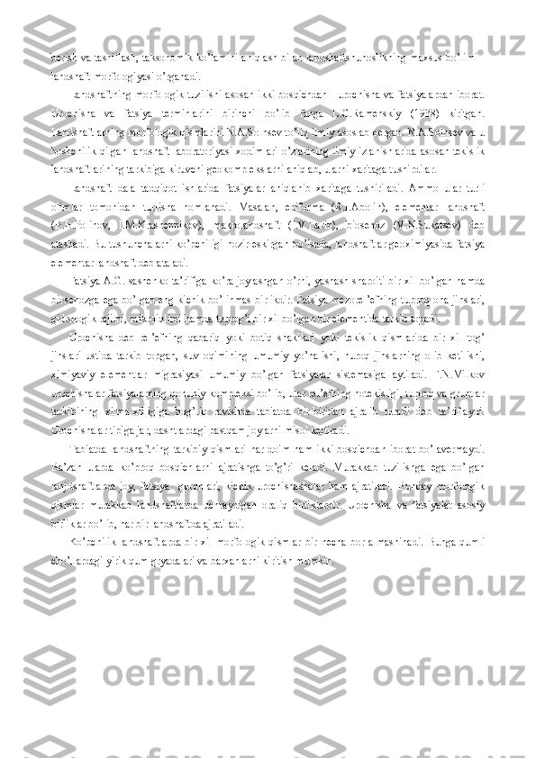 berish va tasniflash, taksonomik ko’lamini aniqlash bilan landshaftshunoslikning maxsus bo’limi -
landshaft morfologiyasi o’rganadi.
Landshaftning morfologik tuzilishi asosan ikki bosqichdan - urochisha va fatsiyalardan iborat.
Urochisha   va   fatsiya   terminlarini   birinchi   bo’lib   fanga   L.G.Ramenskiy   (1938)   kiritgan.
Landshaftlarning morfologik qismlarini N.A.Solnsev to’liq ilmiy asoslab bergan. N.A.Solnsev va u
boshchilik qilgan landshaft laboratoriyasi xodimlari o’zlarining ilmiy izlanishlarida asosan tekislik
landshaftlarining tarkibiga kiruvchi geokomplekslarni aniqlab, ularni xaritaga tushirdilar.
Landshaft   dala   tadqiqot   ishlarida   fatsiyalar   aniqlanib   xaritaga   tushiriladi.   Ammo   ular   turli
olimlar   tomonidan   turlisha   nomlanadi.   Masalan,   epiforma   (R.I.Abolin),   elementar   landshaft
(B.B.Polinov,   I.M.Krashennikov),   makrolandshaft   (I.V.Larin),   biosenoz   (V.N.Sukatsev)   deb
atashadi. Bu tushunchalarni ko’pchiligi hozir eskirgan bo’lsada, landshaftlar geoximiyasida fatsiya
elementar landshaft deb ataladi.
Fatsiya A.G.Isashenko ta’rifiga  ko’ra joylashgan  o’rni, yashash sharoiti  bir xil bo’lgan hamda
biosenozga ega bo’lgan eng kichik bo’linmas  birlikdir. Fatsiya mezorel’efning  tuproq ona jinslari,
gidrologik rejimi, mikroiqlimi hamda tuprog’i bir xil bo’lgan bir elementida tarkib topadi.
Urochisha   deb   rel’efning   qabariq   yoki   botiq   shakllari   yoki   tekislik   qismlarida   bir   xil   tog’
jinslari   ustida   tarkib   topgan,   suv   oqimining   umumiy   yo’nalishi,   nuroq   jinslarning   olib   ketilishi,
ximiyaviy   elementlar   migrasiyasi   umumiy   bo’lgan   fatsiyalar   sistemasiga   aytiladi.   F.N.Milkov
urochishalar fatsiyalarning qonuniy kompleksi bo’lib, ular rel’efning notekisligi, tuproq va gruntlar
tarkibining   xilma-xilligiga   bog’liq   ravishda   tabiatda   bir-biridan   ajralib   turadi   deb   ta’riflaydi.
Urochishalar tipiga jar, dashtlardagi pastqam joylarni misol keltiradi.
Tabiatda   landshaftning   tarkibiy   qismlari  har  doim  ham   ikki  bosqichdan   iborat   bo’lavermaydi.
Ba’zan   ularda   ko’proq   bosqichlarni   ajratishga   to’g’ri   keladi.   Murakkab   tuzilishga   ega   bo’lgan
lanjdshaftlarda   joy,   fatsiya     guruhlari,   kichik   urochishashalar   ham   ajratiladi.   Bunday   morfologik
qismlar   murakkab   landshaftlarda   uchraydigan   oraliq   birliklardir.   Urochisha   va   fatsiyalar   asosiy
birliklar bo’lib, har bir landshaftda ajratiladi.
Ko’pchilik   landshaftlarda   bir   xil   morfologik   qismlar   bir   necha   bor   almashinadi.   Bunga   qumli
cho’llardagi yirik qum gryadalari va barxanlarni kiritish mumkin. 