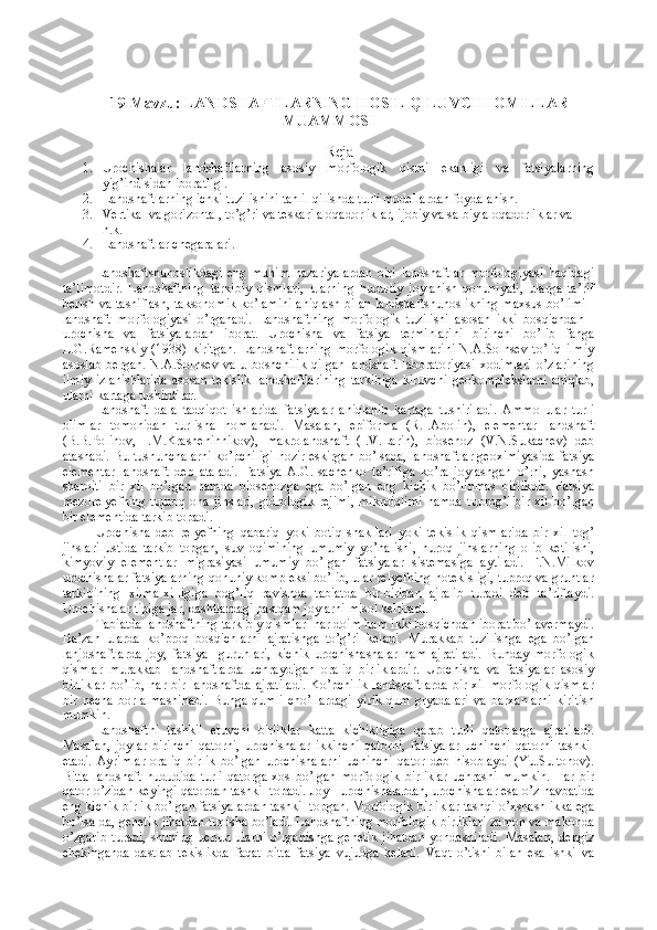 19 M avzu: LANDSHAFTLARNING  HOSIL QILUVCHI OMILLAR
MUAMMOSI
Reja
1. Urochishalar   landshaftlarning   asosiy   morfologik   qismi   ekanligi   va   fatsiyalarning
yig’indisidan iboratligi. 
2. Landshaftlarning ichki tuzilishini tahlil qilishda turli modellardan foydalanish. 
3. Vertikal va gorizontal, to’g’ri va teskari aloqadorliklar, ijobiy va salbiy aloqadorliklar va 
h.k.
4. Landshaftlar chegaralari.
Landshaftshunoslikdagi   eng   muhim   nazariyalardan   biri   landshaftlar   morfologiyasi   haqidagi
ta’limotdir.   Landshaftning   tarkibiy   qismlari,   ularning   hududiy   joylanish   qonuniyati,   ularga   ta’rif
berish va tasniflash, taksonomik ko’lamini aniqlash bilan landshaftshunoslikning maxsus bo’limi -
landshaft   morfologiyasi   o’rganadi.   Landshaftning   morfologik   tuzilishi   asosan   ikki   bosqichdan   -
urochisha   va   fatsiyalardan   iborat.   Urochisha   va   fatsiya   terminlarini   birinchi   bo’lib   fanga
L.G.Ramenskiy   (1938)   kiritgan.   Landshaftlarning   morfologik   qismlarini   N.A.Solnsev   to’liq   ilmiy
asoslab   bergan.  N.A.Solnsev  va  u  boshchilik   qilgan   landshaft   laboratoriyasi  xodimlari  o’zlarining
ilmiy   izlanishlarida   asosan   tekislik   landshaftlarining   tarkibiga   kiruvchi   geokomplekslarni   aniqlab,
ularni kartaga tushirdilar.
Landshaft   dala   tadqiqot   ishlarida   fatsiyalar   aniqlanib   kartaga   tushiriladi.   Ammo   ular   turli
olimlar   tomonidan   turlisha   nomlanadi.   Masalan,   epiforma   (R.I.Abolin),   elementar   landshaft
(B.B.Polinov,   I.M.Krasheninnikov),   makrolandshaft   (I.V.Larin),   biosenoz   (V.N.Sukachev)   deb
atashadi. Bu tushunchalarni ko’pchiligi hozir eskirgan bo’lsada, landshaftlar geoximiyasida fatsiya
elementar   landshaft   deb   ataladi.   Fatsiya   A.G.Isachenko   ta’rifiga   ko’ra   joylashgan   o’rni,   yashash
sharoiti   bir   xil   bo’lgan   hamda   biosenozga   ega   bo’lgan   eng   kichik   bo’linmas   birlikdir.   Fatsiya
mezorelyefning   tuproq   ona   jinslari,   gidrologik   rejimi,   mikroiqlimi   hamda   tuprog’i   bir   xil   bo’lgan
bir elementida tarkib topadi.
Urochisha   deb   relyefning   qabariq   yoki   botiq   shakllari   yoki   tekislik   qismlarida   bir   xil   tog’
jinslari   ustida   tarkib   topgan,   suv   oqimining   umumiy   yo’nalishi,   nuroq   jinslarning   olib   ketilishi,
kimyoviy   elementlar   migrasiyasi   umumiy   bo’lgan   fatsiyalar   sistemasiga   aytiladi.   F.N.Milkov
urochishalar fatsiyalarning qonuniy kompleksi bo’lib, ular relyefning notekisligi, tuproq va gruntlar
tarkibining   xilma-xilligiga   bog’liq   ravishda   tabiatda   bir-biridan   ajralib   turadi   deb   ta’riflaydi.
Urochishalar tipiga jar, dashtlardagi pastqam joylarni misol keltiradi.
Tabiatda landshaftning tarkibiy qismlari har doim ham ikki bosqichdan iborat bo’lavermaydi.
Ba’zan   ularda   ko’proq   bosqichlarni   ajratishga   to’g’ri   keladi.   Murakkab   tuzilishga   ega   bo’lgan
lanjdshaftlarda   joy,   fatsiya     guruhlari,   kichik   urochishashalar   ham   ajratiladi.   Bunday   morfologik
qismlar   murakkab   landshaftlarda   uchraydigan   oraliq   birliklardir.   Urochisha   va   fatsiyalar   asosiy
birliklar  bo’lib, har bir landshaftda ajratiladi.  Ko’pchilik  landshaftlarda  bir xil morfologik qismlar
bir   necha   bor   almashinadi.   Bunga   qumli   cho’llardagi   yirik   qum   gryadalari   va   barxanlarni   kiritish
mumkin.
Landshaftni   tashkil   etuvchi   birliklar   katta   kichikligiga   qarab   turli   qatorlarga   ajratiladi.
Masalan,   joylar   birinchi   qatorni,   urochishalar   ikkinchi   qatorni,   fatsiyalar   uchinchi   qatorni   tashkil
etadi.   Ayrimlar   oraliq   birlik   bo’lgan   urochishalarni   uchinchi   qator   deb   hisoblaydi   (Yu.Sultonov).
Bitta   landshaft   hududida   turli   qatorga   xos   bo’lgan   morfologik   birliklar   uchrashi   mumkin.   Har   bir
qator o’zidan keyingi qatordan tashkil topadi. Joy - urochishalardan, urochishalar esa o’z navbatida
eng kichik birlik bo’lgan fatsiyalardan tashkil topgan. Morfologik birliklar tashqi o’xshashlikka ega
bo’lsa-da, genetik jihatdan turlisha bo’ladi. Landshaftning morfologik birliklari zamon va makonda
o’zgarib   turadi,   shuning   uchun   ularni   o’rganishga   genetik   jihatdan   yondashiladi.   Masalan,   dengiz
chekinganda   dastlab   tekislikda   faqat   bitta   fatsiya   vujudga   keladi.   Vaqt   o’tishi   bilan   esa   ishki   va 