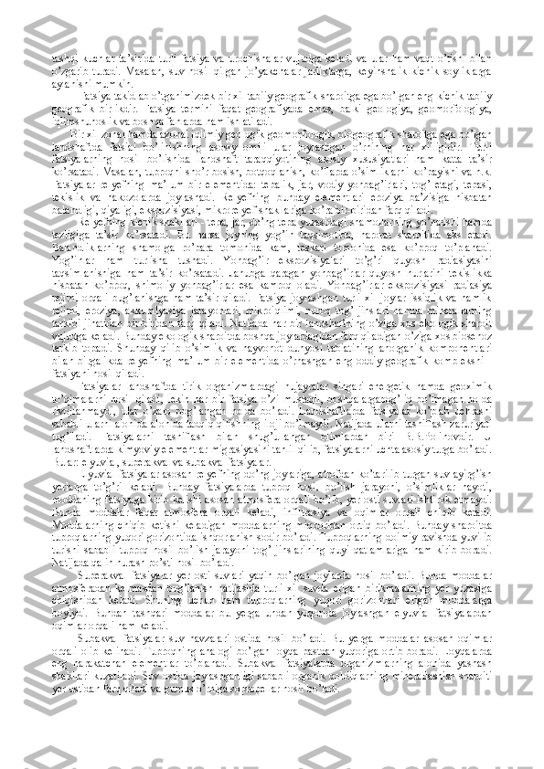 tashqi   kuchlar   ta’sirida   turli   fatsiya   va  urochishalar   vujudga   keladi   va   ular   ham   vaqt   o’tishi   bilan
o’zgarib   turadi.   Masalan,   suv   hosil   qilgan   jo’yakchalar   jarliklarga,   keyinshalik   kichik   soyliklarga
aylanishi mumkin.
Fatsiya takidlab o’tganimizdek bir xil tabiiy geografik sharoitga ega bo’lgan eng kichik tabiiy
geografik   birlikdir.   Fatsiya   termini   faqat   geografiyada   emas,   balki   geologiya,   geomorfologiya,
iqlimshunoslik va boshqa fanlarda ham ishlatiladi.
Bir xil zonal hamda azonal iqlimiy geologik-geomorfologik, biogeografik sharoitga ega bo’lgan
landshaftda   fatsial   bo’linishning   asosiy   omili   ular   joylashgan   o’rnining   har   xilligidir.   Turli
fatsiyalarning   hosil   bo’lishida   landshaft   taraqqiyotining   asosiy   xususiyatlari   ham   katta   ta’sir
ko’rsatadi. Masalan, tuproqni sho’r bosish, botqoqlanish, ko’llarda o’simliklarni ko’payishi va h.k.
Fatsiyalar   relyefning   ma’lum   bir   elementida:   tepalik,   jar,   vodiy   yonbag’irlari,   tog’   etagi,   tepasi,
tekislik   va   hakozolarda   joylashadi.   Relyefning   bunday   elementlari   eroziya   ba’zisiga   nisbatan
balandligi, qiyaligi, ekspozisiyasi, mikrorelyef shakllariga ko’ra bir-biridan farq qiladi.
Relyefning kichik shakllari - tepa, jar, do’ng tepa yuzasidagi shamollarning yo’nalishi hamda
tezligiga   ta’sir   ko’rsatadi.   Bu   narsa   joyning   yog’in   taqsimotida,   harorat   sharoitida   aks   etadi.
Balandliklarning   shamolga   ro’para   tomonida   kam,   teskari   tomonida   esa   ko’proq   to’planadi.
Yog’inlar   ham   turlisha   tushadi.   Yonbag’ir   ekspozisiyalari   to’g’ri   quyosh   radiasiyasini
taqsimlanishiga   ham   ta’sir   ko’rsatadi.   Janubga   qaragan   yonbag’irlar   quyosh   nurlarini   tekislikka
nisbatan   ko’proq,   shimoliy   yonbag’irlar   esa   kamroq   oladi.   Yonbag’irlar   ekspozisiyasi   radiasiya
rejimi   orqali   bug’lanishga   ham   ta’sir   qiladi.   Fatsiya   joylashgan   turli   xil   joylar   issiqlik   va   namlik
rejimi,   eroziya,   akkumlyasiya   jarayonlari,   mikroiqlimi,   nuroq   tog’   jinslari   hamda   minerallarning
tarkibi  jihatidan   bir-biridan  farq  qiladi.   Natijada  har  bir   landshaftning   o’ziga   xos  ekologik  sharoit
vujudga keladi. Bunday ekologik sharoitda boshqa joylardagidan farq qiladigan o’ziga xos biosenoz
tarkib   topadi.   Shunday   qilib   o’simlik   va   hayvonot   dunyosi   tabiatining   anorganik   komponentlari
bilan   birgalikda   relyefning   ma’lum   bir   elementida   o’rnashgan   eng   oddiy   geografik   kompleksni   -
fatsiyani hosil qiladi.
Fatsiyalar   landshaftda   tirik   organizmlardagi   hujayralar   singari   energetik   hamda   geoximik
to’qimalarni   hosil   qiladi,   lekin   har   bir   fatsiya   o’zi   mustaqil,   boshqalargabog’liq   bo’lmagan   holda
rivojlanmaydi,   ular   o’zaro   bog’langan   holda   bo’ladi.   Landshaftlarda   fatsiyalar   ko’plab   uchrashi
sababli ularni alohida-alohida tadqiq qilishning iloji bo’lmaydi. Natijada ularni tasniflash zaruriyati
tug’iladi.   Fatsiyalarni   tasniflash   bilan   shug’ullangan   olimlardan   biri   B.B.Polinovdir.   U
landshaftlarda kimyoviy elementlar migrasiyasini tahlil qilib, fatsiyalarni uchta asosiy turga bo’ladi.
Bular: elyuvial, superakval va subakval fatsiyalar.
Elyuvial fatsiyalar asosan relyefning do’ng joylariga, atrofdan ko’tarilib turgan suv ayirg’ish
yerlarga   to’g’ri   keladi.   Bunday   fatsiyalarda   tuproq   hosil   bo’lish   jarayoni,   o’simliklar   hayoti,
moddaning fatsiyaga kirib kelishi asosan atmosfera orqali bo’lib, yer osti suvlari ishtirok etmaydi.
Bunda   moddalar   faqat   atmosfera   orqali   keladi,   infiltrasiya   va   oqimlar   orqali   chiqib   ketadi.
Moddalarning   chiqib   ketishi   keladigan   moddalarning   miqdoridan   ortiq   bo’ladi.   Bunday   sharoitda
tuproqlarning yuqori gorizontida ishqorlanish sodir bo’ladi. Tuproqlarning doimiy ravishda yuvilib
turishi   sababli   tuproq   hosil   bo’lish   jarayoni   tog’   jinslarining   quyi   qatlamlariga   ham   kirib   boradi.
Natijada qalin nurash po’sti hosil bo’ladi.
Superakval   fatsiyalar   yer   osti   suvlari   yaqin   bo’lgan   joylarda   hosil   bo’ladi.   Bunda   moddalar
atmosferadan   kelmasdan   bug’lanish   natijasida   turli   xil   suvda   erigan   birikmalarning   yer   yuzasiga
chiqishidan   keladi.   Shuning   uchun   ham   tuproqlarning   yuqori   gorizontlari   erigan   moddalarga
boyiydi.   Bundan   tashqari   moddalar   bu   yerga   undan   yuqorida   joylashgan   elyuvial   fatsiyalardan
oqimlar orqali ham keladi.
Subakval   fatsiyalar   suv   havzalari   ostida   hosil   bo’ladi.   Bu   yerga   moddalar   asosan   oqimlar
orqali   olib   kelinadi.   Tuproqning   analogi   bo’lgan   loyqa   pastdan   yuqoriga   ortib   boradi.   Loyqalarda
eng   harakatchan   elementlar   to’planadi.   Subakval   fatsiyalarda   organizmlarning   alohida   yashash
shakllari kuzatiladi. Suv ostida joylashganligi sababli organik qoldiqlarning minerallashish sharoiti
yer ustidan farq qiladi va gumus o’rniga sopropellar hosil bo’ladi. 