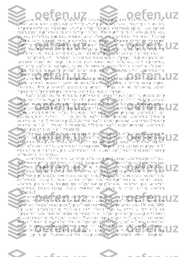 Urochisha   -   deb   relyefning   qabariq   yoki   botiq   shakllari   yoki   tekislik   qismlarida   bir   xil   tog’
jinslari   ustida   tarkib   topgan,   suv   oqimining   umumiy   yo’nalishi,   nuroq   jinslarning   olib   ketilishi,
kimyoviy   elementlar   migrasiyasi   umumiy   bo’lgan   fatsiyalar   sistemasiga   aytiladi.   Ular   ayniqsa
parchalangan  relyef  shakllarida  aniq namoyon bo’ladi. Mezorelyefning  har bir shakliga  tepaliklar,
jarliklar,   cho’kmalar,   gryadalar,   terrasalar   uchun   o’ziga   xos   urochishalar   mos   keladi.   Shunday
bo’lsada   oqim   jarayoni,   mahalliy   atmosfera   sirkuliyasiyasi,   kimyoviy   elementlar   migrasiyasi
relyefning musbat va manfiy shakllaridagi fatsiyalarni bog’lab turadi va bitta yondosh qatorni hosil
qiladi.   Mezorelyef   shakllarining   farqi   kam   bo’lgan   yirik   yassi   daryo   oraliqlarida   urochishalarning
shakllanishi ona jinslar (ularning tarkibi, qalinligi) va tabiiy drenajdan uzoqligi bilan belgilanadi.
Tabiiy drenaj omili namgarchilik ortiqcha zonalarda katta rol o’ynaydi. Daryo vodiylarlaridan
uzoqlasha   borgan   sari   daryo   oraliqlrida   grunt   suvlari   sathi   ko’tariladi,   oqim   qiyinlashadi,
namlikning   turg’unligi   kuchayadi,   bu   esa   o’z   navbatida   tuproq-o’simlik   qoplamida   o’z   aksini
topadi.   Natijada   daryo   bo’yi   yonbag’irlaridan   daryo   oralig’i   markaziga   tomon   urochishalarning
o’zgarishiga olib keladi.
Urochisha - geosistemalar ierarxiyasida fatsiya va landshaft orasidagi muhim bosqichdir. Bu
dalada   landshaft   kartalarini   tuzish   va   aerosu’ratlarni   deshifrovka   qilishning   asosiy   obyekti
hisoblanadi.   Amaliy   landshaft   tadqiqotlarida   yerlarni   hisobga   olish   va   baholashda,   ulardan
foydalanish bo’yisha tavsiyalar berishda urochishalar katta rol o’ynaydi.
Sug’oriladigan   qadimgi   vohalarda   relyef   shakllari   tekislanib   yuborilgan.   Bu   yerlarda   tabiiy
o’simliklar   o’rnida   madaniy   o’simliklar   o’sib   yotadi.   Tabiiy   tuproqlar   o’rnini   madaniy   tuproqlar
egallaydi va ular tabiiy tuproqlardan o’ziga xos xususiyatlariga ko’ra farq qiladi. Madaniy tuproqlar
tabiiy  tuproqlarga  nisbatan  chirindiga   ansha   boy  bo’ladi.   Tuproq  qansha  qadimdan  o’zlashtirilgan
bo’lsa,   u   shuncha   serhosil   bo’ladi.   Shu   sababli   ham   sug’oriladigan   yerlardagi   urochishalarni   uch
guruhga   ajratish   mumkin:     1.   Eng   qadimgi   sug’oriladigan   yerlardagi   urochishalar   (madaniy
qatlamlar qalinligi 2 metrdan ziyod); 2.Qadimdan sug’oriladigan yerlardagi urochishalar (madaniy
qatlamlar   qalinligi   1   metrdan   2   metrgacha);   3.Yangidan   sug’oriladigan   yerlardagi   urochishalar
(madaniy qatlamlar qalinligi 1 metrgacha).
Geografik   landshaftlar   strukturasida   egallab   yotgan   maydoniga   ko’ra   urochishalar   asosiy   va
ikkinchi   darajaliga   ajratiladi.   Agar   jar   landshaftning   asosiy   maydonini   egallab   yotsa   bunday
urochishalar   asosiy   urochishalar,   kam   maydonni   egallasa   ikkinchi   darajali   urochishalar   deyiladi.
Shuni   ta’kidlash   lozimki,   urochishalarni   bunday   klassifikasiya   qilishda   ular   egallab   yotgan   rel’ef
shakllarning   kelib   chiqishi,   yoki   urochishalarni   hosil   qiluvchi   tog’   jinslarining   xarakterini   asosiy
ko’rsatkish qilib olish zarur. 
Urochishalar   o’zining   ishki   tuzilishiga   ko’ra   oddiy   va   murakkab   urochishalarga   bo’linadi.
Agar mezorelyefning bir elementi bir tipdagi fatsiyadan tashkil topgan bo’lsa oddiy urochisha, agar
bir   necha   fatsiyalardan   tashkil   topgan   bo’lsa   murakkab   urochishalar   deyiladi.   Murakkab
urochishalar quyidagi sharoitda  hosil bo’ladi:  ikkinchi  darajali  mezorelyef  shakllari  bilan o’yilgan
yirik mezorelyeflarda  (jarlik  va botqoqliklardan  iborat  gryadalar,  ko’llar  va botqoqliklardan  iborat
cho’kmalar).   Litologik   jihatdan   turlisha   bo’lgan   bitta   mezorelyef   shaklida.   Ikkinchi   darajali
urochisha   yoki   alohida   fatsiyaga   ega   bo’lgan   suv   ayirg’ichlarda.   Ikkilamchi   yoki   uchlamchi
urochishalar   (balandliklardagi   botqoq   massivlari   va   ularning   har   birlari   alohida   urochisha
hisoblanadi).
Landshaftlarning   morfologik   qismlari   ichida   eng   kattasi   joy   (mestnost)   deb   ataladi.   Joy
deganda   ma’lum   landshaft   uchun   xos   bo’lgan   urochishalar   yig’indisining   alohida   varianti
tushuniladi. Geografik adabiyotda “joy turi” degan atama ham tez-tez uchrab turadi (Milkov, 1956).
Joy   turlari   landshaftlarning   morfologik   qismi   hisoblanmaydi-ku,   ammo   u   ham   xo’jalikda
foydalanishi nuqtai nazaridan qaraganda nisbatan bir xil bo’lgan yirik tabiiy hududiy kompleksdir
va   urochishalarning   majmuidan   iboratdir.   Yuqoridan   bayon   etilgan   morfologik   birliklar   asosan
tekislik o’lkalarning landshaftlari misolida o’rganilgan birliklar bo’lib, tog’lik o’lkalar landshaftlari
tadbiq   etilganda,   ba’zan   qo’shimsha   oraliq   birliklarni   ajratishga   to’g’ri   keladi.   Masalan,
landashftshunos   G.P.Miller   (1974)   Karpat   tog’lari   landshaftlarining   morfologik   birliklari   tizimiga
sektor – joy – striya – murakkab urochisha – oddiy  urochisha – urochishacha – zveno – fatsiya kabi 