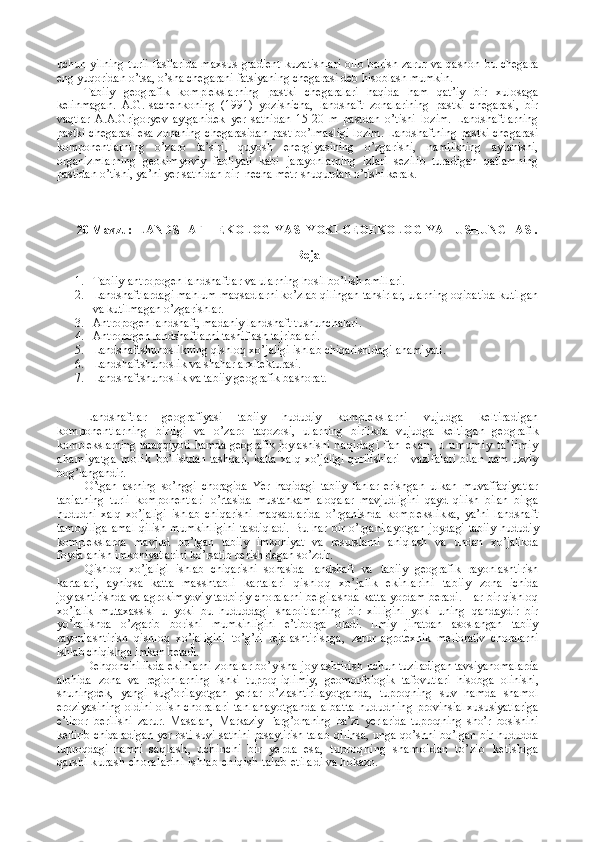 uchun yilning  turli  fasllarida  maxsus  gradient  kuzatishlari  olib  borish zarur va  qashon bu chegara
eng yuqoridan o’tsa, o’sha chegarani fatsiyaning chegarasi deb hisoblash mumkin. 
Tabiiy   geografik   komplekslarning   pastki   chegaralari   haqida   ham   qat’iy   bir   xulosaga
kelinmagan.   A.G.Isachenkoning   (1991)   yozishicha,   landshaft   zonalarining   pastki   chegarasi,   bir
vaqtlar   A.A.Grigoryev   aytganidek   yer   sathidan   15-20   m   pastdan   o’tishi   lozim.   Landshaftlarning
pastki chegarasi esa zonaning chegarasidan past bo’lmasligi lozim. Landshaftning pastki chegarasi
komponentlarning   o’zaro   ta’siri,   quyosh   energiyasining   o’zgarishi,   namlikning   aylanishi,
organizmlarning   geokimyoviy   faoliyati   kabi   jarayonlarning   izlari   sezilib   turadigan   qatlamning
pastidan o’tishi, ya’ni yer sathidan bir  necha metr shuqurdan o’tishi kerak.
20  Mavzu:  LANDSHAFT  EKOLOGIYA SI YOKI GEOEKOLOGIYA TUSHUNCHASI .
Reja 
1. Tabiiy-antropogen landshaftlar va ularning hosil bo’lish omillari. 
2. Landshaftlardagi mahlum maqsadlarni ko’zlab qilingan tahsirlar, ularning oqibatida kutilgan
va kutilmagan o’zgarishlar. 
3. Antropogen landshaft, madaniy landshaft tushunchalari. 
4. Antropogen landshaftlarni tasniflash tajribalari.
5. Landshaftshunoslikning qishloq xo’jaligi ishlab chiqarishidagi ahamiyati.
6. Landshaftshunoslik va shahar arxitekturasi.
7. Landshaftshunoslik va tabiiy geografik bashorat.
Landshaftlar   geografiyasi   tabiiy   hududiy   kompleks larni   vujudga   keltiradigan
komponentlarning   birligi   va   o’zaro   taqozosi,   ularning   birlikda   vujudga   keltirgan   geogra fik
komplekslarning taraqqiyoti hamda geografik joylashishi   haqidagi   fan   ekan,   u   umumiy   ta’limiy
ahamiyatga   molik   bo’lishdan tashqari, katta xalq xo’jaligi qurilishlari     vazifa lari bilan ham uzviy
bog’langandir.
O’tgan   asrning   so’nggi   choragida   Yer   haqidagi   tabiiy   fanlar   erish gan   ulkan   muvaffaqiyatlar
tabiatning   turli   komponentlari   o’rtasida   mustahkam   aloqalar   mavjudligini   qayd   qilish   bilan   birga
hududni   xalq   xo’jaligi   ishlab   chiqarishi   maqsadlarida   o’rganishda   komplekslikka,   ya’ni   landshaft
tamoyiliga   amal   qilish   mumkinligini   tasdiqladi.  Bu  har   bir  o’rganilayot gan joydagi tabiiy  hududiy
komplekslarda   mavjud   bo’lgan   tabiiy   imkoniyat   va   resurslarni   aniqlash   va   undan   xo’jalikda
foydalanish imkoniyatlarini ko’rsatib berish degan so’zdir.
Qishloq   xo’jaligi   ishlab   chiqarishi   sohasida   landshaft   va   tabiiy   geografik   rayonlashtirish
kartalari,   ayniqsa   katta   masshtabli   kartalari   qishloq   xo’jalik   ekinlarini   tabiiy   zona   ichida
joylashtirishda va agrokimyoviy tadbiriy-choralarni belgilashda katta yordam beradi. Har bir qishloq
xo’jalik   mutaxassisi   u   yoki   bu   hududdagi   sharoitlarning   bir   xilligini   yoki   uning   qandaydir   bir
yo’nalishda   o’zgarib   borishi   mumkin ligini   e’tiborga   oladi.   Ilmiy   jihatdan   asoslangan   tabiiy
rayonlashtirish   qishloq   xo’jaligini   to’g’ri   rejalashtirishga,   zarur   agrotexnik   meliorativ   choralarni
ishlab chiqishga imkon  beradi. 
Dehqonchilikda ekinlarni zonalar bo’yisha joylashtirish  uchun tuziladigan tavsiyanomalarda
alohida   zona   va   regionlar ning   ishki   tuproq-iqlimiy,   geomorfologik   tafovutlari   hisob ga   olinishi,
shuningdek,   yangi   sug’orilayotgan   yerlar   o’zlashtiri layotganda,   tuproqning   suv   hamda   shamol
eroziyasining oldini  olish choralari tanlanayotganda albatta hududning  provinsial xususiyatlariga
e’tibor   berilishi   zarur.   Masalan,   Markaziy   Farg’onaning   ba’zi   yerlarida   tuproqning   sho’r   bosishini
keltirib chiqaradigan yer osti suvi sathini pasaytirish talab   qilinsa, unga qo’shni bo’lgan bir hududda
tuproqdagi   namni   saqlash,   uchinchi   bir   yerda   esa,   tuproqning   shamoldan   to’zib   ketishiga
qarshi kurash choralarini ishlab chiqish talab etila di va hokazo. 