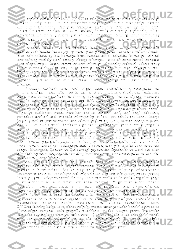 Farg’ona  vodiysining tekislik,   tog’   oldi  va  adir  qismlarining  har birida  o’ziga  xos  eroziya
jarayonlari   ro’y   beradi.   Har   bir   landshaftda   eroziyaning   biror   turi   boshqalariga   nisbatan
kuchliroqdir.   Chunonchi,   G’arbiy   va   Markaziy   Farg’onaning   o’rta   qismidagi   qumli   cho’l
landshaftida   shamol   eroziyasi   va   akkumu lyasiyasi,   Shimoliy   va   Sharqiy   Farg’onaning   adirlar
landshaf tida   tuproqning   yuzalama   yuvilishi   kuchli   ro’y   beradi.   Shuning   uchun   ham   bunday
jarayonlarga   qarshi   kurash   choralari   tavsiya   etilayotganda   joyning   mahalliy   xususiyatlari   albatta
hisobga olinmog’i  kerak.
Landshaft   kartalari   va   shu   landshaft   kartalari   asosida   tuzilgan   tabiiy   geografik
rayonlashtirish kartalari  har bir   joyning mahalliy tabiiy xususiyatlari haqida aniq ma’lumot   beradi.
Biroq   ko’p   hollarda,   ayniqsa   irrigatsiya   ishchi   nasoslari   qu rish   sohasida,   irrigatsiya   tizimlari
landshaftning   tarki biy   qismi   ekanligi   hisobga   olinmaydi.   Landshaft   komponent lari   kompleks
holda   o’rganilmaydi.   Deyarli   hamma   hollarda   irrigatsiya   tizimlarining   loyihasini   tuzishda   tabiiy
sharoit   kompleksining   birgalikdagi   roliga   ahamiyat   bermasdan,   faqat   relyef   e’tiborga   olinadi.
Shuning   uchun   ham   A.V.   Dunin-Bar kovskiy   turli   tabiiy   sharoitlardagi   irrigatsiya   tizimii ning
ishini   xarakterlovchi   omillarni   tahlil   qilib,   rayonlash tirishning   tabiiy  geografik   tamoyili   sug’orish
tizimlarini   loyihalash,   qurish   va   ekspluatasiya   qilish   maqsadlariga   to’liq   javob   beradi,   deb
ta’kidlaydi.
Binobarin,   sug’orish   kanali   kesib   o’tgan   trassa   landshaftla rining   xususiyatlari   har
tomonlama   o’rganilmasa,   katta   massh tabdagi   landshaft   morfologik   strukturalari   kartalariga
asoslanmasa,   bunday   sug’orish   kanalinning   iqtisodiy   afzalli gi   haqida   o’ylas h   maqs adga
muvofiq   bo’lmaydi.   Shuning   uchun   ham   A.V.   Dunin-Barkovskiy   landshaftshunoslarning
ishlariga  asoslanib, sug’orish sistemalarining xususiyatlarini geografik  zonalar (cho’l, shala cho’l
va   dasht)   bo’yisha   qarab   chiqadi,   zonalar   ichida   esa   tipologik   komplekslarga   e’tibor   beradi.
Irrigatsiya   qurilishlari   nuqtai   nazaridan   cho’llar   zonasini   tog’ ,   tog’   etagi   tekisliklari,
pasttekislik   cho’llari   kabi   balandlik   min taqalariga   bo’ladi:   pasttekislik   cho’llarini   tiplarga
(qayir,   yuqori   va   past   terrasalar,   konussimon   yoyilmalar,   quruq   deltalar,   hozirgi   allyuvial
tekisliklar   va   h.k.)   ajratadi.   Kelajakda   sug’orishda   mo’ljallangan   yerlarni   tabiiy   geogra fik
rayonlashtirishda   T.V.   Zvonkova   irrigatsiya   tarmoqlarini   loyihalash   va   foydalanish   qilish
muvaffaqiyatini   belgilab   beradigan   mahalliy   yetakchi   omillarni   aniqlab   olish   kerakligi ni
ta’kidlaydi. Shunday yetakchi omillar qatoriga cho’l zonasida joyning relyefi va geologik tuzilishi,
geoximik va tabiiy   geografik jarayonlarni kiritadi, joyning injener-geografik h olatini,  uning sho’r
bosganlik   va   botqoqlashganlik   darajasiga   qarab   tiplarga   ajratish   yoki   rayoilashtirish   zarur,   deb
qaray di.   Shuningdek,   Qoraqum   va   Qizilqumdagi   yaylovlardan   foyda lanish   va   ularni   suv   bilan
ta’minlash loyihasini tuzayotganda  ham tabiiy komplekslarning hamma xususiyatlari har tomonla -
ma e’tiborga olinmog’i lozim.
Aniq   landshaftlarni   o’rganish,   landshaft   kartalarini   tuzish   va   tabiiy   geografik
rayonlashtirish   natijasi   har   bir   geografik   kompleks   hududidagi   mavjud   tabiiy   imkoniyat larni
aniqlashdan   iborat   bo’ladi.   Ana   shunday   tabiiy   imkoni yatlar   miqdoriy   ko’rsatkishlarda
ifodalansa   va   shu   hudud dan olingan hosil miqdori  bilan  birgalikda  olib qaralsa,  maz kur joyning
iqtisodiy   qiymati   ko’zga   tashlanadi.   Shuning   uchun   qam   tabiiy   va   iqtisodiy   geograflar   yerga
iqtisodiy   baho   be rish   ustida   hamkorlikda   ishlay   boshladilar.   Yerga   iqtisodiy   baho   berishda
landshaft komplekslari hududida tabiiy imkoniyatlarni hisobga olib qolmasdan, qishloq xo’jalikda
maydon birligi hisobga olingan mahsulot kabi iqtisodiy omillar  ham hisobga olinadi.
Xo’jalikni   rivojlantirish   rejasini   tuzishda   tabiiy   sharoitlar   kompleksiga   yetarli   darajada
baho   bermoq   lozim.   Bu   sohadagi   rejalashtirish   ishlarida   tabiiy   geograf   yoki   landshaftshunos
mutaxassislar   ko’pgina   muhim   masalalarni   hal   qilishda   qatnashishlari   lozim.
G.V.Chechixinning fikriga  ko’ra, qishloq xo’jaligi maqsadi uchun yer tuzish ishlarini loyih alashda
o’tkaziladigan   kompleks   tabiiy   geografik   tekshirish lar   asosida   tuzilgan   yerdan   foydalanish
kartalarida   quyidagilarga   ahamiyat   berish   zarur:   1)   qishloq   xo’jalik   ishlab   chiqarishini   tashkil
etish   uchun   y erning   hosildorligi   va   xo’jalik   uchun   qulayligi;   2)   o’rmon   xo’jaligida
foydalanishdagi   qulayligi;   3)   u   yoki   bu   inshoot   yoki   qurilish   uchun   qulayligi;   4)   tog’-kon   va
qurilish materiallari  uchun yer osti boyliklaridan foydalanish imkoniyatlari. 