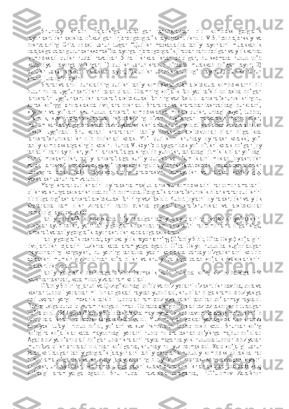 Shunday   ishlarni   bajarishga   qaratilgan   tajribalardan   biri   kompleks   geografik
rayonlashtirish   asosida   o’tkazilgan   injener-geografik   rayonlashtirishdir.   V.S.Preobrajenskiy   va
boshqalarning   Chita   oblasti   uchun   tuzgan   “Qurilish   maqsadla rida   tabiiy   rayonlarni   murakkablik
darajasiga qarab guruh lash sxemasi”da rayonga injener-geografik jihatdan baho  berilgan va yirik sanoat
komplekslari   qurish   nuqtai   nazaridan   5   balli   shkala   ishlab   chiqilgan,   bu   sxemada   hudud   to’rt
kategoriyali   rayonga   bo’lingan:   1)   qurilish   uchun   sharoiti   o’rtacha   murakkab   bo’lgan   rayon;   2)
qurilish   uchun   sharoiti   murakkab   rayon;   3)   qurilish   uchun   sharoiti   og’ir   rayon;   4)   qurilish   uchun
sharoti juda og’ir rayon .
Shahar   va   aholi   punktlarining   qurilishi   tabiiy   komplekslar   bilan   arxitektura   komplekslarnni   bir
butun   holida   uyg’unlash tirishni   talab   qiladi.   Odamning   xo’jalik   faoliyati   ta’siri   doirasida   bo’lgan
landshaftni uyg’unlashtirish landshaft arxi tekturasi fanining vazifasidir. Landshaftshunoslikning bu
sohasi   so’nggi   chorak   asrda   rivojlana   boshladi.   Shaharlar   va   shahardan   tashqaridagi   punktlarni,
xiyobon   va   yo’llarni   shu   hudud   landshaft   komplekslariga   moslab   qurish,   undagi   relyef,   tuproq,
o’simlik,   suv   injener-arxitektura   inshootlarin ing   o’zaro   bog’langan   manzarasini   barpo   etish,
ma’lum  sanita riya-gigiena sharoitlarini yaratish kishilarda shu bunyod etilgan lardan zavq ola bilish
hissini   uyg’otadi.   Shu   sababli   shaharlarni   tabiiy   bezashda   arxitektorlar   bilan   birgalikda
landshaftshunoslar   ish   olib   borishlari   kerak.   Yo’l   qurilishi ni   shunday   loyihalash   kerakki,   yo’l
tabiiy komplekslarga sin gib ketsin. Bunda V.Reynfeld aytganidek yo’l o’tishi kerak   bo’lgan joy
tabiatini baholay bilish, yo’lni landshaftlarga   singdirib yuborish, tabiatdagi ritmiklik bilan yo’ldagi
ritm ni   moslashtirish,   tabiiy   landshaftlarga   sun`iy   qurilish   va   o’simliklarni   moslab   joylashtirish
zarur. Landshaft komp lekslariga yo’l trassasini singdirib yuborish faqat estetik  jihatdan qanoatlanish
uchungina   emas,   balki   haydovchilarning   charchashini   kamaytirish   va   harakat   xavfsizligini
yaxshilash  uchun ham zarurdir.
Yangi shahar qurilishlarini loyihalashda mavjud landshaft   komplekslarini  har tomonlama  tahlil
qilish va shunga asosla nish odat bo’lib bormoqda. Geografik landshaftshunoslik   bilan shahar qurilishini
bir-biriga bog’lash landshaft arxitekturasi   fanining vazifasidir. Kurort joylarni loyihalashtirish va   yirik
shaharlarda   dam   olish   zonalarini   barpo   etishda   geograf- landshaftshunoslar   va   arxitektorlar
hamkorligi ayniqsa za rur. 
Tabiiy   geografik   komplekslarda   ro’y   beradigan   tabiiy   jarayon larning   rivojlanish   yo’nalishini
oldindan   aytib   berish,   ya’ni   tabiiy   geografik   bashorat   ham   landshaftni   har  tomonlama   o’rganishga,
landshaft va tabiiy geografik rayonlashtirish kar talariga asoslanadi.
Tabiiy geografik bashorat, ayniqsa yirik   rayonlarning   (G’arbiy Sibir, O’rta Osiyo) xo’jaligini
rivojlantirish   reja larini   tuzishda   katta   ahamiyatga   egadir.   O’rta   Osiyo   hudud ida   sug’oriladigan
maydonlarning   kengayishi,   bu   yerning   tabi atida   yaqin   kelajakda   qanday   o’zgarishlarni   keltirib
chiqa rishi   mumkinligini   oldindan   ko’ra   bilish   va   shu   yo’nalishga   qa rab   xo’jalik   ixtisoslanishini
rejalashtirish zarur.
Tabiiy   geografik   bashoratga   e’tibor   bermaslik   ko’p   hollar da   ko’ngilsiz   oqibatlarga   olib
kelishdan tashqari, katta moddiy  zarar ham keltiradi.
G’arbiy Sibirning janubi va Qozog’istondagi qo’riq va bo’z y erlarni o’zlashtirish davrida, qora va
kashtan tuproqli yerlar dan millionlab gektari haydab yuboriladi, shu bilan birga shamol eroziyasiga
beriluvchan   yengil   mexanik   tarkibli   tuproqlar   ham   eroziyaga   qarshi   tadbirlar   qo’llanmay   haydaldi.
Buning us tiga quruq iqlim ham hisobga olinmadi. Oqibatda chang bo`ron lari tez-tez takrorlanib turadigan
bo’lib qoldi. 1967 yilda  G’arbiy Sibir dashtlarida may oyida 19 kun davomida chang  bo’roni bo’lib
turdi,   dala   ishlari   bir   necha   kunga   to’xtab   qoldi.   Yuz   minglab   gektar   yerdagi   ekinlar   shamol
eroziyasi   tufayli   nobud   bo’ldi,   yo’llarni   va   suv   inshootlarini   tuproq   bosib   ketdi.   Shundan   so’ng
ko’pgina   xo’jaliklar   katta   maydondagi   yerlarni   nuroq   holicha   tashlab   qo’yishga   majbur   bo’ldilar.
Agar eroziya o’choqlari bo’lgan urochishalarni haydalmagan da yoki hududda tuproqni eroziyadan
muhofaza   qilish   choralari   oldindan   ko’rilganda,   shunday   hol   yuz   bermas   edi.   Xalq   xo’ jaligi   uchun
zarar   keltiradigan   tabiiy   geografik   jarayonlarni   tabiiy   geografik   hududiy   kompleks   doirasida   har
tomon lama   o’rganish   va   shunday   jarayonlarning   bir   yoki   bir   nechtasi   keng   tarqalgan   joylarni
aniqlash, uni rayonlashtirish hamda   ularga qarshi kurash choralarini  ishlab chiqish juda katta xalq
xo’jaligi   ahamiyatiga   egadir.   Shu   nuqtai   nazardan   qaraganda,   P.G’ulomov   Zarafshon 