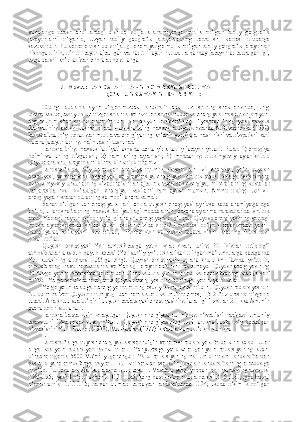 vohalariga   tutash   cho’llardagi   qishloq   xo’jalik   ahamiyatiga   molik   bo’lgan   tabiiy   geografik
jarayon larni   o’rganib,   tuzgan   tabiiy   geografik   jarayonlarning   tarqa lishi   kartasi   diqqatga
sazovordir. Bu kartada qishloq xo’jaligi  ahamiyatiga molik bo’lgan tabiiy geografik jarayonlar
hisobga olinib, o’n bir rayon ajratilgan va har bir rayon hudud ida qanday jarayonlar  tarqalganligi,
unga qarshi ko’ riladigan choralar belgilanga
            21 Mavzu:  LANDSHAFTLARNING MAXSUS FAOLIYATI 
(O‘Z FUNKSIYASINI BAJARISHI)
Oldingi   boblarda   aytib   o‘tganimizdek,   landshaft   ichki   tuzilishining   shakllanishida,   unig
dinamikasida, evolyutsion o‘zgarishlarida va rivojlanishida modda va energiya almashinish jarayoni
eng   muhim   shart-sharoitlardan   biridir.   Bu   jarayon   landshaftning     “ yashashi ” ning   yoki   maxsus
faoliyatining asosini tashkil qiladi. Landshaftning maxsus faoliyati deganda A.G.Isachenko (1991)
landshaftda ro‘y  beradigan modda va energiyaning ko‘chib yurishi, almashinishi va o‘zgarishi kabi
barcha jarayonlarning majmuasini tushunadi.
Landshaftning  maxsus   faoliyati  asosida  uchta  yirik  tabiiy  jarayon  yotadi.   Bular:  1)  energiya
oqimi   va   uning   o‘zgarishi;   2)   namlikning   aylanishi;   3)   moddaning   biokimyoviy   aylanishidir.
Quyida ana shu jarayonlarni birma-bir ko‘rib o‘tamiz.
Landshaftlarda   ro‘y   beradigan   energiya   oqimida   asosan   uch     xil   energiya,   ya’ni   quyosh
energiyasi,   yerning   ichki   energiyasi   va   gravitatsiya   energiyasi   ishtirok   etadi.   Bularga   qo‘shimcha
qilib kimyoviy unsurlarning o‘zaro ta’siridan ajralib  chiqadigan energiya,   mi nerallarning  kristallar
panjarasida   hosil   bo‘ladigan     energiya     kabilarni   ham   aytish   mumkin.   Ammo   oldingi   uch   xil
energiyaga nisbatan bularning salmoo‘i ancha kamdir.
Sanab   o‘tilgan   uch   energiya   xillari   ichida   quyosh   energiyasi   ayniqsa   katta   ahamiyatga   ega
bo‘lib, u landshaftlarning maxsus faoliyatidagi moddalarning barcha aylanma harakatlarida ishtirok
etadi. Yerdagi hayotning bor-yo‘qligi ana shu energiyaga bog‘liqdir. Quyosh energiyasining yerdagi
modda   aylanishiga   qo‘shilib   ketishi   asosan   o‘zida   xlorofill   moddasi   bo‘lgan   organizmlar:   yashil
bakteriyalar,   ko‘k-yashil   suv   o‘tlari,     fitoplankton   va   yuqori   tabaqa   o‘simliklarning   fotosintezi
orqali bo‘ladi.
Quyosh   energiyasi   Yer   atmosferasiga   yetib   kelar   ekan,   uning   30   foizdan   ortiqrog‘i
atmosferadan aks etib qaytib ketadi (Yer sun’iy yo‘ldoshlaridan  olingan ma’lumotlarga  qaraganda
Yer   kurasining   albedosi   0,33   ga   teng).   Quyosh   energiyasining   ana   shu   qismi   fazoda   yo‘qolib,
atmosferadagi havo harakatlarida va Yerdagi jarayonlarda ishtirok etmaydi. Quyosh energiyasining
20 foizga yaqini   atmosfera qatlamidan o‘tish vaqtida yutilib qoladi va atmosferaning isishiga sarf
bo‘ladi. Yerga esa o‘rtacha olganda Quyosh energiyasining 50 foizga yaqini yetib keladi.
Yerga yetib keladigan energiya oqimining asosiy qismi qisqa to‘lqinli Quyosh radiatsiyasidir.
Bu   oqim   ba’zan   Quyosh   doimiyligi   deb   ham   ataladi   va   mutloq   emas,   1,5-2   foiz   orasida   o‘zgarib
turadi. Ana shu qisqa to‘lqinli quyosh radiatsiyasi energiyasining jadalligi 1.98 dan 2.0 k k al/sm.min
gacha deb hisoblanadi.
Landshaftlarga   kirib   kelayotgan   Quyosh   energiyasi   oqimining   o‘zgarishi   haqidagi   umumiy
tasavvurni   12-rasmdan   olsa   bo‘ladi.     Quyosh   energiyasining   turli   landshaftlarda   ro‘y   beradigan
o‘zgarishini Yu.L.Rauner (1972), M.I.Budiko (1977) ishlarida ham ko‘rish mumkin.
L----------------------
Landshaftlarga quyosh energiyasi asosan to‘g‘ri va tarqoq radiatsiya sifatida kirib keladi. Ular
birgalikda yalpi radiatsiyani tashkil qiladi.  Yer yuzasiga yetib keladigan yalpi radiatsiyaning  kuchi
o‘rtacha olganda 5600 MJ/m 2
   yilga tengdir. Yalpi radiatsiyaning ma’lum bir qismi landshaftlardan
aks   etib   yana   atmosferaga   qaytadi.   Bu     ko‘ r satkich   esa   ko‘p   jihatdan   landshaftlarning   albedosiga
bog‘liq. Turlicha landshaftlarda albedo turlichadir. Masalan, yangi yoqqan  qor  yuzasining albedosi
0.80-0.95;   yashil o‘t-o‘lanlarniki  0.20-0.25; keng bargli o‘rmonlar albedosi 0.15-0.20; igna bargli
o‘rmonlarniki   0.10-0.15;   barxan   qumlari   tarqalgan   landshaftlarda   -0.24;   ustida   o‘simlik   bo‘lgan 