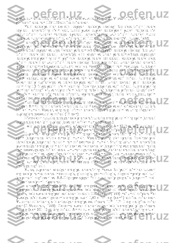 gryada qumlarida 0.22; o‘rta zich bo‘lgan saksovulzor albedosi-0.20; Mirzacho‘l, Qarshi dashti kabi
gillik cho‘llarda ham 0.27-0.35 atrofida bo‘lar ekan.
Yalpi   radiatsiya   bilan   aks   etib     qaytgan     radiatsiya   orasidagi   farq   qisqa   to‘lqinli   balans
deyiladi.   Landshaftning   o‘simliklari,   tuproq   yuzasi   quyosh   radiatsiyasini   yutishi   natijasida   o‘zi
uchun   to‘lqinli   nurlanish   manbaiga     aylanadi.   Landshaftlarning   uzun   to‘lqinli   nurlanishi   mutloq
qora yuza nurlanishiga teng bo‘lib, ko‘pincha 0.90-1.00 atrofida bular ekan (M.I.Budiko, 1977).
Landshaft   ustidagi   atmosfera   tarkibida   bo‘lgan     suv     bug‘lari   va   turli   gazlar   uzun   to‘lqinli
radiatsiyani   yutib   atmosferaning   landshaftga   qarata   nurni   qayta   aks     ettirishiga   sabab   bo‘ladi.
Landshaftdan qaytgan va unga nisbatan  yana atmosferadan qaytgan radiatsiya  orasidagi farq uzun
to‘lqinli   balans   deb   ataladi.   Landshaftga   kirib   kelgan   va   undan   yana   atmosferaga   qaytadigan
radiatsiya   energiyasining   oqimi   yig‘indisi   radiatsiya   balansi   deb   ataladi.   Radiatsiya   balansi   qisqa
to‘lqinli  balans  bilan uzun to‘lqinli  balans  orasidagi  farqqa teng bo‘ladi.  Undan tashqari landshaft
yuzasi  bilan  atmosfera  orasida   turbulent  issiqlik   almashinish   jarayoni  ham   mavjuddir.   Bu  jarayon
O‘zbekiston cho‘l hududlarida radiatsiya balansining 80 foizdan ortiqroq qismini qamrab oladi. Yer
yuzasida   yutiladigan   quyosh   energiyasining   asosiy   qismi   issiqlik   sifatida   tuproqdagi,
o‘simliklardagi,   daryo   va   ko‘llardagi   suv   va   namlikning   bug‘lanishiga   sarf     bo‘ladi.   Bu   energiya
asosan   tabiiy   bug‘lanishga   va   transpiratsiyaga   sarf   bo‘ladi.   Undan   tashqari   yalpi   radiatsiya
oqimining  0.5 foizga yaqini    o‘simliklarning    fotosintez  jarayoniga  sarf     bo‘ladi. Bu energiyaning
yarmidan   ko‘pro g ‘i  shu  za h otiyoq  o‘simliklarning  nafas   olish  jarayonida  yo‘qoladi.  Qolgan  qismi
esa   o‘simliklarning   to‘qimalarida   to‘planib,   keyinchalik   oziqa   zanjirlarida   ishtirok   etadi,   ayrim
qismlari esa jonsiz organik moddaga o‘tib ketadi. 
Yuqoridagi   rasmda   quyosh   energiyasining   deyarli   barcha     oqimlari   va   o‘zgarishi   hisobga
olingan.   Ammo   har   bir   landshaft   sharoitida   bu  oqimlarning   nisbati   va  son   ko‘rsatkichlari   turlicha
bo‘lishi mumkin. Masalan, keng bargli o‘rmon landshaftidagi energiya oqimi va uning o‘zgarishini
quyidagicha tasavvur qilsa bo‘ladi (13-rasm).
O‘zbekiston hududida tarqalgan asosiy landshaft turlarida energiya oqimining ayrim jabhalari
qay darajada ekanligini quyidagi jadvaldan ko‘rish mumkin (6-jadval).
Issiqlik balansini tashkil qiluvchi ko‘rsatkichlar yig‘indisi (kkal/sm   52   0) va issiqlik oqimlari
(kal/sm   52   0.min) (B.A.Ayzenshtat, 1966 yil bo‘yicha)
Quyoshdan  kelayotgan   energiya   oqimining  ayrim  qismlari  landshaftlarning  ma’lum  holatida
ayrim   jarayonlarda   ishtirok   etmasligi   mumkin.   Masalan,   yilning   qish   oylarida   fotosintez   yoki
transpiratsiya  jarayonlari  har doim ham bo‘lavermasligi  mumkin. Shuning uchun ham landshaftda
yuz beradigan energiya oqimlarini aniqlash va hisoblashda ish jarayonining vaqt chegaralari haqida
ham tasavvurga ega bo‘lishi kerak. Umuman olganda statsionar izlanishlar sharoitda landshaftdagi
energiya oqimini  va uning o‘zgarishini aniqlash mumkin, ammo bu juda murakkab masala bo‘lib,
ko‘p   vaqt   va   ko‘p   mehnat   talab   qiladi.   Chunki   u   yoki   bu   landshaftlarda   energiyaning   to‘planish
tezligi   kun   sayin,   soat   sayin,   h attoki   har   daqiqada   o‘zgarib   turadi   va   bu   o‘zgarishlar   juda   ko‘p
omillarga bog‘liqdir.
Xullas,   quyoshdan   keladigan   energiya   landshaftning   maxsus   faoliyatini   ta’minlab   turuvchi
eng   asosiy   hamda   boshqa   meteorologik,   gidrologik,   geomorfologik,   biogeokimyoviy   kabi   turli
jarayonlarni   bog‘lovchi   va   A.A.Grigoryev   aytgan   “bir   butun   tabiiy   geografik   jarayonni”   hosil
qiluvchi asosiy omil hisoblanadi.
Landshaftlarning   maxsus   faoliyatidagi   energetik   omillardan   yana   biri   Yerning   ichki
energiyasidir.   Bu   energiya   asosan   geotermik   issiqlik,   vulqonlar   otilishidan   ajralib   chiqadigan
issiqlik,  issiq suvlar  energiyasi  kabilardan  iboratdir.  O.G.Soroxtin (1977) ma’lumoti  bo‘yicha  Yer
yuzasiga   ta’sir   etuvchi   geotermik   energiya   kuchi   0,82   x   10 2
    erg   (s.sm 2
  )   atrofida   bo‘lar   ekan.
Vulqonlar   otilishidan   ajralib   chiqadigan   energiya   esa   o‘rtacha   10 20
    -10 0
      0   erg   oralig‘ida   bo‘lar
ekan (G.Makdonald,  1975).  Geotermal suvlar   bilan chiqadigan issiqlik energiyasi yiliga o‘rtacha
100   erg   (s.sm   520     0)   ga   teng   bo‘ladi.   Ammo   bu   xil   energiyaning   ta’siri   landshaftlarning   shu   xil
energiya   manbalariga   uzoq-   yaqin   joylashganligiga   ko‘proq   bog‘liqdir.   Umuman   yerning   ichidan
bo‘ladigan energiya quyosh energiyasining 0,04 foiziga yaqin kuchini beradi  x olos. 