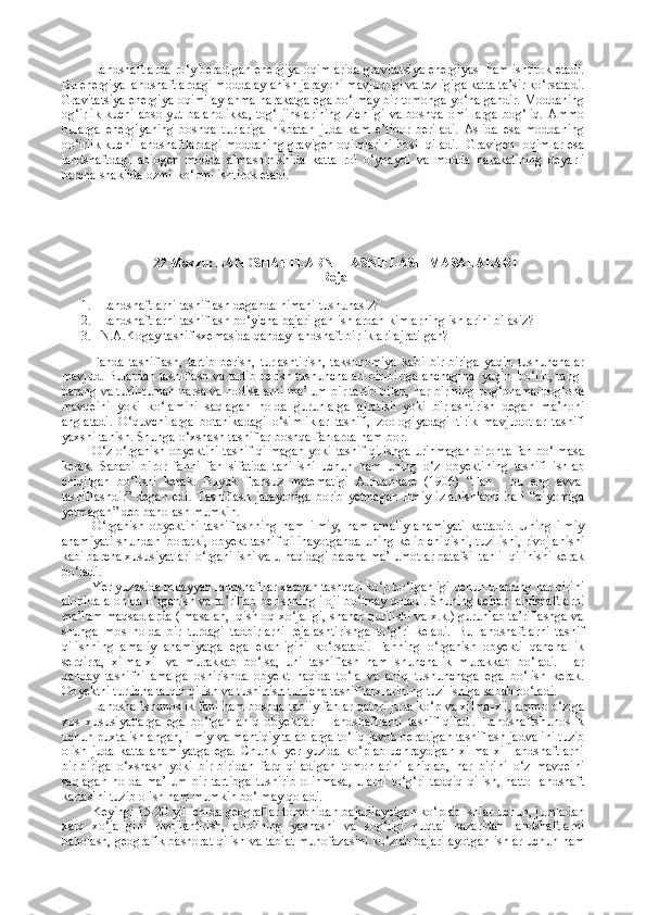 Landshaftlarda ro‘y beradigan energiya oqimlarida gravitatsiya energiyasi ham ishtirok etadi.
Bu energiya landshaftlardagi modda aylanish jarayoni mavjudligi va tezligiga katta ta’sir ko‘rsatadi.
Gravitatsiya energiya oqimi aylanma harakatga ega bo‘lmay bir tomonga yo‘nalgandir. Moddaning
og‘irlik   kuchi  absolyut   balandlikka,   tog‘  jinslarining   zichligi  va   boshqa   omillarga  bog‘liq.  Ammo
bularga   energiyaning   boshqa   turlariga   nisbatan   juda   kam   e’tibor   beriladi.   Aslida   esa   moddaning
oo‘irlik kuchi landshaftlardagi moddaning gravigen oqimlarini hosil qiladi.   Gravigen   oqimlar esa
landshaftdagi   abiogen   modda   almashinishida   katta   rol   o‘ynaydi   va   modda   harakatining   deyarli
barcha shaklida ozmi-ko‘pmi ishtirok etadi.
  22 Mavzu :  LANDSHAFTLARNI TASNIFLASH  MASALALARI
Reja
1. Landshaftlarni tasniflash deganda nimani tushunasiz?
2. Landshaftlarni tasniflash bo‘yicha bajarilgan ishlardan kimlarning ishlarini bilasiz?
3. N.A.Kogay tasnif sxemasida qanday landshaft birliklari ajratilgan?
Fanda   tasniflash,   tartib   berish,   turlashtirish,   taksonomiya   kabi   bir-biriga   yaqin   tushunchalar
mavjud. Bulardan tasniflash va tartib berish tushunchalari bir-biriga anchagina  yaqin  bo‘lib, rang-
barang va turli-tuman narsa va hodisalarni ma’lum bir tartib bilan, har birining pog‘onama-pog‘ona
mavqeini   yoki   ko‘lamini   saqlagan   holda   guruhlarga   ajratish   yoki   birlashtirish   degan   ma’noni
anglatadi.   O‘quvchilarga   botanikadagi   o‘simliklar   tasnifi,   zoologiyadagi   tirik   mavjudotlar   tasnifi
yaxshi tanish. Shunga o‘xshash tasniflar boshqa fanlarda ham bor.
O‘z o‘rganish obyektini tasnif qilmagan yoki tasnif qilishga urinmagan bironta fan bo‘lmasa
kerak.   Sababi   biror   fanni   fan   sifatida   tanilishi   uchun   ham   uning   o‘z   obyektining   tasnifi   ishlab
chiqilgan   bo‘lishi   kerak.   Buyuk   fransuz   matematigi   A.Puankare   (1906)   “ Fan   -   bu   eng   avval
tasniflashdir ”   degan   edi.   Tasniflash   jarayoniga   borib   yetmagan   ilmiy   izlanishlarni   hali   “ qiyomiga
yetmagan ”  deb baholash mumkin.
O‘rganish   obyektini   tasniflashning   ham   ilmiy,   ham   amaliy   ahamiyati   kattadir.   Uning   ilmiy
ahamiyati shundan iboratki, obyekt tasnif qilinayotganda uning kelib chiqishi, tuzilishi, rivojlanishi
kabi barcha xususiyatlari o‘rganilishi va u haqidagi barcha ma’lumotlar batafsil tahlil qilinishi kerak
bo‘ladi.
Yer yuzasida muayyan landshaftlar xaddan tashqari ko‘p bo‘lganligi uchun ularning har birini
alohida-alohida o‘rganish va ta’riflab berishning iloji bo‘lmay qoladi. Shuning uchun landshaftlarni
ma’lum maqsadlarda ( masalan,  qishloq xo‘jaligi, shahar qurilishi va x.k.) guruhlab ta’riflashga va
shunga   mos   holda   bir   turdagi   tadbirlarni   rejalashtirishga   to‘g‘ri   keladi.   Bu   landshaftlarni   tasnif
qilishning   amaliy   ahamiyatga   ega   ekanligini   ko‘rsatadi.   Fanning   o‘rganish   obyekti   qanchallik
serqirra,   xilma-xil   va   murakkab   bo‘lsa,   uni   tasniflash   ham   shunchalik   murakkab   bo‘ladi.   Har
qanday   tasnifni   amalga   oshirishda   ob y ekt   haqida   to‘la   va   aniq   tushunchaga   ega   bo‘lish   kerak.
Ob y ektni turlicha talqin qilish va tushinish turlicha tasnif tarxlarining tuzilishiga sabab bo‘ladi.
Landshaftshunoslik fani ham boshqa tabiiy fanlar qatori juda ko‘p va xilma-xil, ammo o‘ziga
xos   xususiyatlarga   ega   bo‘lgan   aniq   obyektlar   -   landshaftlarni   tasnif   qiladi.   Landshaftshunoslik
uchun puxta ishlangan, ilmiy va mantiqiy talablarga to‘liq javob beradigan tasniflash jadvalini tuzib
olish   juda   katta   ahamiyatga   ega.   Chunki   yer   yuzida   ko‘plab   uchraydigan   xilma-xil   landshaftlarni
bir-biriga   o‘xshash   yoki   bir-biridan   farq   qiladigan   tomonlarini   aniqlab,   har   birini   o‘z   mavqeini
saqlagan   holda   ma’lum   bir   tartibga   tushirib   olinmasa,   ularni   to‘g‘ri   tadqiq   qilish,   hatto   landshaft
kartasini tuzib olish ham mumkin bo‘lmay qoladi.
Keyingi 15-20 yil ichida geograflar tomonidan bajarilayotgan ko‘plab ishlar uchun, jumladan
xalq   xo‘jaligini   rivojlantirish,   aholining   yashashi   va   sog‘ligi   nuqtai   nazaridan   landshaftlarni
baholash, geografik bashorat qilish va tabiat muhofazasini ko‘zlab bajarilayotgan ishlar uchun ham 