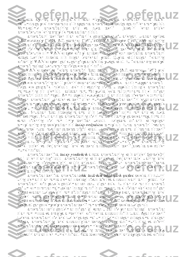 katta-katta   rayonlar,   tabiiy   geografik   o‘lkalar   miqyosida   barcha   landshaftlar   haqida   batafsil
ma’lumotlarga yoki boshqacharoq qilib aytganda landshaftlar kadastriga ega bo‘lish ahamiyatlidir.
Mamlakatimiz   landshaftlarining   aniq   va   puxta   tasnif     jadvalini   ishlab   chiqish
landshaftshunoslikning eng yirik masalalaridan biridir.
Landshaftlarni   tasniflash   bilan   ko‘pchilik   geograflar   shug‘ullanishgan.   Ulardan   ayniqsa
N.A.Gvozdetskiy   (1961),   A.G.Isachenko   (1961,1975),   V.A.Nikolayev   (1973,1979)   kabilarning
tajribalari e’tiborga loyiq. Bu olimlar tavsiya etgan tasniflar ichida   V.A.Nikolayev (1979) bajargan
tasnif   o‘zining   anchagina   mukammalligi   bilan   ajralib   turadi.   Bu   tasnifning   yaratilishi   asosida
landshaftshunos   olim   V.A.Nikolayev   ko‘p   yillar   davomida   Qozog‘iston   dashtlarida   landshaftlarni
kartaga   tushirish   borasida   olib   borgan   izlanishlari   yotadi.   Quyida   keltiriladigan   fikrlarning
ko‘pchiligi V.A.Nikolayev ilgari surgan g‘oyalar ta’sirida yuzaga keldi. Bu fikrlardan eng asosiysi
landshaft haqidagi tushunchaning o‘ziga xos talqini bo‘ldi.
V.A.Nikolayevning   fikricha   landshaftni   faqat   regional   birlik   (A.G.Isachenko,     1961)   yoki
faqat tipologik birlik (N.A.Gvozdetskiy, 1961) sifatida qabul qilish birday bir tomonlamalikka olib
keladi. Agar biz landshaftni tipologik birlik deb qabul qilar ekanmiz, uning asosida har bir muayyan
o‘ziga xos landshaftning tahlili yotishini esdan chiqarmasligimiz kerak. Har bir muayyan landshaft -
o‘ziga   xos   geografik   individdir.   Lekin   bir   vaqtning   o‘zida   u   qaysidir   tipologik   landshaftlar
majmausining   bir     qismidir.   Haqiqatan   ham,   Yer   yuzida   ikkita   har   tomonlama   bir   xil   bo‘lgan
landshaftni   topib   bo‘lmaydi.   Ammo   qaysidir   xususiyatlari   bilan   bir-biriga   o‘xshashlik   tomonlari
bo‘lgan   landshaftlarni   uchratish   va   tasnif   qilish   mumkin.   Landshaftlar   tasnifini   ishlab   chiqishda
turlicha tamoyillarga amal qilingan bo‘lishi mumkin. Masalan, tarixiy-evolyutsion tamoyil, genetik
tamoyil,   morfologik   tamoyil   va   h .k.   Shu   tamoyillardan   birvarakayiga   bir   nechtasiga   amal   qilgan
ma’qul.   Shulardan   faqat   bittasigagina   amal   qilib   tuzilgan   tasnif   doimo   ham   aniq   va   puxta
bo‘lavermaydi. Shu bilan birga landshaftlarning o‘zini ma’lum bir tamoyilga asoslanmay, birma-bir
sanab   o‘tishning   o‘zi   ham   ilmiy   tasnifdan   uzoqdir.   Hozirgacha   qo‘llanib   kelinayotgan
tamoyillarning   eng   asosiylaridan   biri   tarixiy-evolyutsion   tamoyildir.   Bunda   landshaftni   invariant
tushunchasi   nuqtai   nazaridan   qarashga   to‘g‘ri   keladi.   Ushbu   tamoyilga   amal   qilinganda   bir   tasnif
jadvalining   o‘zida   geografik   tizimlardagi   juda   ko‘p   va   turli-tuman   moddiy   borliqni   qamrab   olishi
mumkin   bo‘ladi.   Qo‘l   ostimizda   ma’lum   miqdorda   paleogeografik   ma’lumotlar   mavjud   bo‘lgan
taqdirda   bu   tamoyildan   foydalanish   juda   yaxshi   natijalar   berishi   mumkin,   ya’ni   landshaftlarning
tashkil   topishi   va   rivojlanishidagi   ichki   va   tashqi   aloqadorliklarni   tasnif   jadvalida   aks   ettirish
mumkin bo‘ladi.
Landshaftlar   tasnifida   tarixiy   yondashish   albatta   landshaftlarning   kelib   chiqishi   (genezisi)ni
tahlil   qilish   bilan   bog‘liqdir.   Landshaftlarning   kelib   chiqish   va   rivojlanish   tarixi   ularning   ichki
strukturasining   o‘ziga   xosligini   keltirib   chiqaradi.   Shuning   uchun   landshaftlarni   tasniflashda
foydalanilayotgan   tarixiy   genetik   tamoyil   landshaftlarning   ichki   tuzilishini   tahlil   qilish   bilan
bevosita bog‘liq bo‘lib qoladi.
Landshaftlar   tasnifida   landshaftlar   ichki   tuzilishini   tahlil   qilish   qoidasi   asosida   bir   butunni
uning   qismlari   bilan   hamda   qismlari   orasidagi   o‘zaro   ta’sir   va   aloqadorliklarni   tahlili   yotadi.   Biz
landshaftlarni   ko‘p   yaruslik   geotizimlar   deb   qabul   qilgan   edik.   Bu   bilan   biz   har   bir   landshaft
ma’lum  komponentlar   majmuasidan  iboratgina   bo‘lib  qolmasdan,  balki  o‘zidan  kichikroq   bo‘lgan
komplekslardan   tuzilganligini   ham   e’tirof   etgan   bo‘lamiz.   Shunday   ekan,   landshaftlarning   ichki
tuzilishi   haqida   gap   borganda   faqat   komponentlar   orasidagi   emas,   balki   kichik   yoki   oddiy
komplekslar orasidagi o‘zaro aloqadorliklar  ham tushuniladi.  M.A.Glazovskaya  (1961) tomonidan
tavsiya etilgan geokimyoviy landshaftlar tasnifi ham ana shu tamoyil asosida tuzilgandir.
Landshaftlar   ochiq   geotizimlar   bo‘lganligi   sababli,   ular   o‘z   yon-atroflaridagi   landshaftlar
bilan   ham   modda   va   energiya   almashinishi   ko‘rinishida   aloqador   bo‘lib   turadi.   Agar   biz   tasnif
tuzishda landshaftlarni o‘z ichki tuzilishiga ega ma`lum bir tizimdir degan qoidaga amal qiladigan
bo‘lsak,   landshaftlarning   ichki   aloqadorligidan   tashqari   ularning   atrof-muhit   bilan   va   qo‘shni
landshaftlar bilan bo‘ladigan aloqadorliklarini ham hisobga olish kerak bo‘ladi.
Odatda   landshaftlarning   ichki   tuzilishining   ta h lili   asosida   tasnifning   kichik   taksonomik
birliklarini aniqlab olish mumkin bo‘ladi. Katta taksonomik birliklarni aniqlayotganda esa ko‘proq 