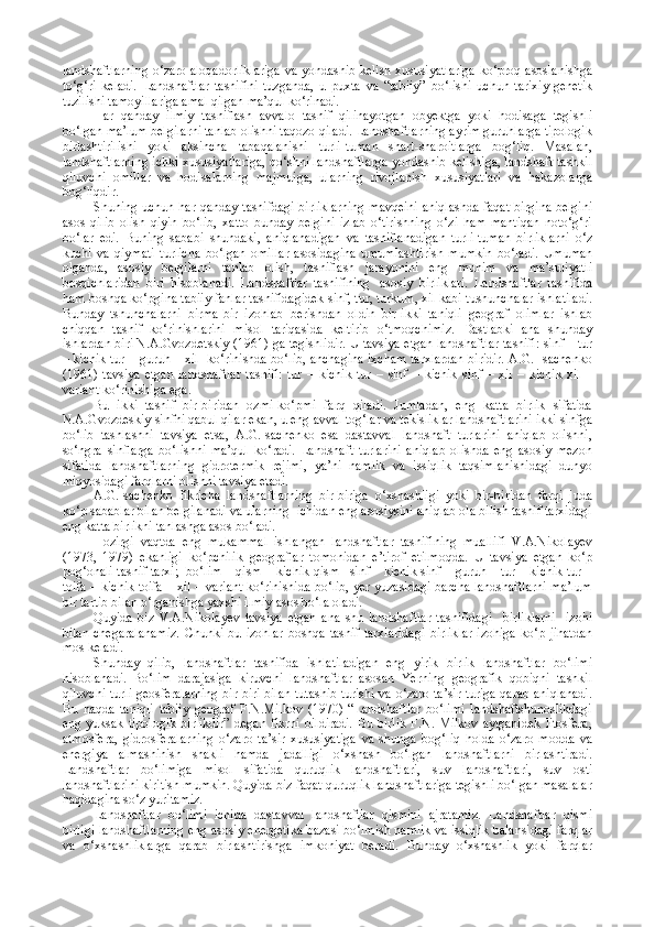 landshaftlarning o‘zaro aloqadorliklariga va yondashib kelish xususiyatlariga ko‘proq asoslanishga
to‘g‘ri   keladi.   Landshaftlar   tasnifini   tuzganda,   u   puxta   va   “tabiiy”   bo‘lishi   uchun   tarixiy-genetik
tuzilishi tamoyillariga amal qilgan ma’qul ko‘rinadi.
Har   qanday   ilmiy   tasniflash   avvalo   tasnif   qilinayotgan   obyektga   yoki   hodisaga   tegishli
bo‘lgan ma’lum belgilarni tanlab olishni taqozo qiladi. Landshaftlarning ayrim guruhlarga tipologik
birlashtirilishi   yoki   aksincha   tabaqalanishi   turli-tuman   shart-sharoitlarga   bog‘liq.   Masalan,
landshaftlarning ichki xususiyatlariga, qo‘shni landshaftlarga yondashib kelishiga, landshaft tashkil
qiluvchi   omillar   va   hodisalarning   majmuiga,   ularning   rivojlanish   xususiyatlari   va   hakazolarga
bog‘liqdir.
Shuning uchun har qanday tasnifdagi birliklarning mavqeini aniqlashda faqat birgina belgini
asos   qilib   olish   qiyin   bo‘lib,   xatto   bunday   belgini   izlab   o‘tirishning   o‘zi   ham   mantiqan   noto‘g‘ri
bo‘lar   edi.   Buning   sababi   shundaki,   aniqlanadigan   va   tasniflanadigan   turli-tuman   birliklarni   o‘z
kuchi   va   qiymati   turlicha   bo‘lgan   omillar   asosidagina   umumlashtirish   mumkin   bo‘ladi.   Umuman
olganda,   asosiy   belgilarni   tanlab   olish,   tasniflash   jarayonini   eng   muhim   va   ma’suliyatli
bosqichlaridan   biri   hisoblanadi.   Landshaftlar   tasnifining     asosiy   birliklari.   Landshaftlar   tasnifida
ham boshqa ko‘pgina tabiiy fanlar tasnifidagidek sinf, tur, turkum, xil kabi tushunchalar ishlatiladi.
Bunday   tshunchalarni   birma-bir   izohlab   berishdan   oldin   bir-ikki   taniqli   geograf   olimlar   ishlab
chiqqan   tasnif   ko‘rinishlarini   misol   tariqasida   keltirib   o‘tmoqchimiz.   Dastlabki   ana   shunday
ishlardan biri N.A.Gvozde t skiy (1961) ga tegishlidir. U tavsiya etgan landshaftlar tasnifi: sinf – tur
– kichik tur – guruh – xil   ko‘rinishda bo‘lib, anchagina ixcham tarxlardan biridir. A.G. Isachenko
(1961)   tavsiya   etgan   landshaftlar   tasnifi:   tur   –   kichik   tur   –   sinf   –   kichik   sinf   –   xil   –   kichik   xil   –
variant   ko‘rinishiga ega.
Bu   ikki   tasnif   bir-biridan   ozmi-ko‘pmi   farq   qiladi.   Jumladan,   eng   katta   birlik   sifatida
N.A.Gvozdeskiy sinfni qabul qilar ekan, u eng avval tog‘lar va tekisliklar landshaftlarini ikki sinfga
bo‘lib   tashlashni   tavsiya   etsa,   A.G.Isachenko   esa   dastavval   landshaft   turlarini   aniqlab   olishni,
so‘ngra   sinflarga   bo‘lishni   ma’qul   ko‘radi.   Landshaft   turlarini   aniqlab   olishda   eng   asosiy   mezon
sifatida   landshaftlarning   gidrotermik   rejimi,   ya’ni   namlik   va   issiqlik   taqsimlanishidagi   dunyo
miqyosidagi farqlarni olishni tavsiya etadi.
A.G.Isachenko   fikricha   landshaftlarning   bir-biriga   o‘xshashligi   yoki   bir-biridan   farqi   juda
ko‘p sabablar bilan belgilanadi va ularning  ichidan eng asosiysini aniqlab ola bilish tasnif tarxidagi
eng katta birlikni tanlashga asos bo‘ladi.
Hozirgi   vaqtda   eng   mukammal   ishlangan   landshaftlar   tasnifining   muallifi   V.A.Nikolayev
(1973,   1979)   ekanligi   ko‘pchilik   geograflar   tomonidan   e’tirof   etilmoqda.   U   tavsiya   etgan   ko‘p
pog‘onali tasnif tarxi;  bo‘lim – qism – kichik qism –sinf – kichik sinf – guruh – tur – kichik tur –
toifa – kichik toifa – xil – variant ko‘rinishida bo‘lib, yer yuzasidagi barcha landshaftlarni ma’lum
bir tartib bilan o‘rganishga yaxshi ilmiy asos bo‘la oladi.
Quyida   biz   V.A.Nikolayev   tavsiya   etgan   ana   shu   landshaftlar   tasnifidagi     birliklarni     izohi
bilan   chegaralanamiz.   Chunki   bu   izohlar   boshqa   tasnif   tarxlaridagi   birliklar   izohiga   ko‘p   jihatdan
mos keladi.
Shunday   qilib,   landshaftlar   tasnifida   ishlatiladigan   eng   yirik   birlik   landshaftlar   bo‘limi
hisoblanadi.   Bo‘lim   darajasiga   kiruvchi   landshaftlar   asosan   Yerning   geografik   qobiqni   tashkil
qiluvchi turli geosferalarning bir-biri bilan tutashib turishi va o‘zaro ta’sir turiga qarab aniqlanadi.
Bu   haqda   taniqli   tabiiy   geograf   F.N.Milkov   (1970)   “Landshaftlar   bo‘limi   landshaftshunoslikdagi
eng  yuksak  tipologik  birlikdir”   degan  fikrni  bildiradi.   Bu  birlik   F.N.  Milkov  aytganidek   litosfera,
atmosfera,   gidrosferalarning   o‘zaro   ta’sir   xususiyatiga   va   shunga   bog‘liq   holda   o‘zaro   modda   va
energiya   almashinish   shakli   hamda   jadalligi   o‘xshash   bo‘lgan   landshaftlarni   birlashtiradi.
Landshaftlar   bo‘limiga   misol   sifatida   quruqlik   landshaftlari,   suv   landshaftlari,   suv   osti
landshaftlarini kiritish mumkin. Quyida biz faqat quruqlik landshaftlariga tegishli bo‘lgan masalalar
haqidagina so‘z yuritamiz.
Landshaftlar   bo‘limi   ichida   dastavval   landshaftlar   qismini   ajratamiz.   Landshaftlar   qismi
birligi landshaftlarning eng asosiy energetika bazasi bo‘lmish namlik va issiqlik balansidagi farqlar
va   o‘xshashliklarga   qarab   birlashtirishga   imkoniyat   beradi.   Bunday   o‘xshashlik   yoki   farqlar 