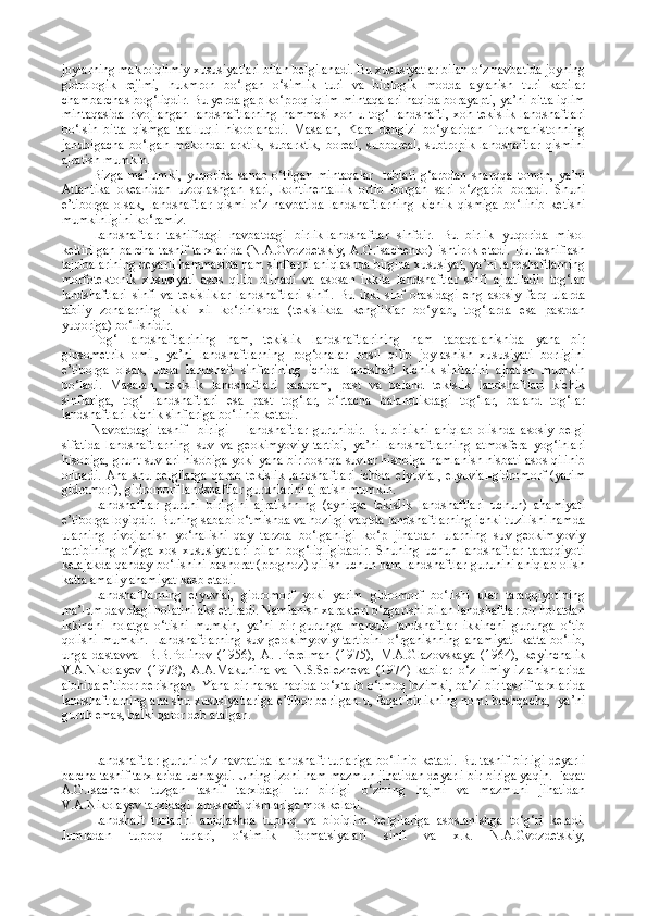 joylarning makroiqlimiy xususiyatlari bilan belgilanadi. Bu xususiyatlar bilan o‘z navbatida joyning
gidrologik   rejimi,   h ukmron   bo‘lgan   o‘simlik   turi   va   biologik   modda   aylanish   turi   kabilar
chambarchas bog‘liqdir. Bu yerda gap ko‘proq iqlim mintaqalari haqida borayapti, ya’ni bitta iqlim
mintaqasida  rivojlangan  landshaftlarning  hammasi xoh u tog‘ landshafti,  xoh tekislik  landshaftlari
bo‘lsin   bitta   qismga   taalluqli   hisoblanadi.   Masalan,   Ka ra   dengizi   bo‘ylaridan   Turkmanistonning
janubigacha   bo‘lgan   makonda:   arktik,   subarktik,   boreal,   subboreal,   subtropik   landshaftlar   qismini
ajratish mumkin.
Bizga   ma’lumki,   yuqorida   sanab   o‘tilgan   mintaqalar     tabiati   g‘arbdan   sharqqa   tomon,   ya’ni
Atlantika   okeanidan   uzoqlashgan   sari,   kontinentallik   ortib   borgan   sari   o‘zgarib   boradi.   Shuni
e’tiborga   olsak,   landshaftlar   qismi   o‘z   navbatida   landshaftlarning   kichik   qismiga   bo‘linib   ketishi
mumkinligini ko‘ramiz.
Landshaftlar   tasnifidagi   navbatdagi   birlik-landshaftlar   sinfdir.   Bu   birlik   yuqorida   misol
keltirilgan  barcha  tasnif tarxlarida  (N.A.Gvozdetskiy,  A.G.Isachenko)  ishtirok etadi.  Bu tasniflash
tajribalarining deyarli hammasida ham sinflarni aniqlashda birgina xususiyat, ya’ni landshaftlarning
morfotektonik   xususiyati   asos   qilib   olinadi   va   asosan   ikkita   landshaftlar   sinfi   ajratiladi:   tog‘lar
landshaftlari   sinfi   va   tekisliklar   landshaftlari   sinfi.   Bu   ikki   sinf   orasidagi   eng   asosiy   farq   ularda
tabiiy   zonalarning   ikki   xil   ko‘rinishda   (tekislikda   kengliklar   bo‘ylab,   tog‘larda   esa   pastdan
yuqoriga) bo‘lishidir.
Tog‘   landshaftlarining   ham,   tekislik   landshaftlarining   ham   tabaqalanishida   yana   bir
gipsometrik   omil,   ya’ni   landshaftlarning   pog‘onalar   hosil   qilib   joylashish   xususiyati   borligini
e’tiborga   olsak,   unda   landshaft   sinflarining   ichida   landshaft   kichik   sinflarini   ajratish   mumkin
bo‘ladi.   Masalan,   tekislik   landshaftlari   pastqam,   past   va   baland   tekislik   landshaftlari   kichik
sinflariga,   tog‘   landshaftlari   esa   past   tog‘lar,   o‘rtacha   balandlikdagi   tog‘lar,   baland   tog‘lar
landshaftlari kichik sinflariga bo‘linib ketadi.
Navbatdagi   tasnif     birligi   –   landshaftlar   guruhidir.   Bu   birlikni   aniqlab   olishda   asosiy   belgi
sifatida   landshaftlarning   suv   va   geokimyoviy   tartibi,   ya’ni   landshaftlarning   atmosfera   yog‘inlari
hisobiga, grunt suvlari hisobiga yoki yana bir boshqa suvlar hisobiga namlanish nisbati asos qilinib
olinadi.   Ana   shu   belgilarga   qarab   tekislik   landshaftlari   ichida   elyuvial,   elyuvial-gidromorf   (yarim
gidromorf), gidromorf landshaftlar guruhlarini ajratish mumkin.
Landshaftlar   guruhi   birligini   ajratishning   (ayniqsa   tekislik   landshaftlari   uchun)   ahamiyati
e’tiborga loyiqdir. Buning sababi o‘tmishda va hozirgi vaqtda landshaftlarning ichki tuzilishi hamda
ularning   rivojlanish   yo‘nalishi   qay   tarzda   bo‘lganligi   ko‘p   jihatdan   ularning   suv-geokimyoviy
tartibining   o‘ziga   xos   xususiyatlari   bilan   bog‘liqligidadir.   Shuning   uchun   landshaftlar   taraqqiyoti
kelajakda qanday bo‘lishini bashorat (prognoz) qilish uchun ham landshaftlar guruhini aniqlab olish
katta amaliy ahamiyat kasb etadi.
Landshaftlarning   elyuvial,   gidromorf   yoki   yarim   gidromorf   bo‘lishi   ular   taraqqiyotining
ma’lum davrdagi holatini aks ettiradi. Namlanish xarakteri o‘zgarishi bilan landshaftlar bir holatdan
ikkinchi   holatga   o‘tishi   mumkin,   ya’ni   bir   guruhga   mansub   landshaftlar   ikkinchi   guruhga   o‘tib
qolishi mumkin. Landshaftlarning  suv-geokimyoviy  tartibini  o‘rganishning ahamiyati  katta  bo‘lib,
unga   dastavval   B.B.Polinov   (1956),   A.I.Perelman   (1975),   M.A.Glazovskaya   (1964),   keyinchalik
V.A.Nikolayev   (1973),   A.A.Makunina   va   N.S.Selezneva   (1974)   kabilar   o‘z   ilmiy   izlanishlarida
alohida e’tibor berishgan.  Yana bir narsa haqida to‘xtalib o‘tmoq lozimki, ba’zi bir tasnif tarxlarida
landshaftlarning ana shu xususiyatlariga e’tibor berilgan-u, faqat birlikning nomi boshqacha,  ya’ni
guruh emas, balki qator deb atalgan.
Landshaftlar guruhi o‘z navbatida landshaft turlariga bo‘linib ketadi. Bu tasnif birligi deyarli
barcha tasnif tarxlarida uchraydi. Uning izohi ham mazmun jihatidan deyarli bir-biriga yaqin. Faqat
A.G.Isachenko   tuzgan   tasnif   tarxidagi   tur   birligi   o‘zining   hajmi   va   mazmuni   jihatidan
V.A.Nikolayev tarxidagi landshaft qismlariga mos keladi.
Landshaft   turlarini   aniqlashda   tuproq   va   bioiqlim   belgilariga   asoslanishga   to‘g‘ri   keladi.
Jumladan   tuproq   turlari,   o‘simlik   formatsiyalari   sinfi   va   x.k.   N.A.Gvozdetskiy, 