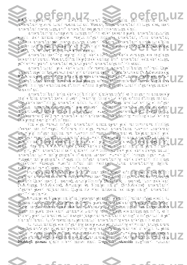 V.A.Nikolayevlarning   tasnif   tarxlarida   landshaft   turlari   haqida   gap   borganda   asosan
landshaftlarning   zonal   turlari   nazarda   tutiladi.   Masalan,   tundra   landshaftlari   bir   turga   kirsa,   dasht
landshaftlari boshqa turga, cho‘l landshaftlari esa yana bir boshqa turga kiradi.
Landshaftlarning bunday zonal turlarga bo‘linib ketishi asosan elyuvial landshaftlar guruhiga
xosdir.   Lekin   tabiatda   obyektiv     mavjud   bo‘lgan   botqoqlik   landshaftlari,   o‘tloq   landshaftlar,
sho‘rxok   landshaftlar   kabi   boshqa   guruhga   kiruvchi   intrazonal   landshaftlarni   alohida   tur   sifatida
ajratish   lozim   bo‘ladi.   Bunday   bo‘lishi   mumkinligini   N.A.Gvozdeskiy   (1961),   M.A.Glazovskaya
(1964), F.N. Milkov (1967) lar ham e’tirof etadilar.
Landshaftlar   tasnifinig   keyingi   birligi   kichik   tur   bo‘lib,   kichik   zonalarga   xos   belgilarga
asoslanib aniqlanadi. Masalan, (O‘rta Osiyo) tekisliklaridagi cho‘l landshaftlari ikkita kichik turga,
ya’ni shimoliy cho‘l landshaftlari va janubiy cho‘l landshaftlariga bo‘linib ketadi.
Landshaft   turlari     yoki   kichik   turlari   o‘z   navbatida   landshaft   toifalariga   bo‘linadi.   Qaysi
landshaft  qaysi toifaga  mansub ekanligini  aniqlashda  ayrim  landshaftshunoslar  (N.A.Gvozdetskiy,
V.A.Nikolayev)   geomorfologik   belgilarga   asoslanishsa,   ayrimlari   (Yurenkov,   1982)   esa   ma’lum
landshaft   turlari   ichidagi   provinsial   xususiyatlarga   ko‘proq   e’tibor   berishadi.   Geomorfologik   omil
asos   qilib  olingan   sharoitda  esa  e’tiborni   ko‘proq relyefning   genetik  turlarini  o‘rganishga  qaratish
kerak bo‘ladi.
Landshaft toifalari ichida  kichik toifa birligini ajratishga  to‘g‘ri kelib qolgan hollarda asosiy
belgi   sifatida   landshaft   tashkil   qiluvchi   jinslarning   litologik   tuzilishiga   ko‘proq   e’tiborga   beriladi.
Eng   kichik   tasnif   birligi   landshaft   xillaridir.   Bu   birlik   genezisi   va   ichki   tuzilishi   bir   xil   bo‘lgan
idividual   landshaftlarning   majmuini   aks   ettiruvchi     birlikdir.   Landshaft   xillarining   bir-biridan
farqlantiruvchi   asosiy   belgisi   landshaftdagi   xukmron   urochishelarning   o‘xshashligidir.
A.G.Isachenko (1991) ham landshaft xillarini  aniqlashda landshaftlarning  morfologik tuzilishi eng
asosiy belgi ekanligini e’tirof etadi.
Bitta   xilga   mansub   bo‘lgan   landshaftlarni   albatta   aynan   yoki   har   t o monlama   bir-biriga
o‘xshash   deb   bo‘lmaydi.   Ko‘pincha   bir   xilga   mansub   landshaftlarda   hukmron   urochishelar
umumiyligi   bo‘lgan   taqdirda   ham   hukmron   bo‘lmagan   urochishelar   va   fatsiyalar   tarkibi   yoki
egallagan maydoni jihatidan turlicha bo‘lishi mumkin. Ana shunday hollarda landshaft xillari ichida
yana   bir   tasnif   birligi   landshaftlarning   kichik   xili   yoki   morfologik   variantini   ajratishga   to‘g‘ri
keladi.   Keyinchalik   V.A.Nikolayev   (1999)   kichik   qism   va   birliklari   oralig‘ida   yana   bir   tasnif
birligini,   ya’ni   landshaftlar   oilasini   ajratishni   lozim   topdi.   Bir   qism   yoki   kichik   qismga   taaluqli
landshaftlar   turlm   tabiiy   geografik   o‘lkalarda   uchrashi   mumkinligini   inobatga   olgan   muallif
muayyan   tabiiy   geografik   o‘lkaga   oid   bo‘lgan   landshaftlarning   kichik   qismlarini   bir   oilaga
birlashtirish   maqsadga   muvofiq   bo‘ladi   deb   hisoblaydi.   Bunda   landshaftlarning   regional
xususiyatlari ham e’tiborga olingan bo‘lar ekan.
Shunday   qilib,   V.A.Nikolayev   ishlab   chiqqan   tasnif   jadvali   ko‘p   pog‘onali   bo‘lib,   har   bir
pog‘onani aniqlashda asos bo‘la oladigan ko‘plab tasnif belgilari keltirilgan. Ushbu tasnif jadvaliga
asoslanib  Qarshi dashti  (I.Hasanov),  Janubiy Orolbo‘yi (A.Rafiqov, I.Hasanov), Turon  tekisliklari
(N.A.Kogay,   Sh.S.Zokirov),   Amudaryo   va   Sirdaryo   oralig‘i   (Sh.S.Zokirov)   landshaftlarini
o‘rganish   yaxshi   natijalar   berdi.   Quyida   biz   misol   tariqasida   ikki   daryo   oralig‘i   landshaftlari
tasnifini keltiramiz.
Amudaryo va Sirdaryo oralig‘ida joylashgan yerlar tabiiy sharoiti jihatidan o‘ziga xosdir. Bu
yerlarda   biz   qumliklarni,   hozirgi   va   qadimgi   allyuvial-delta   tekisliklarini,   Sharqiy   Orolbo‘yidagi
hozirgi   dengiz   ostidan   chiqqan   tekisliklarni,   Markaziy   Qizilqum   past   tog‘lari     va   ularga   tutashib
ketgan   prolyuvial   tekisliklarni   uchratamiz.   Ularning   har   biri   o‘ziga   xos   tabiatga   ega   bo‘lib,   kelib
chiqishi, yoshi turlichadir va turli ekzogen jarayonlar hamda ular bilan bog‘liq bo‘lgan turli relyef
bilan ta’riflanadi. Bu o‘z navbatida bu yerlarda turli landshaftlarning shakllanishiga olib kelgan.
Bu   hudud   tabiatiga   xos   bo‘lgan   eng   asosiy   xususiyat   hududning   shimoldan   janubga   ancha
masofaga cho‘zilganligi  va tabiiy sharoitning  kengliklar  bo‘ylab zonalar  hosil qilishidir.  Bu yerda
ikki iqlim zonasini, ya’ni mo‘`tadil va subtropik zonalarni ajratish mumkin. Ular orasidagi chegara
janubi-g‘arbdan shimoli-sharqqa tomon tahminan Janadaryo quruq o‘zani yo‘nalishida o‘tib, ikkita
landshaft   qismini   ajratib   olishni   taqozo   etadi.   Chegaradan   shimolda   qurg‘oqchil   hududlar 