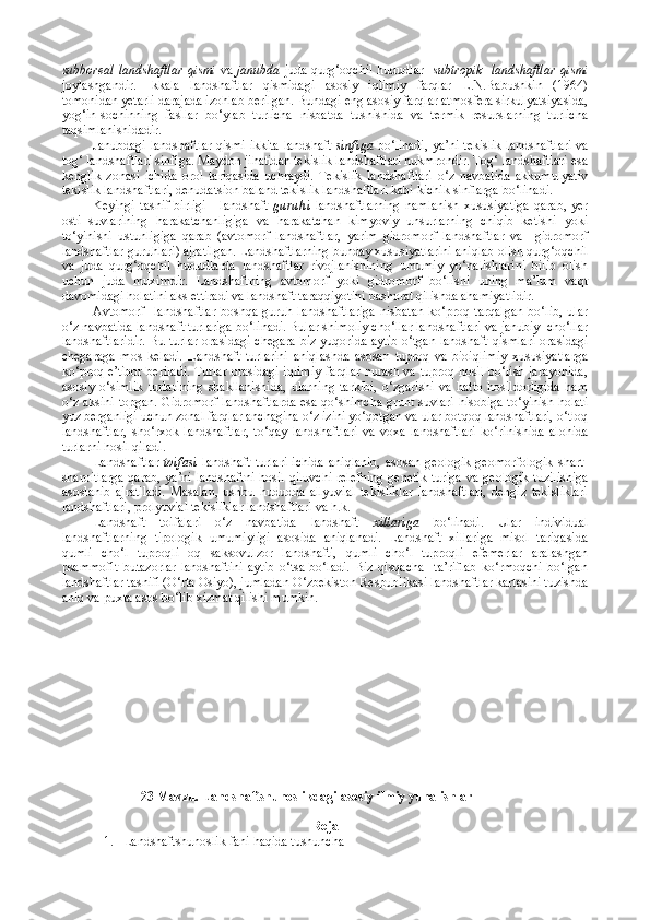 subboreal landshaftlar   qismi   va   janubda   juda qurg‘oqchil  hududlar    subtropik    landshaftlar   qismi
joylashgandir.   Ikkala   landshaftlar   qismidagi   asosiy   iqlimiy   farqlar   L.N.Babushkin   (1964)
tomonidan yetarli darajada izohlab berilgan. Bundagi eng asosiy farqlar atmosfera sirkulyatsiyasida,
yog‘in-sochinning   fasllar   bo‘ylab   turlicha   nisbatda   tushishida   va   termik   resurslarning   turlicha
taqsimlanishidadir.
Janubdagi landshaftlar qismi ikkita landshaft   sinfiga   bo‘linadi, ya’ni tekislik landshaftlari va
tog‘ landshaftlari sinfiga. Maydon jihatidan tekislik landshaftlari hukmrondir. Tog‘ landshaftlari esa
kenglik   zonasi   ichida   orol   tariqasida   uchraydi.   Tekislik   landshaftlari   o‘z   navbatida   akkumulyativ
tekislik landshaftlari, denudatsion baland tekislik landshaftlari kabi kichik sinflarga bo‘linadi.
Keyingi   tasnif   birligi   -   landshaft   guruhi   landshaftlarning   namlanish   xususiyatiga   qarab,   yer
osti   suvlarining   harakatchanligiga   va   harakatchan   kimyoviy   unsurlarning   chiqib   ketishi   yoki
to‘yinishi   ustunligiga   qarab   (avtomorf   landshaftlar,   yarim   gidromorf   landshaftlar   va     gidromorf
landshaftlar guruhlari) ajratilgan. Landshaftlarning bunday xususiyatlarini aniqlab olish qurg‘oqchil
va   juda   qurg‘oqchil   hududlarda   landshaftlar   rivojlanishining   umumiy   yo‘nalishlarini   bilib   olish
uchun   juda   muximdir.   Landshaftning   avtomorf   yoki   gidromorf   bo‘lishi   uning   ma’lum   vaqt
davomidagi holatini aks ettiradi va landshaft taraqqiyotini bashorat qilishda ahamiyatlidir.
Avtomorf    landshaftlar   boshqa  guruh  landshaftlariga  nisbatan  ko‘proq  tarqalgan   bo‘lib,  ular
o‘z navbatida landshaft turlariga bo‘linadi. Bular shimoliy cho‘llar landshaftlari va janubiy  cho‘llar
landshaftlaridir.  Bu turlar orasidagi chegara biz yuqorida aytib o‘tgan landshaft  qismlari  orasidagi
chegaraga   mos   keladi.   Landshaft   turlarini   aniqlashda   asosan   tuproq   va   bioiqlimiy   xususiyatlarga
ko‘proq e’tibor beriladi. Turlar orasidagi iqlimiy farqlar nurash va tuproq hosil bo‘lish jarayonida,
asosiy   o‘simlik   turlarining   shakllanishida,   ularning   tarkibi,   o‘zgarishi   va   hatto   hosildorligida   ham
o‘z aksini topgan. Gidromorf landshaftlarda esa qo‘shimcha grunt suvlari hisobiga to‘yinish holati
yuz berganligi uchun zonal farqlar anchagina o‘z izini yo‘qotgan va ular botqoq landshaftlari, o‘tloq
landshaftlar,   sho‘rxok   landshaftlar,   to‘qay   landshaftlari   va   voxa   landshaftlari   ko‘rinishida   alohida
turlarni hosil qiladi.
Landshaftlar   toifasi   landshaft   turlari   ichida   aniqlanib,   asosan   geologik-geomorfologik   shart-
sharoitlarga  qarab, ya’ni landshaftni  hosil qiluvchi  relefning  genetik  turiga  va geologik tuzilishiga
asoslanib   ajratiladi.   Masalan,   ushbu   hududda   allyuvial   tekisliklar   landshaftlari,   dengiz   tekisliklari
landshaftlari, prolyuvial tekisliklar landshaftlari va h.k.
Landshaft   toifalari   o‘z   navbatida   landshaft   xillariga   bo‘linadi.   Ular   individual
landshaftlarning   tipologik   umumiyligi   asosida   aniqlanadi.   Landshaft   xillariga   misol   tariqasida
qumli   cho‘l   tuproqli   oq   saksovulzor   landshafti,   qumli   cho‘l   tuproqli   efemerlar   aralashgan
psammofit   butazorlar   landshaftini   aytib   o‘tsa   bo‘ladi.   Biz   qisqacha     ta’riflab   ko‘rmoqchi   bo‘lgan
landshaftlar tasnifi (O‘rta Osiyo), jumladan O‘zbekiston Respublikasi landshaftlar kartasini tuzishda
aniq va puxta asos bo‘lib xizmat qilishi mumkin.
                         23 Mavzu. L andshaftshunoslik dagi asosiy ilmiy yunalishlar 
Reja
1. L andshaftshunoslik  fani   h a q ida tushuncha 