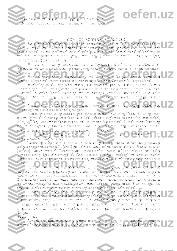 3.Sayyoraviy, mintaqaviy va mahalliy gеоgrafik bashоratlar
4. Uzbеkistоn tabiat kоmplеkslarining ozgarishini bashоratlash
                                                        MONITORING VA UNING TURLARI
XX   asrning ikkinchi  yarmidan   boshlab   fan-texnika  inqilobi  nati jasida  jamiyatning   tabiatga
ta'siri   kuchayib   ketdi.   Oqibatda   sayyoraviy,   mintaqaviy   va   mahalliy   ekologik   muammolar   kelib
chiqa   boshladi.   Bu   esa   atrof-muhit   holatini   doimiy   kuzatib   borish   tizimini   tashkil   qilishni   taqozo
etdi.   Shu   munosabat   bilan   fanda   yangi,   monitoring   (lotincha   "monitor"   —   esga   soladigan,
ogohlantiradigan) tushunchasi paydo bo'ldi.
Monitoring   —   tabiiy   resurslardan   oqilona   foydalanish,   atrof-muhitni   muhofaza   qilish
maqsadida   ma'lum   bir   hudud   tabiiy   sharoitining   holatini   kuzatish,   nazorat   qilish   va   boshqarish
tizimidir.
Monitoringning   asosiy   maqsadi   tabiiy   muhitning   inson   faoliyati   ta'sirida   o'zgarishini
kuzatish, olingan ma'lumotlar asosida baholash va tegishli boshqaruv apparatini ishga solishdir.
Monitoring   asosida   atmosfera   havosi,   suv   havzalari,   yer   osti   suvlari,   tuproq,   o'simlik
qoplamining  turli  chiqindilar,  zaharli   kim-yoviy   moddalar,   radioaktiv  elementlar   bilan   ifloslanishi
kuzatiladi.   Kuzatish   ishlari   insonning   ma'lum   ekologik   sharoitda   yashashining   buzilishiga
qaratiladi.   Atrof-muhitning   o'zgarish   darajasi   hali   iflos-lanmagan   tabiiy   sharoit   holatiga   nisbatan
olinadi.
Akademik   I.   P.   Gerasimov   tomonidan   monitoring   tashkil   qi-lishning   bioekologik,
geoekologik  va  biosfera bosqichlari  ajratilgan.
Bioekologik monitoring   bosqichi yoki pog'onasida atrof-muhitning ifloslanishi uning inson
salomatligiga   ta'siri   nuqtayi   nazaridan   kuzatiladi.   Mazkur   pog'onada   odamlarning   kasallanishi,
o'lim, tug'ilish, uzoq umr ko'rish va boshqa ma'lumotlardan foydalaniladi. Bu ma'lumotlar insonning
atrof-muhit o'zgarishiga aks ta'siri hisoblanadi. Ushbu bosqichda monitoring kuzatish shoxobchalari
va sanitariya-gigiyena xizmati ma'lumotlariga tayanib, ish ko'riladi.
Bioekologik   monitoring   inson   salomatligi   uchun   zararli   bo'lgan   chiqindi   va   moddalar
bo'yicha kuzatishni tashkil qiladi.
Geoekologik   (geotizimli)   monitoring   bosqichi   yoki   pog'onasida   asosan   tabiiy-hududiy,
tabiiy-texnogen va demografik  (aholi) geotizimlari  kuzatiladi  va nazorat qilinadi.  Mazkur bosqich
(pog'ona)   uchun   tabiatni   ifloslantiruvchi   moddalaming   ruxsat   etilgan   miqdori   va   tabiiy
komplekslarning   (geotizimlarning)   o'z-o'zini   tozalash   qobiliyati   haqidagi   ma'lumotlar   muhim
hisoblanadi. Kuzatishlar geografik statsionarlarda, maxsus zonal yoki mintaqaviy poligonlarda olib
boriladi.
Geotizimli   monitoringni   amalga   oshirishda   hududda   havo,   suv,   tuproq,   o'simlik,   hayvonot
dunyosi,   inson   salomatligiga   salbiy   ta'sir   etuvchi   omillar   va   ifloslantiruvchi   manbalar   bo'yicha
kuzatish tashkil qilinadi. Bu borada geotizimning o'ziga xos xususiyatlari e'tiborga olinmog'i lozim.
Cho'llarda kemiruvchilar turli xatarli kasalliklarni tarqatuvchi manba hisoblanadi. Buning oqibatida
ma'lum vaqt mobaynida katta hududda yuqumli kasallik o'chog'i yuzaga keladi. Shuni hisobga olib,
cho'l geotizimida muntazam ravishda monitoring ishlarini olib borish lozim bo'ladi.
Biosfera   monitoringi   bosqichining   asosiy   vazifasi   atrof-muhitni   dunyo   miqyosida
kuzatishdan   iborat.   Bunda   atmosferaning   changlanishiga,   Dunyo   okeanining   ifloslanishiga   va
boshqa   ko'rsatkichlarga   ko'proq   e'tibor   beriladi.   Kuzatishning   asosiy   maqsadi   dunyo   miqyosida
bo'ladigan o'zgarishlarning aholi salomatligi va faoliyatiga ta'sirini baholashdir. Kuzatishlar biosfera
poligonlari   tizimida   olib  boriladi.  Biosfera  poligonlari   tizimiga  qo'riqxonalar  va  aholining   xo'jalik
faoliyati
zonalari kiradi.
Atmosferani   kuzatishda   asosiy   e'tibor   chang   miqdorining   ortib   ketishiga,   "issiqxona
samarasi" ning vujudga kelishiga, qutbiy min-taqalarda ozon qatlamining yupqalanishiga qaratiladi. 