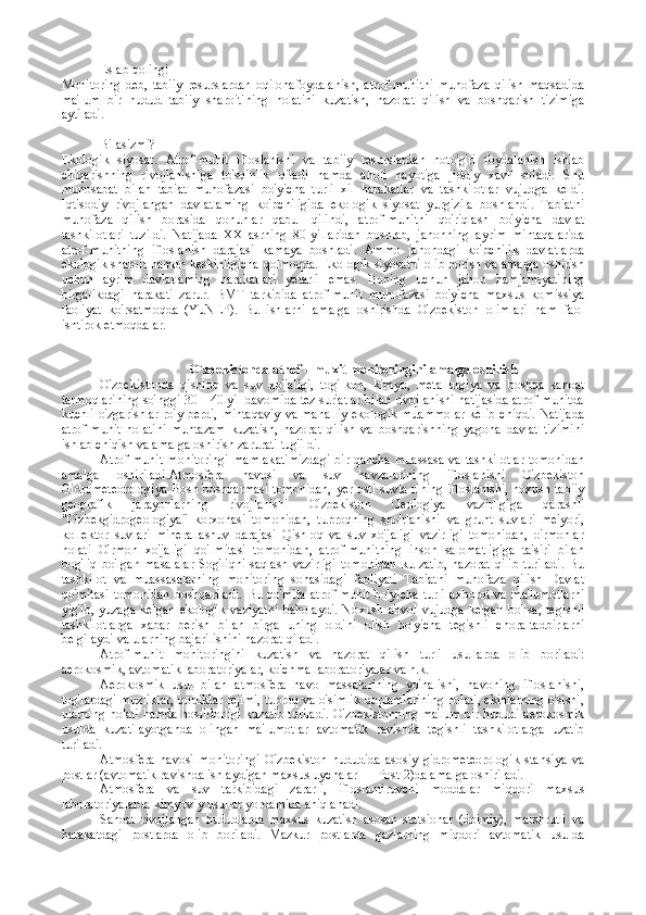 Eslab qoling!
Monitoring   deb,   tabiiy   resurslardan   oqilonafoydalanish,   atrof-muhitni   muhofaza   qilish   maqsadida
ma'lum   bir   hudud   tabiiy   sharoitining   holatini   kuzatish,   nazorat   qilish   va   boshqarish   tizimiga
aytiladi.
Bilasizmi?
Ekologik   siyosat.   Atrof-muhit   ifloslanishi   va   tabiiy   resurslardan   noto'g'ri   foydalanish   ishlab
chiqarishning   rivojlanishiga   to'sqinlik   qiladi   hamda   aholi   hayotiga   jiddiy   xavf   soladi.   Shu
munosabat   bilan   tabiat   muhofazasi   bo'yicha   turli   xil   harakatlar   va   tashkilotlar   vujudga   keldi.
Iqtisodiy   rivojlangan   davlatlaming   ko'pchiligida   ekologik   siyosat   yurgizila   boshlandi.   Tabiatni
muhofaza   qilish   borasida   qonunlar   qabul   qilindi,   atrof-muhitni   qo'riqlash   bo'yicha   davlat
tashkilotlari   tuzildi.   Natijada   XX   asrning   80-yillaridan   boshlab,   jahonning   ayrim   mintaqalarida
atrof-muhitning   ifloslanish   darajasi   kamaya   boshladi.   Ammo   jahondagi   ko'pchilik   davlatlarda
ekologik sharoit hamon keskinligicha qolmoqda. Ekologik siyosatni olib borish va amalga oshirish
uchun   ayrim   davlatlaming   harakatlari   yetarli   emas.   Buning   uchun   jahon   hamjamiyatining
birgalikdagi   harakati   zarur.   BMT   tarkibida   atrof-muhit   muhofazasi   bo'yicha   maxsus   komissiya
faoliyat   ko'rsatmoqda   (YuNEP).   Bu   ishlarni   amalga   oshirishda   O'zbekiston   olimlari   ham   faol
ishtirok etmoqdalar.
                                       O`zb е kist о nda atr о f – mu х it m о nit о ringini amalga  о shirish
O'zbekistonda   qishloq   va   suv   xo'jaligi,   tog'-kon,   kimyo,   metallurgiya   va   boshqa   sanoat
tarmoqlarining so'nggi 30—40 yil davomida tez sur'atlar bilan rivojlanishi natijasida atrof-muhitda
kuchli o'zgarishlar ro'y berdi,  mintaqaviy  va mahalliy  ekologik muammolar  kelib chiqdi.  Natijada
atrof-muhit   holatini   muntazam   kuzatish,   nazorat   qilish   va   boshqarishning   yagona   davlat   tizimini
ishlab chiqish va amalga oshirish zarurati tug'ildi.
Atrof-muhit monitoringi  mamlakatimizdagi  bir qancha muassasa va tashkilotlar  tomonidan
amalga   oshiriladi.Atmosfera   havosi   va   suv   havzalarining   ifloslanishi   O'zbekiston
Gidrometeorologiya  Bosh boshqarmasi tomonidan, yer osti suvla-rining ifloslanishi, noxush tabiiy
geografik   jarayonlarning   rivojlanishi   O'zbekiston   Geologiya   vazirligiga   qarashli
"O'zbekgidrogeologiya"   korxonasi   tomonidan,   tuproqning   sho'rlanishi   va   grunt   suvlari   me'yori,
kollektor   suvlari   minerallashuv   darajasi   Qishloq   va   suv   xo'jaligi   vazirligi   tomonidan,   o'rmonlar
holati   O'rmon   xo'jaligi   qo'-mitasi   tomonidan,   atrof-muhitning   inson   salomatligiga   ta'siri   bilan
bog'liq  bo'lgan  masalalar   Sog'liqni  saqlash  vazirligi  tomonidan  ku-zatib,   nazorat   qilib   turiladi.  Bu
tashkilot   va   muassasalarning   monitoring   sohasidagi   faoliyati   Tabiatni   muhofaza   qilish   Davlat
qo'mitasi   tomo nidan   boshqariladi.   Bu   qo'mita   atrof-muhit   bo'yicha   turli   axborot   va   ma'lumotlarni
yig'ib,   yuzaga   kelgan   ekologik   vaziyatni   baholaydi.   No xush   ahvol   vujudga   kelgan   bo'lsa,   tegishli
tashkilotlarga   xabar   berish   bilan   birga   uning   oldini   olish   bo'yicha   tegishli   chora-tadbirlarni
belgilaydi va ularning bajarilishini nazorat qiladi.
Atrof-muhit   monitoringini   kuzatish   va   nazorat   qilish   turli   usullarda   olib   boriladi:
aerokosmik, avtomatik laboratoriyalar, ko'chma laboratoriyalar va h.k.
Aerokosmik   usul   bilan   atmosfera   havo   massalarining   yo'nalishi,   havoning   ifloslanishi,
tog'lardagi muzliklar, qorliklar rejimi, tuproq va o'simlik qoplamlarining holati, ekinlarning o'sishi,
ularning holati hamda hosildorligi kuzatib turiladi. O'zbekistonning ma'lum bir hududi aerokosmik
usulda   kuzatilayotganda   olingan   ma'lumotlar   avtomatik   ravishda   tegishli   tashkilotlarga   uzatib
turiladi.
Atmosfera   havosi   monitoringi   O'zbekiston   hududida   asosiy   gidrometeorologik   stansiya   va
postlar (avtomatik ravishda ishlaydigan maxsus uychalar — Post-2)da amalga oshiriladi.
Atmosfera   va   suv   tarkibidagi   zararli,   ifloslantiruvchi   moddalar   miqdori   maxsus
laboratoriyalarda kimyoviy usullar yordamida aniqlanadi.
Sanoat   rivojlangan   hududlarda   maxsus   kuzatish   asosan   statsionar   (doimiy),   marshrutli   va
harakatdagi   postlarda   olib   boriladi.   Mazkur   postlarda   gazlarning   miqdori   avtomatik   usulda 