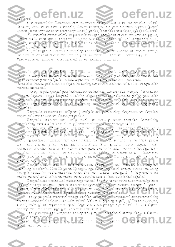 aniqlanadi.
Suv   havzalarining   ifloslanishi   ham   muntazam   ravishda   kuzatib   va   nazorat   qilib   turiladi.
Daryolar,   kanal   va   kollektor   suvlarining   ifloslanish   darajasi   bir   yo'la   bir   necha   joylarda   (yuqori
qismida, sanoat markazlari va shaharlarga kirish joylarida, ichkarisida va chiqish joyida) aniqlanadi.
Yil davomida mamlakatimiz bo'yicha olib borilgan kuzatish va nazorat ma'lumotlari yig'ilib,
o'rtacha   oylik   ko'rsatkichlar   aniqlanadi.   Tuproq,   suv   va   o'simliklardagi   turli   zararli   chiqindilar,
asosan,   sanoat   korxonalari   atrofida,   pestitsidlar   ekinzorlar   va   ular   hududidagi   suv   havzalarida
kuzatiladi va nazorat qilib turiladi.
Sug'oriladigan   hududlarda   tuproqning   sho'rlanishi   bo'yicha   kuzatish   va   nazorat   amalga
oshiriladi. Kuzatish va nazorat ma'lumotlari yilda ikki marta — 1-aprel va 1-oktabrda yig'iladi.
Yaylovlar asosan aerokosmik usulda kuzatiladi va nazorat qilib turiladi.
Geografik   qobiqning   kelajakdagi   holatini   oldindan   ko'ra   bilish,   fan-texnika   inqilobi   sharoitida
insonning   tabiiy   muhitga   ta'siri   va   uning   oqibatlarini   oldindan   ilmiy   asosda   ayta   olish   va   asoslab
berish zamonaviy geografiya fani oldida turgan muhim muammolardan biri hisoblanadi.
Fanda biror hodisa yoki biron-bir obyekt holatining o'zgarishini oldindan ko'ra bilish va ayta olish
bashorat  deb ataladi.
Hozirgi   paytda   geografiyada   bashoratlash   va   bashorat   tushunchalari   mavjud.   Bashoratlash
—   o'rganilayotgan   borliq   (obyekt)   holatining   o'zgarishi   haqida   ma'lumotlar   yig'ish   yoki   olish
jarayonidir.   Bashorat   esa   bashoratlash   bo'yicha   tadqiqotlarning   natijasidir.   Umuman   bashorat
deganda   o'rganilayotgan   borliq   yoki   hodisaning   kelajakdagi   holati   va   ko'rinishining   tavsifi
tushuniladi.
Geogralfik   bashoratlash   tabiiy   va   ijtimoiy-iqtisodiy   muhitning   rivojlanishi   va   o'zgarishi
haqida ma'lumotlar olish va to'plash jarayonidir.
Geografik   bashorat   deb,   tabiiy   muhit   va   hududiy   ishlab   chiqarish   tizimlarining
o'zgarishidagi asosiy yo'nalishlarni ilmiy jihatdan oldindan asoslab berishga aytiladi.
So'nggi   vaqtda   ilmiy-texnik   jadallashtirish   jarayoni   tufayli   basho ratlash   bo'yicha   ilmiy
izlanishlar   juda   tezlik   bilan   rivojlana   boshladi.   Ilmiy   g'oyalarni   amaliyotda   qo'llash   muddatlari
keskin   qisqarishi   munosabati   bilan   tabiiy   muhitga   bo'lgan   bosim   kuchayib   ketdi.   Natijada   tabiiy
muhitning aks ta'siri muddatlari ham keskin qisqara boshladi. Tabiiy  muhitning inson ta'siriga aks
ta'siri   ko'pincha   salbiy   ko'rinishga   ega   bo'la   boshladi.   Shuning   uchun   hozirgi   paytda   noxush
hodisalarni   oldindan   ko'ra   bilish   muhim   ahamiyatga   ega   bo'lmoqda.   Insonning   tabiatga   ta'siri
oqibatlarini   oldindan   ko'ra   bilmaslik   va   ularni   oldindan   ayta   olmaslik   sayyoraviy,   mintaqaviy   va
mahalliy ekologik muammo-larning kelib chiqishiga sabab bo'ladi. Orol dengizi muammosi bunga
misol bo'lishi mumkin 
Geografik   bashoratlar   bir   necha   variantlarda   amalga   oshiriladi.   Masalan,   Sibir   daryolari
oqimining   bir   qismini   O'rta   Osiyo   va   Qozog'istonga   burish   loyihasini   amalga   oshirish   va   uning
ekologik   oqibati   bir   necha   variantda   ishlab   chiqilgan.   Ulardan   awaliga   5—6,   keyinchalik   esa
maqbul varianti tanlab olindi va mazkur variant asosida barcha hisob-kitob ishlari bajarildi.
Geografik bashoratlar turli muddatlarga tuziladi. Shuning uchun bashoratlar muddatiga ko'ra
quyidagi turlarga bo'linadi:   operativ bashorat   bir oy muddatga,   qisqa muddatli  bashorat   1 oydan 1
yilgacha,   o'rta muddatli bashorat   1 yildan 5 yilgacha,   uzoq muddatli bashorat  5 yildan 15 yilgacha,
juda uzoq muddatli bashoratlar  15 yildan ko'proq muddatga ishlab chiqiladi.
Tabiiy   geografik   bashoratni   amalga   oshirish   uchun   tabiat   komplekslari   komponentlarining
bashoratli xossalarini aniqlab olish lozim bo'ladi. Ma'lum bir joyning relyefi, tog' jinslari, tuproqlari,
suvlari,   o'simligi   va   hayvonot   dunyosi   o'ziga   xos   xususiyatlarga   ega   bo'ladi.   Bu   xususiyatlar
haqidagi ma'lumotlar tabiiy geografik bashoratlarda ishlatiladi.
Tabiiy komplekslar komponentlarining tabiiy muhit ifloslanishini  kamaytirish xususiyatlari
quyidagilardan iborat:
1.   Relyef.   Botiqlar   texnogen   mahsulotlarni   (chiqindilarni)   to'plоvchidir.   Balandliklar   esa   ularni
tarqatib yubоruvchidir. - 