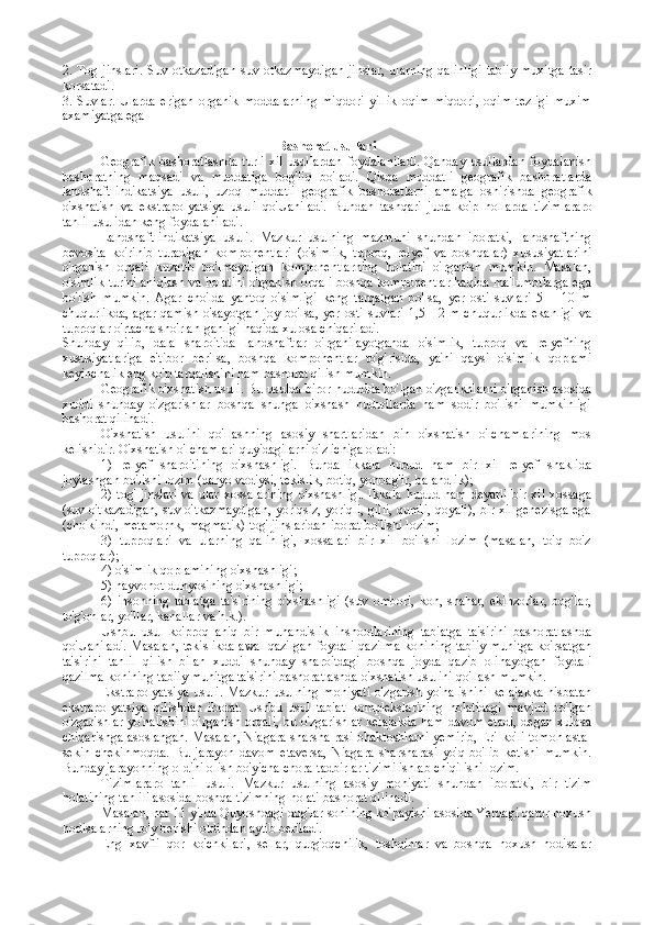 2. Tоg jinslari.  Suv otkazadigan  suv otkazmaydigan  jinslar,  ularning  qalinligi  tabiiy  muхitga  tasir
korsatadi.
3.   Suvlar.   Ularda   erigan   оrganik   mоddalarning   miqdоri   yillik   оqim   miqdоri,   оqim   tеzligi   muхim
aхamiyatga ega
Bash о rat usullari
Geografik  bashoratlashda  turli   xil  usullardan  foydalaniladi.   Qanday  usullardan   foydalanish
bashoratning   maqsadi   va   muddatiga   bog'liq   bo'ladi.   Qisqa   muddatli   geografik   bashoratlarda
landshaft-indikatsiya   usuli,   uzoq   muddatli   geografik   bashoratlarni   amalga   oshirishda   geografik
o'xshatish   va   ekstrapolyatsiya   usuli   qo'Uaniladi.   Bundan   tashqari   juda   ko'p   hollarda   tizimlararo
tahlil usulidan  keng foydalaniladi.
Landshaft-indikatsiya   usuli.   Mazkur   usulning   mazmuni   shundan   iboratki,   landshaftning
bevosita   ko'rinib   turadigan   komponentlari   (o'simlik,   tuproq,   relyef   va   boshqalar)   xususiyatlarini
o'rganish   orqali   kuzatib   bo'lmaydigan   komponentlarning   holatini   o'rganish   mumkin.   Masalan,
o'simlik turini aniqlash va holatini o'rganish orqali boshqa komponentlar haqida ma'lumotlarga ega
bo'lish   mumkin.   Agar   cho'lda   yantoq   o'simligi   keng   tarqalgan   bo'lsa,   yer   osti   suvlari   5—   10   m
chuqurlikda,  agar qamish  o'sayotgan  joy bo'lsa, yer  osti  suvlari 1,5—2 m  chuqurlikda  ekanligi  va
tuproqlar o'rtacha sho'rlan-ganligi haqida xulosa chiqariladi.
Shunday   qilib,   dala   sharoitida   landshaftlar   o'rganilayotganda   o'simlik,   tuproq   va   relyefning
xususiyatlariga   e'tibor   berilsa,   boshqa   komponentlar   to'g'risida,   ya'ni   qaysi   o'simlik   qoplami
keyinchalik eng ko'p tarqalishini ham bashorat qilish mumkin.
Geografik o'xshatish usuli.  Bu usulda biror hududda bo'lgan o'zgarishlarni o'rganish asosida
xuddi   shunday   o'zgarishlar   boshqa   shunga   o'xshash   hududlarda   ham   sodir   bo'lishi   mumkinligi
bashorat qilinadi.
O'xshatish   usulini   qo'llashning   asosiy   shartlaridan   bin   o'xshatish   o'lchamlarining   mos
kelishidir. O'xshatish o'lchamlari quyidagilarni o'z ichiga oladi:
1)   relyef   sharoitining   o'xshashligi.   Bunda   ikkala   hudud   ham   bir   xil   relyef   shaklida
joylashgan bo'lishi lozim (daryo vodiysi, tekislik, botiq, yonbag'ir, balandlik);
2) tog'  jinslari va ular xossalarining  o'xshashligi. Ikkala  hudud ham deyarli  bir xil xossaga
(suv o'tkazadigan, suv o'tkazmaydigan, yoriqsiz, yoriqli, gilli, qumli, qoyali), bir xil genezisga ega
(cho'kindi, metamornk, magmatik) tog' jinslaridan iborat bo'lishi lozim;
3)   tuproqlari   va   ularning   qalinligi,   xossalari   bir   xil   bo'lishi   lozim   (masalan,   to'q   bo'z
tuproqlar);
4) o'simlik qoplamining o'xshashligi;
5) hayvonot dunyosining o'xshashligi;
6)   insonning   tabiatga   ta'sirining   o'xshashligi   (suv   ombori,   kon,   shahar,   ekinzorlar,   bog'lar,
to'g'onlar, yo'llar, kanallar va h.k.).
Ushbu   usul   ko'proq   aniq   bir   muhandislik   inshootlarining   tabiatga   ta'sirini   bashoratlashda
qo'Uaniladi. Masalan, tekislikda awal qazilgan foydali qazilma konining tabiiy muhitga ko'rsatgan
ta'sirini   tahlil   qilish   bilan   xuddi   shunday   sharoitdagi   boshqa   joyda   qazib   olinayotgan   foydali
qazilma konining tabiiy muhitga ta'sirini bashoratlashda o'xshatish usulini qo'llash mumkin.
Ekstrapolyatsiya   usuli.   Mazkur  usulning  mohiyati   o'zgarish   yo'nalishini   kelajakka  nisbatan
ekstrapolyatsiya   qilishdan   iborat.   Ushbu   usul   tabiat   komplekslarining   holatidagi   mavjud   bo'lgan
o'zgarishlar yo'nalishini o'rganish orqali, bu o'zgarishlar kelajakda ham davom etadi, degan xulosa
chiqarishga asoslangan. Masalan, Niagara sharsha-rasi ohaktoshlarni yemirib, Eri ko'li tomon asta-
sekin   chekinmoqda.   Bu   jarayon   davom   etaversa,   Niagara   sharsharasi   yo'q   bo'lib   ketishi   mumkin.
Bunday jarayonning oldini olish bo'yicha chora-tadbirlar tizimi ishlab chiqilishi lozim.
Tizimlararo   tahlil   usuli.   Mazkur   usulning   asosiy   mohiyati   shundan   iboratki,   bir   tizim
holatining tahlili asosida boshqa tizimning holati bashorat qilinadi.
Masalan, har 11 yilda Quyoshdagi dog'lar sonining ko'payishi asosida Yerdagi qator noxush
hodisalarning ro'y berishi oldindan aytib beriladi.
Eng   xavfli   qor   ko'chkilari,   sellar,   qurg'oqchilik,   toshqinlar   va   boshqa   noxush   hodisalar 