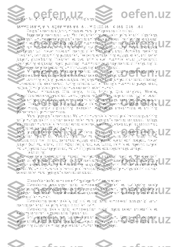 Quyosh faolligining 11 yillik davriyligi bilan bog'langan.
SAYYORAVIY, MINTAQAVIY VA MAHALLIY GEOGRAFIK BASHORATLAR
Geografik bashoratlar jahon, mintaqa va mahalliy miqyoslarda olib boriladi.
Sayyoraviy   bashoratlar.   Ular   Yer   rivojlanishining   evolutsion   yo'nalishlarini   o'rganishga
asoslangan.   Umumsayyoraviy  geografik  bashoratlaming   asosiy  maqsadi  insoniyatning  kelajakdagi
hayotini   va   Yerni   saqlab   qolishga   qaratilgan   muammolarni   oldindan   bashorat   qilishdir.   Shuning
uchun ham mutaxassis va olimlarning ko'pchiligi hozirgi paytda butun dunyo miqyosida kelajakda
kutilayotgan   turli   noxush   hodisalami   bashorat   qilish   bilan   shug'ullanadi.   Atmosfera   havosining
ifloslanishi, ozon qatlamining yupqalanishi, "issiqxona samarasi"ning vujudga kelishi, cho'llashish
jarayoni,   gidrosferaning   ifloslanishi   va   toza   ichimlik   suvi   muammosi   shular   jumlasidandir.
Insoniyatning   kelajakdagi   hayoti   yuqoridagi   muammolarning   qanday   bashorat   qilinishiga   bog'liq.
Umumsayyoraviy bashoratlar ma'lum bir hududga bog'lanmagan bo'ladi .
Mintaqaviy   bashorat.   Mintaqaviy   bashorat   deb   hududiy   jihatdan   chegaralangan   tabiiy
komplekslarning kelajakdagi o'zgarisbmi oldindan asoslab berishga aytiladi.
Jahonning   xo'jaligi   yuksak   darajada   rivojlangan   qismlarida   jamiyat   bilan   tabiat   o'rtasidagi
munosabatlar   o'ta   keskinlashadi.   Buning   oqibatida   turli   xil   ekologik   muammolar   yuzaga   keladi,
natijada ijtimoiy-iqtisodiy sharoitlar murakkablashib ketishi mumkin.
Mazkur   mintaqalarga   O'rta   dengiz,   Boltiq,   Shimoliy,   Qora   den-gizlar,   Meksika,
Forsqo'ltiqlarivaboshqajoylarkiradi.   Ushbu   joylarda   neft   tashilishi,   daryolar   orqali   turli   xil   zararli
moddalarning   oqib   kelishi,   turli   sanoat   chiqindilarining   dengizlarga   tashlanishi   natijasida   ular
tobora   ifloslanib   bormoqda.   Oqibatda,   dengiz   o'simlik   va   hayvonot   dunyosiga   katta   zarar
yetkazilmoqda,   dengiz   qirg'oqlarining   rekreatsion   imkoniyatlari   cheklanmoqda   va   aholining
yashash sharoiti yomonlashmoqda.
Mahalliy geografik bashoratlar.  Ma'lum bir muhandislik inshooti yoki inshootlar gurahining
tabiiy   muhitga   ta'sirini   oldindan   asoslab   berish   mahalliy   geografik   bashorat   deb   ataladi.   Tabiatga
ta'sir etadigan muhandislik inshootlari sanoat korxonasi, suv ombori, shaxtalar, yo'llar, aerodromlar,
shaharlar va boshqalar bo'lishi mumkin.
Mahalliy   geografik   bashoratlarni   amalga   oshirishda   ko'proq   o'xshatish   va   matematik   hisoblash
usullaridan   foydalaniladi.   Masalan,   foydali   qazilma   koni   ochiq   usulda   qazib   olinadigan   bo'lsa,
hududda   botiq   hosil   bo'ladi,   tashlamalar   vujudga   keladi,   yer   osti   suvlari   sathi   pasayadi,   noxush
jarayon   (surilma,   ko'chki,   o'pirilma)lar   rivojla-nadi,   suv,   tuproq,   o'simlik   va   hayvonot   dunyosi
ma'lum joylarda butunlay yo'qoladi, ma'lum bir joylarda esa katta o'zgarishlarga uchraydi.
Eslab qoling!
Umumsayyoraviy   bashoratlarning   maqsadi   insoniyatning   elajakdagi   hayoti   va   Yer   sayyorasini
saqlab   qolish   yo'lidagi   uammolarni   oldindan   bashorat   qilishdir   intaqaviy   bashorat   deb,   hududiy
jihatdan   chegaralangantabiiy   komplekslarning   kelajakdagi   o'zgarishini   oldindan   asoslabberishga
aytiladi.Ma'lum bir muhandislik inshooti yoki inshootlar guruhiningtabiiy muhitga ta'sirini oldindan
asoslab berish  mahalliygeografik bashorat  deb ataladi.
O`zb е kist о n tabiat k о mplekslarining o`zgarishini bash о ratlash
O'zbekistonda   shakllangan   tabiat   komplekslari   rivojlanishi   va   tuzilishining   asosiy
qonuniyatlarini, ularda vujudga keladigan tabiiy geografik jarayonlarni, inson faoliyati ta'sirida ro'y
beradigan   o'zgarishlarni   o'rganish   asosida   kelajakdagi   o'zgarishlarning   asosiy   yo'nalishlarini
bashorat qilish mumkin .
O'zbekistonda   asosan   tekislik,   tog'   oldi   va   tog'   tabiat   komplekslari   tarqalganligi   uchun
bashoratlash ishlari ikki yo'nalishda olib borilishi lozim.
O'zbekistonda   tekislik   tabiat   komplekslaridan   hozirgi   paytda   asosan   chorvachilik   va
sug'orma dehqonchilik maqsadlarida foydalaniladi.
Cho'l   yaylovlaridan   ham   turlicha   foydalaniladi.   Qizilqum,   Qamob   va   Surxondaryo
yaylovlaridan   yuqori   darajada   foydalanilsa,   Ustyurt   platosi,   Qizilqumning   shimoli   g'arbi,   Orol
dengizining qurigan qis-midagi yaylovlardan umuman foydalanilmaydi. 