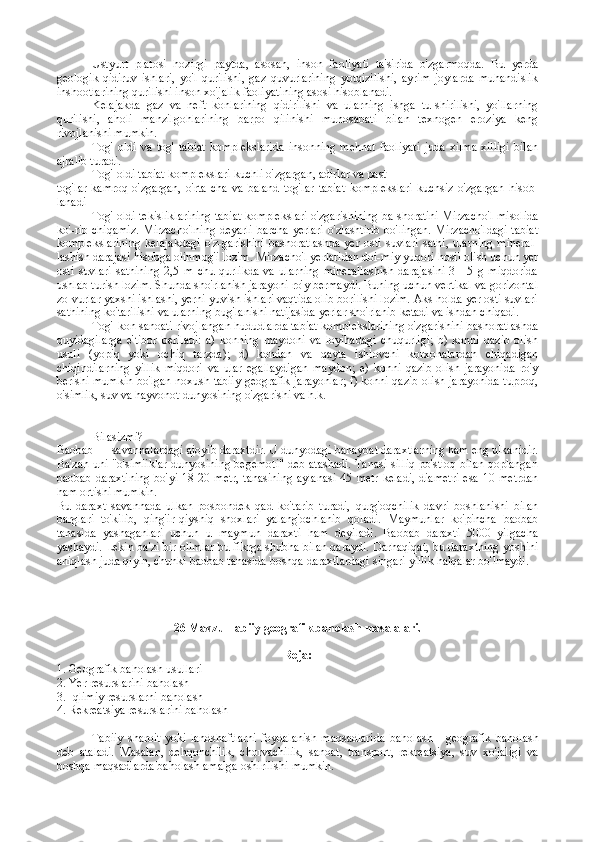 Ustyurt   platosi   hozirgi   paytda,   asosan,   inson   faoliyati   ta'sirida   o'zgarmoqda.   Bu   yerda
geologik-qidiruv   ishlari,   yo'l   qurilishi,   gaz   quvurlarining   yotqizilishi,   ayrim   joylarda   muhandislik
inshootlarining qurilishi inson xo'jalik faoliyatining asosi hisoblanadi.
Kelajakda   gaz   va   neft   konlarining   qidirilishi   va   ularning   ishga   tu-shirilishi,   yo'llarning
qurilishi,   aholi   manzilgohlarining   barpo   qilinishi   munosabati   bilan   texnogen   eroziya   keng
rivojlanishi mumkin.
Tog'   oldi   va   tog'   tabiat   komplekslarida   insonning   mehnat   faoliyati   juda   xilma-xilligi   bilan
ajralib turadi.
Tog' oldi tabiat komplekslari kuchli o'zgargan, adirlar va past
tog'lar   kamroq   o'zgargan,   o'rta-cha   va   baland   tog'lar   tabiat   komp lekslari   kuchsiz   o'zgargan   hisob -
lanadi 
Tog' oldi tekisliklarining tabiat komplekslari o'zgarishining ba-shoratini Mirzacho'l misolida
ko'-rib chiqamiz. Mirzacho'lning deyarli barcha yerlari o'zlashtirib bo'lingan. Mirzacho'ldagi tabiat
komplekslarining   kelajakdagi   o'z-garishini   bashoratlashda   yer   osti   suvlari   sathi,   ularning   mineral-
lashish darajasi hisobga olinmog'i lozim. Mirzacho'l yerlaridan doi-miy yuqori hosil olish uchun yer
osti   suvlari   sathining   2,5   m   chu-qurlikda   va   ularning   minerallashish   darajasini   3—5   g   miqdorida
ushlab turish lozim. Shunda sho'rlanish jarayoni ro'y bermaydi. Buning uchun vertikal va gorizontal
zo-vurlar yaxshi ishlashi, yerni yuvish ishlari vaqtida olib borilishi lozim. Aks holda yer osti suvlari
sathining ko'tarilishi va ularning bug'lanishi natijasida yerlar sho'rlanib ketadi va ishdan chiqadi.
Tog'-kon sanoati rivojlangan hududlarda tabiat komplekslarining o'zgarishini bashoratlashda
quyidagilarga   e'tibor   beriladi:   a)   konning   maydoni   va   loyihadagi   chuqurligi;   b)   konni   qazib   olish
usuli   (yopiq   yoki   ochiq   tarzda);   d)   kondan   va   qayta   ishlovchi   korxonalardan   chiqadigan
chiqindilarning   yillik   miqdori   va   ular   egallaydigan   maydon;   e)   konni   qazib   olish   jarayonida   ro'y
berishi mumkin bo'lgan noxush tabiiy geografik jarayonlar; f) konni qazib olish jarayonida tuproq,
o'simlik, suv va hayvonot dunyosining o'zgarishi va h.k.
Bilasizmi?
Baobab  — savannalardagi ajoyib daraxtdir. U dunyodagi bahaybat daraxtlarning ham eng ulkanidir.
Ba'zan uni "o'simliklar dunyosining begemoti" deb atashadi. Tanasi silliq po'stloq bilan qoplangan
baobab daraxtining  bo'yi  18-20 metr,  tanasining  aylanasi  45 metr  keladi,  diametri  esa 10 metrdan
ham ortishi mumkin.
Bu   daraxt   savannada   ulkan   posbondek   qad   ko'tarib   turadi,   qurg'oqchilik   davri   boshlanishi   bilan
barglari   to'kilib,   qing'ir-qiyshiq   shoxlari   yalang'ochlanib   qoladi.   Maymunlar   ko'pincha   baobab
tanasida   yashaganlari   uchun   u   maymun   daraxti   ham   deyiladi.   Baobab   daraxti   5000   yilgacha
yashaydi. Lekin ba'zi bir olimlar bu fikrga shubha bilan qaraydi. Darhaqiqat, bu daraxtning yoshini
aniqlash juda qiyin, chunki baobab tanasida boshqa daraxtlardagi singari yillik halqalar bo'lmaydi.
26 Mavzu Tabiiy g еоgrafik bahоlash  masalalari.
Rеja:
1. Gеоgrafik bahоlash usullari
2. Yer rеsurslarini bahоlash
3. Iqlimiy rеsurslarni bahоlash
4. Rеkrеatsiya rеsurslarini bahоlash
Tabiiy   sharoit   yoki   landshaftlarni   foydalanish   maqsadlarida   ba holash   -   geografik   baholash
deb   ataladi.   Masalan,   dehqonchilik,   chorvachilik,   sanoat,   transport,   rekreatsiya,   suv   xo'jaligi   va
boshqa maqsadlarda baholash amalga oshirilishi mumkin. 