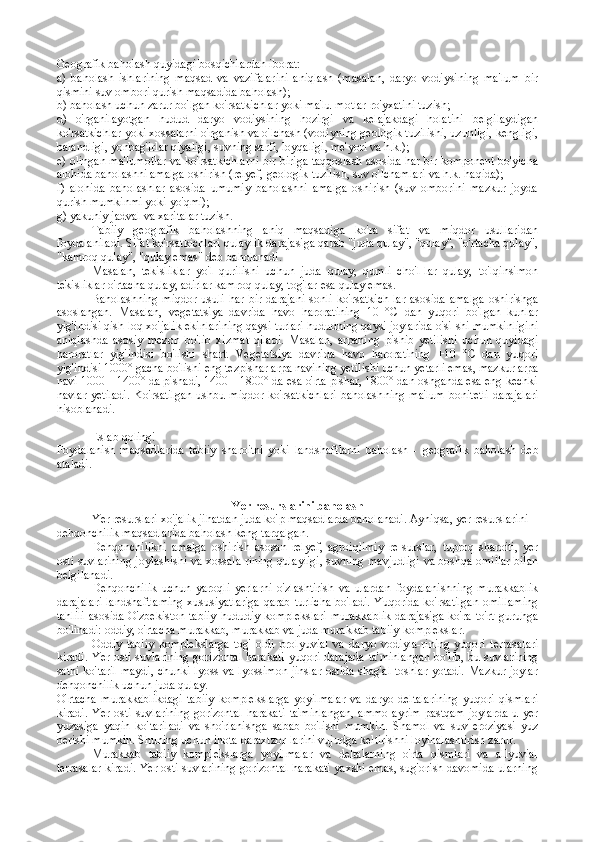 Geografik baholash quyidagi bosqichlardan iborat:
a)   baholash   ishlarining   maqsad   va   vazifalarini   aniqlash   (masalan,   daryo   vodiysining   ma'lum   bir
qismini suv ombori qurish maqsadida baholash);
b) baholash uchun zarur bo'lgan ko'rsatkichlar yoki ma'lu-motlar ro'yxatini tuzish;
d)   o'rganilayotgan   hudud   daryo   vodiysining   hozirgi   va   kelajakdagi   holatini   belgilaydigan
ko'rsatkichlar yoki xossalarni o'rganish va o'lchash (vodiyning geologik tuzilishi, uzunligi, kengligi,
balandligi, yonbag'irlar qiyaligi, suvning sarfi, loyqaligi, me'yori va h.k.);
e) olingan ma'lumotlar va ko'rsatkichlarni bir-biriga taqqoslash asosida har bir komponent bo'yicha
alohida baholashni amalga oshirish (relyef, geologik tuzilish, suv o'lchamlari va h.k. haqida);
f)   alohida   baholashlar   asosida   umumiy   baholashni   amalga   oshirish   (suv   omborini   mazkur   joyda
qurish mumkinmi yoki yo'qmi);
g) yakuniy jadval va xaritalar tuzish.
Tabiiy   geografik   baholashning   aniq   maqsadiga   ko'ra   sifat   va   miqdor   usullaridan
foydalaniladi. Sifat ko'rsatkichlari qulaylik darajasiga qarab "juda qulay", "qulay", "o'rtacha qulay",
"kamroq qulay", "qulay emas" deb baholanadi.
Masalan,   tekisliklar   yo'l   qurilishi   uchun   juda   qulay,   qumli   cho'l-lar   qulay,   to'lqinsimon
tekisliklar o'rtacha qulay, adirlar kamroq qulay, tog'lar esa qulay emas.
Baholashning   miqdor   usuli   har   bir   darajani   sonli   ko'rsatkich-lar   asosida   amalga   oshirishga
asoslangan.   Masalan,   vegetatsiya   davrida   havo   haroratining   10   °C   dan   yuqori   bo'lgan   kunlar
yig'indisi qish-loq xo'jalik ekinlarining qaysi turlari hududning qaysi joylarida o'si-shi mumkinligini
aniqlashda   asosiy   mezon   bo'lib   xizmat   qiladi.   Ma salan,   arpaning   pishib   yetilishi   uchun   quyidagi
haroratlar   yig'indisi   bo'lishi   shart.   Vegetatsiya   davrida   havo   haroratining   +10   °C   dan   yu qori
yig'indisi 1000° gacha bo'lishi eng tezpishar arpa navining yeti lishi uchun yetarli emas, mazkur arpa
navi 1000—1400° da pishadi, 1400—1800° da esa o'rta pishar, 1800° dan oshganda esa eng kechki
navlar  yetiladi.  Ko'rsatilgan  ushbu  miqdor  ko'rsatkichlari   baholash ning  ma'lum  bonitetli  darajalari
hisoblanadi.
Eslab qoling!
Foydalanish   maqsadlarida   tabiiy   sharoitni   yoki   landshaftlarni   baholash   -   geografik   baholash   deb
ataladi.
Yer r е surslarini bah о lash
Yer resurslari xo'jalik jihatdan juda ko'p maqsadlarda baholanadi. Ayniqsa, yer resurslarini 
dehqonchilik maqsadlarida baholash keng tarqalgan.
Dehqonchilikni   amalga   oshirish   asosan   relyef,   agroiqlimiy   re-surslar,   tuproq   sharoiti,   yer
osti suvlarining joylashishi va xossala-rining qulayligi, suvning mavjudligi va boshqa omillar bilan
belgilanadi.
Dehqonchilik   uchun   yaroqli   yerlarni   o'zlashtirish   va   ulardan   foydalanishning   murakkablik
darajalari  landshaftlaming  xususiyatlariga qarab turlicha bo'ladi. Yuqorida ko'rsatilgan  omillaming
tahlili  asosida O'zbekiston tabiiy-hududiy komplekslari  murakkablik  darajasiga ko'ra to'rt guruhga
bo'linadi: oddiy, o'rtacha murakkab, murakkab va juda murakkab tabiiy komplekslar .
Oddiy   tabiiy   komplekslarga   tog'   oldi   prolyuvial   va   daryo   vodiyla-rining   yuqori   terrasalari
kiradi. Yer osti suvlarining gorizontal  harakati  yuqori darajada  ta'minlangan  bo'lib, bu suvlarining
sathi ko'taril-maydi, chunki lyoss va lyossimon jinslar ostida shag'al toshlar yotadi. Mazkur joylar
dehqonchilik uchun juda qulay.
O'rtacha   murakkablikdagi   tabiiy   komplekslarga   yoyilmalar   va   daryo   deltalarining   yuqori   qismlari
kiradi.  Yer  osti  suvlarining   gorizontal   harakati   ta'minlangan,   ammo  ayrim   pastqam  joylarda   u yer
yuzasiga   yaqin   ko'tariladi   va   sho'rlanishga   sabab   bo'lishi   mumkin.   Shamol   va   suv   eroziyasi   yuz
berishi mumkin. Shuning uchun ihota daraxtzor-larini vujudga keltirishni loyihalashtirish zarur.
Murakkab   tabiiy   komplekslarga   yoyilmalar   va   deltalarning   o'rta   qismlari   va   allyuvial
terrasalar kiradi. Yer osti suvlarining gorizontal harakati yaxshi emas, sug'orish davomida ularning 