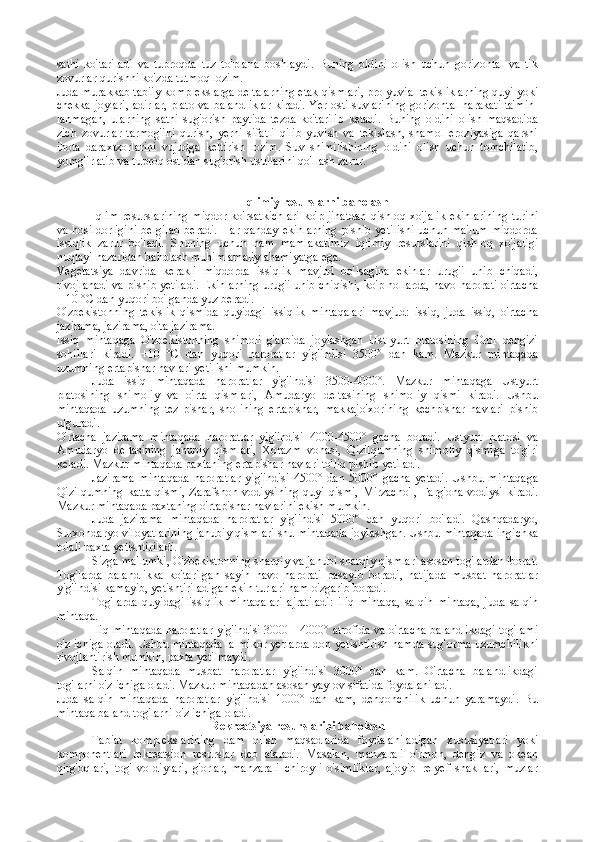 sathi   ko'tariladi   va   tuproqda   tuz   to'plana   boshlaydi.   Buning   oldini   olish   uchun   gorizontal   va   tik
zovurlar qurishni ko'zda tutmoq lozim.
Juda murakkab tabiiy komplekslarga deltalarning etak qismlari, prolyuvial tekisliklarning quyi yoki
chekka joylari, adirlar, plato va balandliklar kiradi. Yer osti suvlarining gorizontal harakati ta'min-
lanmagan,   ularning   sathi   sug'orish   paytida   tezda   ko'tarilib   ketadi.   Buning   oldini   olish   maqsadida
zich   zovurlar   tarmog'ini   qurish,   yerni   sifatli   qilib   yuvish   va   tekislash,   shamol   eroziyasiga   qarshi
ihota   daraxtzorlarini   vujudga   keltirish   lozim.   Suv   shimilishining   oldini   olish   uchun   tomchilatib,
yomg'irlatib va tuproq ostidan sug'orish usullarini qo'llash zarur.
Iqlimiy rеsurslarni bahоlash
Iqlim  resurslarining  miqdor ko'rsatkichlari  ko'p jihatdan  qishloq xo'jalik  ekinlarining  turini
va   hosildorligini   belgilab   beradi.   Har  qanday   ekinlarning   pishib   yetilishi   uchun   ma'lum   miqdorda
issiqlik   zarur   bo'ladi.   Shuning   uchun   ham   mamlakatimiz   iqlimiy   resurslarini   qishloq   xo'jaligi
nuqtayi nazaridan baholash muhim amaliy ahamiyatga ega.
Vegetatsiya   davrida   kerakli   miqdorda   issiqlik   mavjud   bo'lsagina   ekinlar   urug'i   unib   chiqadi,
rivojlanadi va pishib yetiladi. Ekinlar ning urug'i unib chiqishi, ko'p hollarda, havo harorati o'rtacha
+ 10 °C dan yuqori bo'lganda yuz beradi.
O'zbekistonning   tekislik   qismida   quyidagi   issiqlik   mintaqalari   mavjud:   issiq,   juda   issiq,   o'rtacha
jazirama, jazirama, o'ta jazirama.
Issiq   mintaqaga   O'zbekistonning   shimoli   g'arbida   joylashgan   Ust-yurt   platosining   Orol   dengizi
sohillari   kiradi.   +10   °C   dan   yuqori   haroratlar   yig'indisi   3500°   dan   kam.   Mazkur   mintaqada
uzumning ertapishar navlari yetilishi mumkin.
Juda   issiq   mintaqada   haroratlar   yig'indisi   3500-4000°.   Mazkur   mintaqaga   Ustyurt
platosining   shimoliy   va   o'rta   qismlari,   Amudaryo   deltasining   shimoliy   qismi   kiradi.   Ushbu
mintaqada   uzumning   tez-pishar,   sholining   ertapishar,   makkajo'xorining   kechpishar   navlari   pishib
ulguradi.
O'rtacha   jazirama   mintaqada   haroratlar   yig'indisi   4000-4500°   gacha   boradi.   Ustyurt   platosi   va
Amudaryo   deltasining   janubiy   qismlari,   Xorazm   vohasi,   Qizilqumning   shimoliy   qismiga   to'g'ri
keladi. Mazkur mintaqada paxtaning ertapishar navlari to'liq pishib yetiladi.
Jazirama   mintaqada   haroratlar   yig'indisi   4500°   dan   5000°   gacha   yetadi.   Ushbu   mintaqaga
Qizilqumning   katta   qismi,   Zarafshon   vodiysining   quyi   qismi,   Mirzacho'l,   Farg'ona  vodiysi   kiradi.
Mazkur mintaqada paxtaning o'rtapishar navlarini ekish mumkin.
Juda   jazirama   mintaqada   haroratlar   yig'indisi   5000°   dan   yuqori   bo'ladi.   Qashqadaryo,
Surxondaryo viloyatlarining janubiy qismlari shu mintaqada joylashgan. Ushbu mintaqada ingichka
tolali paxta yetishtiriladi.
Sizga ma'lumki, O'zbekistonning sharqiy va janubi sharqiy qismlari asosan tog'lardan iborat.
Tog'larda   balandlikka   ko'tarilgan   sayin   havo   harorati   pasayib   boradi,   natijada   musbat   haroratlar
yig'in disi kamayib, yetishtiriladigan ekin turlari ham o'zgarib boradi.
Tog'larda   quyidagi   issiqlik   mintaqalari   ajratiladi:   iliq   mintaqa,   salqin   mintaqa,   juda   salqin
mintaqa.
Iliq mintaqada haroratlar yig'indisi 3000—4000° atrofida va o'rtacha balandlikdagi tog'lami
o'z ichiga oladi. Ushbu mintaqada lalmikor yerlarda don yetishtirish hamda sug'orma uzumchilikni
rivojlantirish mumkin, paxta yetilmaydi.
Salqin   mintaqada   musbat   haroratlar   yig'indisi   3000°   dan   kam.   O'rtacha   balandlikdagi
tog'larni o'z ichiga oladi. Mazkur mintaqadan asosan yaylov sifatida foydalaniladi.
Juda   salqin   mintaqada   haroratlar   yig'indisi   1000°   dan   kam,   dehqonchilik   uchun   yaramaydi.   Bu
mintaqa baland tog'larni o'z ichiga oladi.
Rеkrеatsiya rеsurslarini bahоlash
Tabiat   komplekslarining   dam   olish   maqsadlarida   foydalaniladigan   xususiyatlari   yoki
komponentlari   rekreatsion   resurslar   deb   ataladi.   Masalan,   manzarali   o'rmon,   dengiz   va   okean
qirg'oqlari,   tog'   vo-diylari,   g'orlar,   manzarali   chiroyli   o'simliklar,   ajoyib   relyef   shakllari,   muzlar 