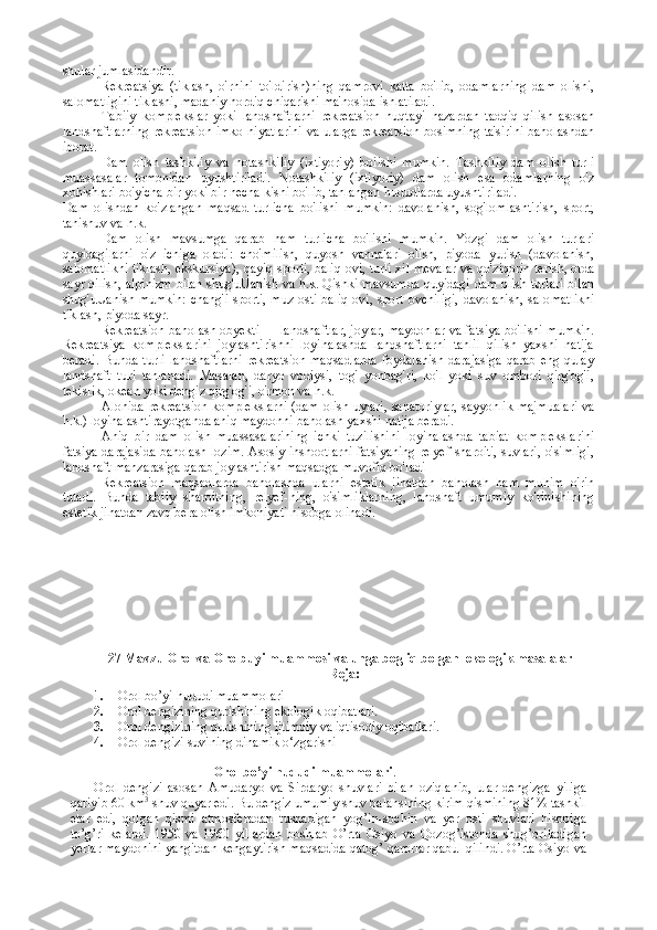 shular jumlasidandir.
Rekreatsiya   (tiklash,   o'rnini   to'ldirish)ning   qamrovi   katta   bo'lib,   odamlarning   dam   olishi,
salomatligini tiklashi, madaniy hordiq chiqarishi ma'nosida ishlatiladi.
Tabiiy   komplekslar   yoki   landshaftlarni   rekreatsion   nuqtayi   nazardan   tadqiq   qilish   asosan
landshaftlarning rekreatsion imko-niyatlarini va ularga rekreatsion bosimning ta'sirini baholashdan
iborat.
Dam   olish   tashkiliy   va   notashkiliy   (ixtiyoriy)   boiishi   mumkin.   Tashkiliy   dam   olish   turli
muassasalar   tomonidan   uyushtiriladi.   Notashkiliy   (ixtiyoriy)   dam   olish   esa   odamlarning   o'z
xohishlari bo'yicha bir yoki bir necha kishi bo'lib, tanlangan hududlarda uyushtiriladi.
Dam   olishdan   ko'zlangan   maqsad   turlicha   bo'lishi   mumkin:   davolanish,   sog'lomlashtirish,   sport,
tanishuv va h.k.
Dam   olish   mavsumga   qarab   ham   turlicha   bo'lishi   mumkin.   Yozgi   dam   olish   turlari
quyidagilarni   o'z   ichiga   oladi:   cho'milish,   quyosh   vannalari   olish,   piyoda   yurish   (davolanish,
salomatlikni tiklash, ekskursiya), qayiq sporti, baliq ovi, turli xil mevalar va qo'ziqorin terish, otda
sayr qilish, alpinizm bilan shug'uUanish va h.k. Qishki mavsumda quyidagi dam olish turlari bilan
shug'uUanish mumkin:  chang'i sporti, muz osti baliq ovi, sport ovchiligi, davolanish, salo matlikni
tiklash, piyoda sayr.
Rekreatsion baholash obyekti — landshaftlar, joylar, maydonlar va fatsiya bo'lishi mumkin.
Rekreatsiya   komplekslarini   joylashtirishni   loyihalashda   landshaftlarni   tahlil   qilish   yaxshi   natija
beradi.  Bunda turli  landshaftlarni  rekreatsion  maqsadlarda  foydalanish  darajasiga  qarab  eng qulay
landshaft   turi   tanlanadi.   Masalan,   daryo   vodiysi,   tog'   yonbag'ri,   ko'l   yoki   suv   ombori   qirg'og'i,
tekislik, okean yoki dengiz qirg'og'i, o'rmon va h.k. 
Alohida rekreatsion komplekslarni (dam olish uylari, sanatoriylar, sayyohlik majmualari va
h.k.) loyihalashtirayotganda aniq maydonni baholash yaxshi natija beradi.
Aniq   bir   dam   olish   muassasalarining   ichki   tuzilishini   loyihalashda   tabiat   komplekslarini
fatsiya darajasida baholash lozim. Asosiy inshootlarni fatsiyaning relyef sharoiti, suvlari, o'simligi,
landshaft manzarasiga qarab joylashtirish maqsadga muvofiq bo'ladi 
Rekreatsion   maqsadlarda   baholashda   ularni   estetik   jihatdan   baholash   ham   muhim   o'rin
tutadi.   Bunda   tabiiy   sharoitning,   relyef-ning,   o'simliklarning,   landshaft   umumiy   ko'rinishining
estetik ji hatdan zavq bera olish imkoniyati hisobga olinadi.
27 Mavzu Orol va Orolbuyi muammosi va unga bogliq bolgan  ekologik masalalar
Reja: 
1. Orol bo’yi hududi muammolari
2. Orol dengizining qurishining ekologik oqibatlari.
3. Orol dengizining qurishining ijtimoiy va iqtisodiy oqibatlari.
4. Orol dengizi suvining dinamik o‘zgarishi
                                     Orol bo’yi hududi muammolari .
Orol   dengizi   asosan   Amudaryo   va   Sirdaryo   shuvlari   bilan   oziqlanib,   ular   dengizga   yiliga
qariyib 60 km 3
 shuv quyar edi. Bu dengiz umumiy shuv balansining kirim qismining 81% tashkil
etar   edi,   qolgan   qismi   atmosferadan   tushadigan   yog’in-sochin   va   yer   osti   shuvlari   hisobiga
to’g’ri   kelardi.   1950   va   1960   yillardan   boshlab   O’rta   Osiyo   va   Qozog’istonda   shug’oriladigan
yerlar maydonini yangitdan kengaytirish maqsadida qatog’ qarorlar qabul qilindi. O’rta Osiyo va 
