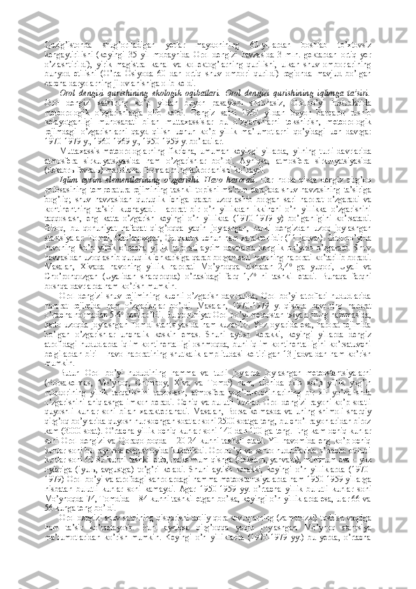 Qozig’istonda   shug’oriladigan   yerlar   maydonining   60-yillardan   boshlab   to’xtovsiz
kengaytirilishi   (keyingi   35   yil   mobaynida   Orol   dengizi   havzasida   3   mln.   gektardan   ortiq   yer
o’zlashtirildi),   yirik   magistral   kanal   va   kollektog’larning   qurilishi,   ulkan   shuv   omborlarining
bunyod   etilishi   (O’rta   Osiyoda   60   dan   ortiq   shuv   ombori   qurildi)   regionda   mavjud   bo’lgan
barcha daryolarning jilovlanishiga olib keldi.
Orol   dengizi   qurishining   ekologik   oqibatlari.   Orol   dengizi   qurishining   iqlimga   ta’siri.
Orol   dengizi   sathining   ko’p   yildan   buyon   pasayishi   shubhasiz,   Orolbo’yi   hududlarida
meteorologik   o’zgarishlarga   olib   keldi.   Dengiz   sathi   1960   yildan   buyon   barqaror   tushib
kelayotganligi   munosabati   bilan   muttaxassislar   bu   o’zgarishlarni   tekshirish,   meteorologik
rejimdagi   o’zgarishlarni   qayd   qilish   uchun   ko’p   yillik   ma’lumotlarni   qo’yidagi   uch   davrga:
1970-1979 y., 1960-1969 y., 1950-1959 y. bo’ladilar. 
Muttaxassis   meteorologlarning   fikricha,   umuman   keyingi   yillarda,   yilning   turli   davrlarida
atmosfera   sirkulyatsiyasida   ham   o’zgarishlar   bo’ldi.   Ayniqsa,   atmosfera   sirkulyatsiyasida
(dekabr ь -fevral ь ) meridional formalarning takrorlanishi ko’paydi.
Iqlim   ayrim   elementlarining   o’zgarishi.   Havo   harorati .   Har   holda   qisqa   dengiz   qirg’oq
polosasining temperatura  rejimining  tashkil  topishi  ma’lum  darajada  shuv havzasining  ta’siriga
bog’liq;   shuv   havzasidan   quruqlik   ichiga   qarab   uzoqlashib   borgan   sari   harorat   o’zgaradi   va
kontinentning   ta’siri   kuchayadi.   Harorat   bir   o’n   yillikdan   ikkinchi   o’n   yillikka   o’zgarishini
taqqoslash,   eng   katta   o’zgarish   keyingi   o’n   yillikda   (1970-1979   y)   bo’lganligini   ko’rsatadi.
Biroq,   bu   qonuniyat   nafaqat   qirg’oqqa   yaqin   joylashgan,   balki   dengizdan   uzoq   joylashgan
stantsiyalar: Tomdi, Cho’pqozgan, Qulquduk uchun ham xarakterlidir (11-jadval). Orol bo’yida
havoning   ko’p   yillik   o’rtacha   yillik   harorati   ayrim   davrlarda   kenglik   bo’ylab   o’zgaradi.   Shuv
havzasidan uzoqlashib quruqlik ichkarisiga qarab borgan sari havoning harorati ko’tarilib boradi.
Masalan,   Xivada   havoning   yillik   harorati   Mo’ynoqqa   nisbatan   2,4 0
  ga   yuqori,   Uyali   va
Cho’ponqozgan   (Uyalidan   sharqroqda)   o’rtasidagi   farq   1,4 0
  ni   tashkil   etadi.   Bunaqa   farqni
boshqa davrlarda ham ko’rish mumkin.
Orol   dengizi   shuv   rejimining   kuchli   o’zgarish   davrlarida,   Orol   bo’yi   atroflari   hududlarida
harorat   rejimida   ham   o’zgarishlar   bo’ldi.   Masalan,   1970-1979   y.   qishda   havoning   harorat
o’rtacha normadan 5-6 0
 past bo’ldi. Bu qonuniyat Orol bo’yi meteostan-tsiyalarining hammasida,
hatto  uzoqda joylashgan  Tomdi  stantsiyasida  ham  kuzatildi.  Yoz oylarida  esa, harorat  rejimida
bo’lgan   o’zgarishlar   unchalik   keskin   emas.   Shuni   aytish   kerakki,   keyingi   yillarda   dengiz
atrofidagi  hududlarda iqlim  kontinentalligi  oshmoqda, buni iqlim  kontinentalligini  ko’rsatuvchi
belgilardan  biri  –  havo haroratining  shutkalik   amplitudasi  keltirilgan   13-jadvaldan   ham  ko’rish
mumkin.
Butun   Orol   bo’yi   hududining   hamma   va   turli   joylarda   joylashgan   meteostantsiyalarni
(Borsakelmas,   Mo’ynoq,   Chimboy,   Xiva   va   Tomdi)   ham,   alohida   olib   ko’p   yillik   yog’in
miqdorining   yillik   tarqalishini   taqoslash,   atmosfera   yog’in-sochinlarining   bir   xil   yo’nalishda
o’zgarishini   aniqlashga   imkon   beradi.   Ochiq   va   bulutli   kunlar.   Orol   dengizi   rayoni   ko’p   soatli
quyoshli   kunlar   soni   bilan   xarakterlanadi.   Masalan,   Borsa-kelmasda   va   uning   shimoli-sharqiy
qirg’oq bo’ylarida quyosh nur sochgan soatlar soni 2500 soatga teng, bu cho’l rayonlaridan biroz
kam (3000 soat). O’rtacha yillik ochiq kunlar soni 140 dan 100 ga teng. Eng kam ochiq kunlar
soni   Orol   dengizi   va   Qoraqolpoqda   –   20-24   kunni   tashkil   etadi.   Yil   havomida   eng   ko’p   ochiq
kunlar soni bu rayonda avgust oyida kuzatiladi. Orolbo’yi va sahro hududlarida o’rtacha bulutli
kunlar soni 60-80 kunni tashkil etib, maksimum qishga (dekabr ь , yanvar ь ), minimum esa – yoz
oylariga   (iyul ь ,   avgustga)   to’g’ri   keladi.   Shuni   aytish   kerakki,   keyingi   o’n   yilliklarda   (1970-
1979) Orol bo’yi va atrofdagi sahrolardagi hamma meteostantsiyalarda ham 1950-1959 yillarga
nisbatan   bulutli   kunlar   soni   kamaydi.   Agar   1950-1959   yy.   o’rtacha   yillik   bulutli   kunlar   soni
Mo’ynoqda 74, Tomdida – 84 kunni tashkil etgan bo’lsa, keyingi o’n yilliklarda esa, ular 66 va
56 kunga teng bo’ldi.
Orol dengizi shuv sathining qisqarishi tabiiy qora sovuqlarning (zamorozki) tushish vaqtiga
ham   ta’sir   ko’rsatayotir.   Buni   ayniqsa   qirg’oqqa   yaqin   joylashgan   Mo’ynoq   stantsiya
ma’lumotlaridan   ko’rish   mumkin.   Keyingi   o’n   yilliklarda   (1970-1979   yy.)   bu   yerda,   o’rtacha 