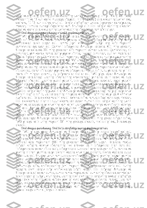 oxirgi va eng oxirgi (bahorgi) qorasovuqlarning tushishi vaqti, avvalgi o’n yilliklar (1950-1959)
nisbatan 10 va 12 kun kechki muddatga o’tayapti. Birinchi (kuzgi) qora sovuqning tushishi esa,
aksincha,   10-12   kun   oldinga   shurildi.   Dengiz   qirg’og’idan   uzoqda   joylashgan   stantsiyalarda,
masalan,   Tomdida   bunday   o’zgarishlar   kam.   Shunday   qilib   Orol   dengizi   sathining   qisqarishi
ertagi va kechki qora sovuqlarning tushish vaqtining o’zgarishiga ham ta’sir qilgan.
Orol dengizining qurishining o’simlik qoplamiga ta’siri.  
1960   yilga   qadar   Amudaryo   va   Sirdaryo   deltalarida   daryo   toshqinining   har   yili   muntazam
sodir   bo’lib   turishi   munosabati   bilan   bu   yerlarda   ko’l-botqoq,   to’qay   va   dengiz   bo’yi   tabiiy
komplekslari   tarkib   topgan   edi.   Hamma   joyni   shuv   bosishi   tufayli   eng   ko’p   maydonni
qamishzorlar   egallagan   edi.   Qamishli   to’qayzorlar   Amudaryo   deltasida   800   ming   gektarni,
Sirdaryo deltasida  esa  220 ming gektardan  ko’p maydonni  qamrab  turar  edi. Qamishzorlar,  bir
tomondan,   yem-xashak   hamda   tabiiy   yaylov   o’rnida,   ikkinchi   tomondan,   qurilish   materiallari
sifatida foydalanilgan. Qamishzorlar turli hayvonlar, baliqlar, andatralar, nutriyalar, qushlarning
yashash va ko’payish makoni  hisoblanar edi. Ma’lumotlarga  ko’ra, faqat  Qoraqolpog’istonning
o’zida qamishzorlar hisobidan har yili 5 mln. t yem-xashak tayyorlash mumkin edi. Sirdaryoning
hozirgi va qadimgi deltalarida va vodiysida hammasi bo’lib 2 mln.ga maydonda shuv boshuvchi
o’tloqzorlar, pichan o’riladigan yaylovlar va to’qayzorlar mavjud bo’lib, bu yerlarda har yili bir
necha   o’n   minglab   qoramol,   ot,   qo’y-echkilar   boqilar   edi.   1960   yilga   qadar   Amudaryo   va
Sirdaryo   deltalaridagi   ularning   o’zanlarining   shaxobchalari   yonlarida   qalin   daraxt   va   buta
to’qaylari   o’sar   edi.   Ularning   yuqori   yarusini,   topol ь   (terak),   jiyda   daraxtlari,   pastki   yarusini
yurish qiyin bo’lgan changalzorlar  – tolsimon butalar, jingil va boshqalar egallab  yotar edi. Bu
o’simliklar asosan allyuvial - o’tloq va qayir – allyuvial va o’tloq tuproqlarni egallab yotar edi. 
Orol dengizi sathining yuzasi bilan Amudaryo va Sirdaryo deltalaridagi har yilgi daryo shuv
toshqini bog’liq  bo’lib, ular deltalarning  nihoyatda  sernamligini  ta’minlar  va yiliga 8 km 3
  shuv
bug’lanar edi. Delta ekosistemalarini shartli ravishda bo’lsa ham, atrofdagi sahrolarga nisbatan,
Orol   ekosistemalari   bilan   bir   butun   sistema   deb   qarash   mumkin.   Orol   dengizi   sathining   tushib
ketishi va deltalarga daryo shuvining kam kelishi ularning sahrolanishiga va sho’rlanib ketishiga
olib   keldi.   Ayniqsa   Amudaryo   deltasining   florasi   nihoyatda   boy   edi.   Unda   576   turdan   ortiq
o’simlik   bo’lib,   shundan   29   tasi   O’rta   Osiyo   endemigi   edi.   Daryo   deltasida   shuvning   keskin
kamayib ketishi natijasida 54 tadan ortiq o’simlik turi yo’q bo’lib ketish arafasida turibdi. 1960
yilga   qadar   agar   Amudaryo   deltasida   qamishzorlar   maydoni   800   ming   gektar   bo’lgan   bo’lsa,
1965   yillarga   kelib   uning   maydoni   251   ming   gektarga   qisqarib,   hosildorligi   esa,   5   baravarga
qisqardi.
Orol dengizi qurishining Orol bo’yi atrofidagi tuproq qoplamiga ta’siri .
  1960   yillarga   qadar   Amudaryo   va   Sirdaryo   deltalari   tabiiy   botqoqliklar   o’lkasi   edi,
ko’pincha  bir  ko’l  bilan  ikkinchi   ko’lning  chegarasi   qamishzorlar   bilan  qoplangan  botqoqliklar
hisoblangan,   shuning   uchun   ham   bu   yerda   botqoqli   allyuvial   tuproqlar   hamda   allyuvial   o’tloq
tuproqlar   katta   maydonlarni   (550   ming   gektardan   ko’p)   qamrab   turgan.   Deltalarda   mavjud
bo’lgan   ko’pgina   sershuv   o’zanlarning   ikki   chekkasi   qalin   to’qayzorlar   bilan   band   edi.
To’qayzorlarda  asosan  o’tloq-taqir,   to’qay  botqoq   tuproqlari  keng  tarqalgan   bo’lib,  bahorda   va
yozning   birinchi   yarmida   daryo   toshqini   vaqtida   shuv   bilan   qoplanib,   boshqa   vaqtlarda   quruq
bo’lib turar edi. Shuning uchun ham tuproqlar sho’rlanmasdi, chunki yozning ikkinchi yarmida
tuproq   ustida   to’plangan   oz   miqdordagi   tuz   bahor   toshqinida   yuvilib   turardi.   Umuman,   shu
hodisa tufayli deltalarda sho’rxoklarning maydoni ham chegaralangan edi. Tuproqshunoslarning
ma’lumotiga   ko’ra,   sho’rxoklarning   jami   maydoni   200   ming   gektardan   oshiq   edi.   Buning
kattagina   qismi   dengiz   bo’yi   sho’rxoklariga   to’g’ri   kelgan.   Orol   bo’yidagi   Amudaryo   va
Sirdaryo deltalari asosan qumoq, qumoq hamda mayda zarrali qumlarning o’zaro aralashmasidan
tarkib topganligi tufayli, shuningdek, ularning bosh qismidan to dengizning avvalgi qirg’og’iga
qadar   tekislikning   nihoyatda   kaftdek   yassiligi   sizot   shuvlarning   gorizontal   harakati   juda   ham
sekin,   lekin   ularning   vertikal   harakati   esa,   nihoyatda   tez   yuz   berishiga   imkon   berardi.   Bu   hol
sizot   shuvlarning   katta   qismi   bug’lanishga   sarf   bo’lishiga,   oz   miqdorda   esa   atrofdagi
botqoqliklarga tomon siljishga olib kelardi. 