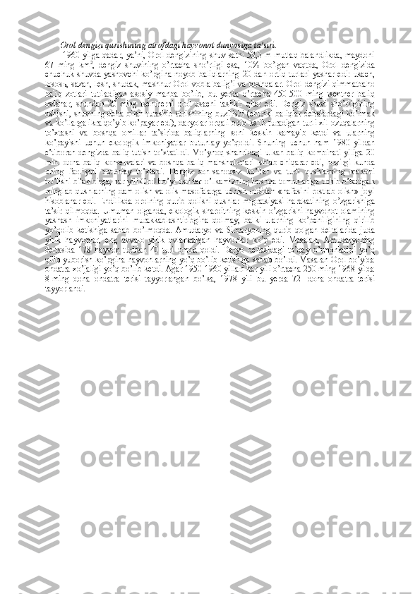 Orol dengizi qurishining atrofdagi hayvonot dunyosiga ta’siri.
  1960 yilga qadar, ya’ni, Orol dengizining shuv sathi 53,0 m mutlaq balandlikda,  maydoni
67   ming   km 2
,   dengiz   shuvining   o’rtacha   sho’rligi   esa,   10%   bo’lgan   vaqtda,   Orol   dengizida
chuchuk   shuvda   yashovchi   ko’pgina   noyob   baliqlarning   20   dan   ortiq   turlari   yashar   edi:   usach,
losos ь , sazan, lesh, shudak, mashhur Orol vobla balig’i va boshqalar. Orol dengizi qimmatbaho
baliq   zotlari   tutiladigan   asosiy   manba   bo’lib,   bu   yerda   o’rtacha   450-500   ming   tsentner   baliq
ovlanar,   shundan   20   ming   tsentnerni   orol   usachi   tashkil   qilar   edi.   Dengiz   shuvi   sho’rligining
oshishi, shuvning delta bilan tutashib turishining buzilishi (chunki baliqlar deltalardagi ko’lmak
va ko’llarga ikra qo’yib ko’payar edi), daryolar orqali oqib kelib turadigan turli xil ozuqalarning
to’xtashi   va   boshqa   omillar   ta’sirida   baliqlarning   soni   keskin   kamayib   ketdi   va   ularning
ko’payishi   uchun   ekologik   imkoniyatlar   butunlay   yo’qoldi.   Shuning   uchun   ham   1980   yildan
e’tiboran  dengizda  baliq  tutish   to’xtatildi.  Mo’ynoq  shahridagi   ulkan  baliq  kombinati  yiliga  20
mln.   dona   baliq   konservalari   va   boshqa   baliq   mahshulotlari   ishlab   chiqarar   edi,   hozirgi   kunda
uning   faoliyati   butunlay   to’xtadi.   Dengiz   son-sanoqsiz   ko’llar   va   turli   qushlarning   makoni
bo’lishi bilan birga, har yili Orol bo’yi ustidan o’lkamizning boshqa tomonlariga uchib o’tadigan
minglab qushlarning dam olish va olis masofalarga uchish oldidan «nafasini rostlab olish» joyi
hisoblanar   edi.   Endilikda   orolning   qurib   qolishi   qushlar   migratsiyasi   harakatining   o’zgarishiga
ta’sir   qilmoqda.   Umuman   olganda,   ekologik   sharoitning   keskin   o’zgarishi   hayvonot   olamining
yashash   imkoniyatlarini   murakkablashtiribgina   qolmay,   balki   ularning   ko’pchiligining   qirilib
yo’qolib   ketishiga   sabab   bo’lmoqda.   Amudaryo   va   Sirdaryoning   qurib   qolgan   deltalarida   juda
yirik   hayvonlar,   eng   avvalo   yirik   ovlanadigan   hayvonlar   ko’p   edi.   Masalan,   Amudaryoning
deltasida   178   hayvon   turidan   40   turi   omon   qoldi.   Daryo   deltasidagi   to’qay   o’rmonlarini   yo’q
qilib yuborish ko’pgina hayvonlarning yo’q bo’lib ketishiga sabab bo’ldi. Masalan Orol bo’yida
ondatra xo’jaligi yo’q bo’lib ketdi. Agar 1950-1960 yillari har yili o’rtacha 250 ming 1968 yilda
8-ming   dona   ondatra   terisi   tayyorlangan   bo’lsa,   1978   yili   bu   yerda   72-   dona   ondatra   terisi
tayyorlandi. 