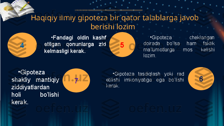   Haqiqiy ilmiy gipoteza bir qator talablarga javob 
berishi lozim 
4 5
6
7•
Fandagi oldin kashf etilgan qonunlarga zid kelmasligi kerak. 
•
lozim. 
•
Gipoteza shakliy mantiqiy ziddiyatlardan holi bo’lishi kerak. 
•
Gipoteza tasdiqlash yoki rad etilishi imkoniyatiga ega bo’lishi kerak. 
•
Fandagi  oldin  kashf 
etilgan  qonunlarga  zid 
kelmasligi kerak.  •
Gipoteza  cheklangan 
doirada  bo’lsa  ham  faktik 
ma’lumotlarga  mos  kelishi 
lozim. 
•
Gipoteza 
shakliy  mantiqiy 
ziddiyatlardan 
holi  bo’lishi 
kerak.  •
Gipoteza  tasdiqlash  yoki  rad 
etilishi  imkoniyatiga  ega  bo’lishi 
kerak.   