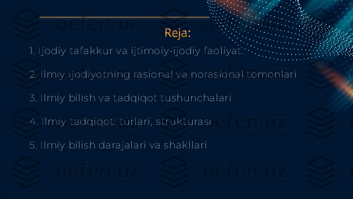 Reja:
1.  Ijodiy  taf ak k ur v a ijt imoiy -ijodiy  f aoliy at .
2.  Ilmiy  i jodiy otning ras ional v a noras ional tomonlari 
3.   Ilmiy  bilis h v a tadqiqot  t us hunchalari 
4 .   Ilmiy  t adqiqot :  t urlari,  s tr uk turas i 
5.   Ilmiy  bilis h darajalari v a s hak llari   