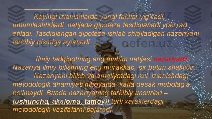 Keyingi izlanishlarda yangi faktlar yig’iladi, 
umumlashtiriladi, natijada gipoteza tasdiqlanadi yoki rad 
etiladi. Tasdiqlangan gipoteza ishlab chiqiladigan nazariyani 
tarkibiy qismiga aylanadi. 
 Ilmiy tadqiqotning eng muhim natijasi  nazariyadir . 
Nazariya ilmiy bilishning eng murakkab, bir butun shaklidir.
  Nazariyani bilish va amaliyotdagi roli, izlanishdagi 
metodologik ahamiyati nihoyatda  katta desak mubolag’a 
bo’lmaydi. Bunda nazariyaning tarkibiy unsurlari – 
tushuncha, aksioma, tamoyil  turli xarakterdagi 
metodologik vazifalarni bajaradi.   