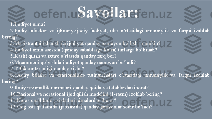 Savollar: 
1.Ijodiyot nima? 
2.Ijodiy  tafakkur  va  ijtimoiy-ijodiy  faoliyat,  ular  o’rtasidagi  umumiylik  va  farqni  izohlab 
bering? 
3.Magistrantni izlanishida ijodiyot qanday namoyon bo’lishi mumkin? 
4.Ijodiyot nima asosida (qanday sabablarga ko’ra) turlarga bo’linadi? 
5.Kashf qilish va ixtiro o’rtasida qanday farq bor? 
6.Muammoni qo’yishda ijodiyot qanday namoyon bo’ladi? 
7. Tafakkur teranligi qanday xislat? 
8.«Aqliy  bilish»  va  «rasionallik»  tushunchalari  o’rtasidagi  umumiylik  va  farqni  izohlab 
bering? 
9.Ilmiy rasionallik normalari qanday qoida va talablardan iborat? 
10.Rasional va norasional ijod qilish modelini (1-rasm) izohlab bering? 
11. Norasionallikning xislatlari nimalardan iborat? 
12.Ong osti qatlamida (jabxasida) qanday jarayonlar sodir bo’ladi?  