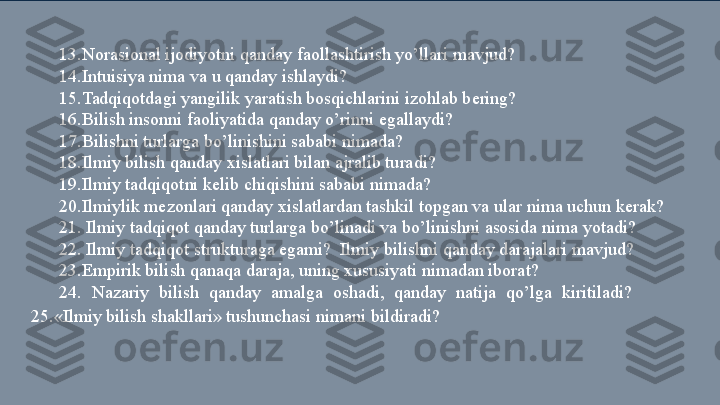 13.Norasional ijodiyotni qanday faollashtirish yo’llari mavjud? 
14.Intuisiya nima va u qanday ishlaydi? 
15.Tadqiqotdagi yangilik yaratish bosqichlarini izohlab bering? 
16.Bilish insonni faoliyatida qanday o’rinni egallaydi? 
17.Bilishni turlarga bo’linishini sababi nimada? 
18.Ilmiy bilish qanday xislatlari bilan ajralib turadi? 
19.Ilmiy tadqiqotni kelib chiqishini sababi nimada? 
20.Ilmiylik mezonlari qanday xislatlardan tashkil topgan va ular nima uchun kerak? 
21. Ilmiy tadqiqot qanday turlarga bo’linadi va bo’linishni asosida nima yotadi?         
22. Ilmiy tadqiqot strukturaga egami?  Ilmiy bilishni qanday darajalari mavjud? 
23.Empirik bilish qanaqa daraja, uning xususiyati nimadan iborat? 
24.  Nazariy  bilish  qanday  amalga  oshadi,  qanday  natija  qo’lga  kiritiladi?         
25.«Ilmiy bilish shakllari» tushunchasi nimani bildiradi?   