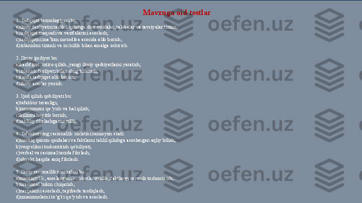 Mavzuga oid testlar 
1. Tadqiqot texnologiyasi bu: 
a)ilmiy faoliyatni tashkil qilishga doir qoidalar, talabalar va tavsiyalar tizimi; 
b)tadqiqot maqsadi va vazifalarini asoslash;  
c)tadqiqotni ma’lum metodika asosida olib borish; 
d)izlanishni tizimli va izchillik bilan amalga oshirish. 
 
2. Ilmiy ijodiyot bu: 
a)kashfiyot, ixtiro qilish, yangi ilmiy qadriyatlarni yaratish;  
b) izlanish faoliyati bilan shug’ullanish;  
c) fanda tadqiqot olib borish; 
d)ilmiy asarlar yozish. 
 
3. Ijod qilish qobiliyati bu: 
a) tafakkur teranligi; 
b)muammoni qo’yish va hal qilish; 
c) bilimni boyitib borish; 
d)tahliliy fikrlashga moyillik. 
 
4. Tafakkurning rasionallik xislatini namoyon etadi: 
a)mantiq qonun-qoidalari va faktlarni tahlil qilishga asoslangan aqliy bilish; 
b) voqyelikni tushuntirish qobiliyati;  
c)verbal va rasional tarzda fikrlash;  
d)obyekt haqida aniq fikrlash. 
 
5. Ilmiy rasionallik normalari bu: 
a)mantiqiylik, asoslanganlik, isbotlanganlik, faktlarga tayanib tushuntirish; 
b)b rasional hukm chiqarish;  
c) natijalarni asoslash, tajribada tasdiqlash; 
d)muammolarni to’g’ri qo’yish va asoslash. 
  