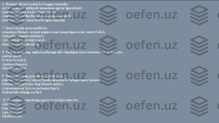  6. Mantiqiy fikrlash yetarli bo’lmagan vaziyatlar: 
a)o’ta murakkab, ziddiyatli tomonlarga ega bo’lgan obyekt; 
b) mushohadaning kuchi yetmay qolishi;  
c)matematik usuldan foydalanish samara bermaydi; 
d)yechimi borligi noma’lum bo’lgan muammo. 
 
7. Ilmiy bilishda norasionallik bu: 
a)mantiqiy fikrlash, rasional anglash amal qilmaydigan xislat, intuitiv bilish; 
b) obyektni nogohon takfirlash;  
c)to’satdan g’oyani olg’a surish;  
d)qalban mushohada qilish. 
 
8. Yangi g’oyani ong, anglash qatlamiga olib chiqadigan ruhiy mexanizm bu: a) intuisiya; 
a)ixtiro qilish
b) tasavvur qilish; 
c)xulosa chiqarish;  
d)kashfiyot qilish 
 
9. Tadqiqotda yangi g’oyani hosil bo’lishi bu: 
a)davriy va nodavriy (intuitic)tarzda namoyon bo’ladigan ijodiy jarayon; 
b)doimo tadqiqot bilan shug’ullanish natijasi;  
c)muammoni qo’yish va yechimini topish;  
d)izlanishda natijaga erishish 
 
10. Rasionallik mezonlariga ega bo’lgan bilim sohasi bu:  
a) ilmiy bilim; 
b)h ayotiy bilim;  
c)amaliy bilim;  
d)badiiy bilim. 
  