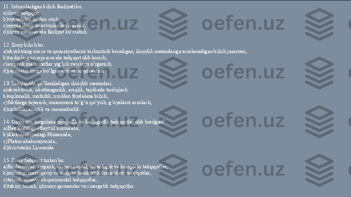  
11. Ixtisoslashgan bilish faoliyati bu: 
a)i lmiy tadqiqot;  
b) voqyelikni in’ikos etish;  
c)ongda ilmiy tasavvurlar hosil qilish;  
d)ilmiy muassasada faoliyat ko’rsatish. 
 
12. Ilmiy bilish bu: 
a)obyektning xossa va qonuniyatlarini tushuntirib beradigan, ilmiylik mezonlariga asoslanadigan bilish jarayoni; 
b)tasdiqlangan reja asosida tadqiqot olib borish;  
c)empirik ma’lumotlar yig’ish va ularni o’rganish; 
d)jamiyatni ilmga bo’lgan ehtiyojini qondirish. 
 
13. Tadqiqotda qo’llaniladigan ilmiylik mezonlari: 
a) obyektivlik, isbotlanganlik, aniqlik, tajribada tasdiqlash. 
b)oqilonalik, mohirlik, usuldan foydalana bilish;  
c)faktlarga tayanish, muammoni to’g’ri qo’yish, g’oyalarni asoslash; 
d)izchillik, aniqlik va samaradorlik. 
 
14. Qaysi ilm dargohida geografik va kartografik tadqiqotlar olib borilgan? 
a)Bag’doddagi «Bayt ul xikma»da; 
b) Aleksandriyadagi Muzeonda;  
c)Platon akademiyasida;  
d)Aristotelni Liseonida  
 
15. Ilmiy tadqiqot turlari bu: 
a)fundamental, empirik, eksperimental, texnologik va kompleks tadqiqotlar; 
b)xududiy, mantiqaviy va xalqaro hamkorlik doirasidagi tadqiqotlar;  
c)texnik, nazariy eksperimental tadqiqotlar;  
d)tabiiy, texnik, ijtimoiy-gumanitar va sinergetik tadqiqotlar.  