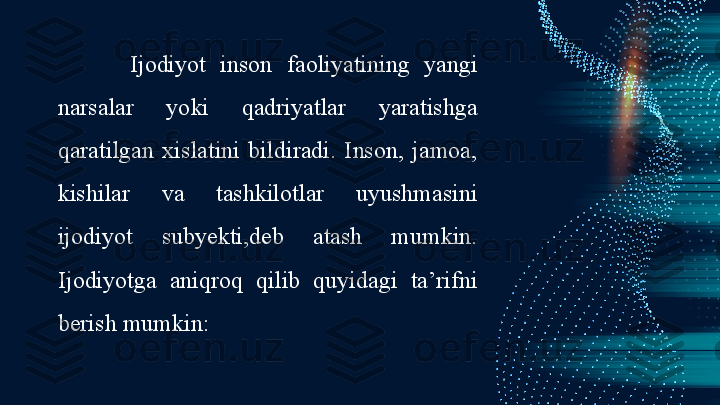 Ijodiyot  inson  faoliyatining  yangi 
narsalar  yoki  qadriyatlar  yaratishga 
qaratilgan  xislatini  bildiradi.  Inson,  jamoa, 
kishilar  va  tashkilotlar  uyushmasini 
ijodiyot  subyekti,deb  atash  mumkin. 
Ijodiyotga  aniqroq  qilib  quyidagi  ta’rifni 
berish mumkin: 