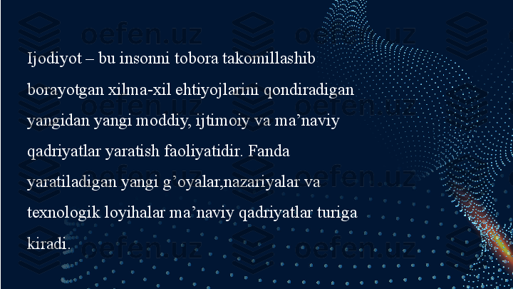 Ijodiyot – bu insonni tobora takomillashib 
borayotgan xilma-xil ehtiyojlarini qondiradigan 
yangidan yangi moddiy, ijtimoiy va ma’naviy 
qadriyatlar yaratish faoliyatidir. Fanda 
yaratiladigan yangi g’oyalar,nazariyalar va 
texnologik loyihalar ma’naviy qadriyatlar turiga 
kiradi.  