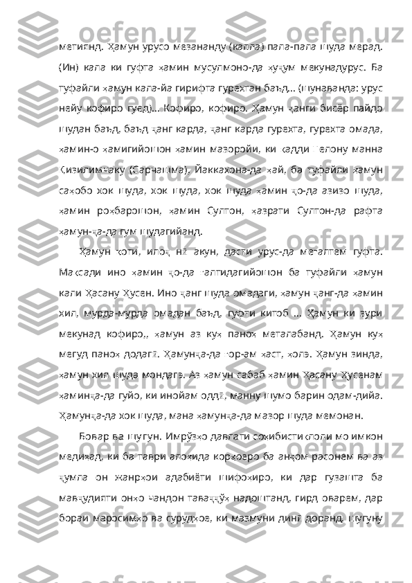 метиянд.   Ҳ амун   урусо   мезананду   ( калла )   пала - пала   шуда   мерад .
( Ин )   кала   ки   гуфта   ҳ амин   мусулмоно - да   ҳ у ҷ ум   мекунадурус .   Ба
туфайли  ҳ амун   кала - йа   гирифта   гурехтан   баъд…  ( шунаванда :  урус
нейу   кофиро   гуед ) …   Кофиро ,   кофиро .   Ҳ амун   ҷ анги   бисёр   пайдо
шудан   баъд ,   баъд   ҷ анг   карда ,   ҷ анг   карда   гурехта ,   гурехта   омада ,
ҳ амин - о   ҳ амигийошон   ҳ амин   мазоройи ,   ки   қ адди   Ғ елону   манна
Қ изилимчаку   (Сарчашма),   Йаккахона-да   ҳ ай ,   ба   туфайли   ҳ амун
са ҳ обо   хок   шуда ,   хок   шуда ,   хок   шуда   ҳ амин   ҷ о - да   азизо   шуда ,
ҳ амин   ро ҳ барошон ,   ҳ амин   Султон ,   ҳ азрати   Султон - да   рафта
ҳ амун - ҷ а - да   гум   шудагийанд .
Ҳ амун   қ оти ,   ило ҷ   н ӣ   акун ,   дасти   урус - да   ме ғ алтем   гуфта .
Ма қ сади   и но   ҳ амин   ҷ о - да   ғ алтидагийошон   ба   туфайли   ҳ амун
кали   Ҳ асану   Ҳ усен .  Ино   ҷ анг   шуда   омадаги ,  ҳ амун   ҷ анг - да   ҳ амин
хил ,   мурда - мурда   омадан   баъд ,   гуфти   китоб   …   Ҳ амун   ки   зури
мекунад   кофиро ,,   ҳ амун   аз   ку ҳ   пано ҳ   металабанд .   Ҳ амун   ку ҳ
мегуд   пано ҳ   додаг ӣ .   Ҳ амун ҷ а - да   ғ ор -ам   ҳ аст ,   ҳ олэ .   Ҳ амун   зинда ,
ҳ амун   хил   шуда   мондагэ .   Аз   ҳ амун   сабаб   ҳ амин   Ҳ асану   Ҳ усенам
ҳ амин ҷ а - да   гуйо ,  ки   инойам   одд ӣ ,  манну   шумо   барин   одам - дийа .
Ҳ амун ҷ а - да   хок   шуда ,  мана   ҳ амун ҷ а - да   мазор   шуда   мемонан .
Бовар ва шу гу н.  Имрўз ҳ о   давлати   со ҳ ибисти қ лоли  мо имкон
меди ҳ ад ,   ки   ба   таври   ало ҳ ида   кор ҳ оеро   ба   ан ҷ ом расонем  ва аз
ҷ умла   он   жанр ҳ ои   адабиёти   шифо ҳ иро ,   ки   дар   гузашта   ба
мав ҷ удияти   он ҳ о   чандон   тава ҷҷ ў ҳ   надоштанд ,   гирд   оварем ,   дар
бораи   маросим ҳ о   ва   суруд ҳ ое ,   ки   мазмуни   дин ӣ   доранд, шугуну 
