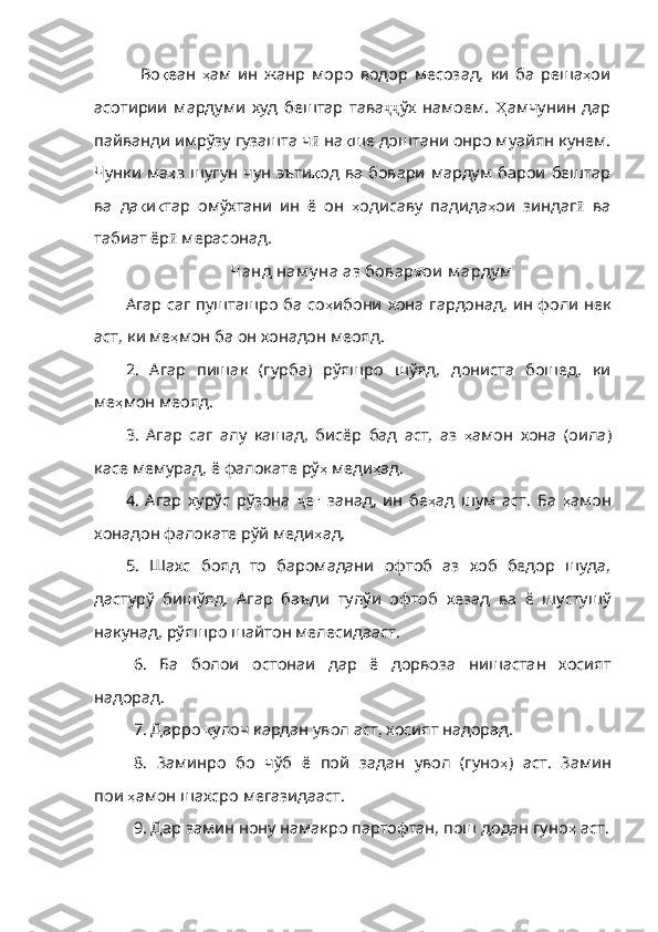   Во қ еан   ҳ ам   ин   жанр   моро   вод ор   месозад,   ки   ба   реша ҳ ои
асотирии   мардуми   худ   бештар   тава ҷҷ ўх   намоем.   Ҳ амчунин   дар
пайванди   имрўзу   гузашта   ч ӣ  на қ ше   доштани   онро   муайян   кунем .
Чунки   ма ҳ з   шугун   чун   эъти қ од   ва   бовари   мардум   барои   бештар
ва   да қ и қ тар   омўхтани   ин   ё   он   ҳ одисаву   падида ҳ ои   зинда г ӣ   ва
табиат ёр ӣ  мерасонад. 
Чанд нам у на аз бовар ҳ ои   м арду м
Агар саг пушташро ба со ҳ ибони   хона   гардонад ,   ин   фоли   нек
аст ,  ки   ме ҳ мон   ба   он   хонадон   меояд .
2.   Агар   пишак   (гурба)   рўяшро   шўяд,   дониста   бошед,   ки
ме ҳ мон   меояд .
3.   Агар   саг   алу   кашад,   бисёр   бад   аст,   аз   ҳ амон   хона   ( оила )
касе   мемурад ,  ё   фалокате   рў ҳ   меди ҳ ад . 
4.   Агар   хурўс   рўзона   ҷ е ғ   занад,   ин   бе ҳ ад   шум   аст .   Ба   ҳ амон
хонадон   фалокате   рўй   меди ҳ ад . 
5.   Шахс   бояд   то   баромадани   офтоб   аз   хоб   бедор   шуда,
дастурў   бишўяд.   Агар   баъди   тулўи   офтоб   хезад   ва   ё   шустушў
накунад, рўяшро шайтон мелесидааст.
6.   Ба   болои   остонаи   дар   ё   дорвоза   нишастан   хосият
надорад.
7. Дарро  қ улоч   кардан   увол   аст ,  хосият   надорад .
8.   Заминро   бо   чўб   ё   пой   задан   увол   (гуно ҳ )   аст .   Замин
пои   ҳ амон   шахсро   мегазидааст .
9. Дар замин нону намакро партофтан, пош додан гуно ҳ   аст . 
