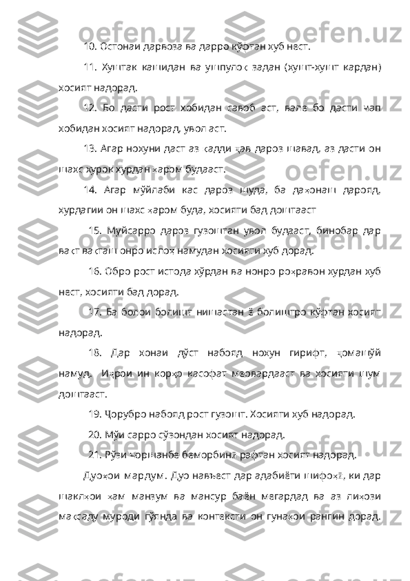 10. Остонаи дарвоза ва дарро кўфтан хуб нест.
11.   Хуштак   кашидан   ва   ушпуло қ   задан   ( хушт - хушт   кардан )
хосият   надорад .
12.   Бо   дасти   рост   хобидан   савоб   аст,   вале   бо   дасти   чап
хобидан хосият надорад, увол аст.
13. Агар нохуни даст аз   қ адди   ҷ ав   дароз   шавад ,   аз   дасти   он
шахс   хурок   хурдан   ҳ аром   будааст .
14.   Агар   мўйлаби   кас   дароз   шуда,   ба   да ҳ онаш   дарояд ,
хурдагии   он   шахс   ҳ аром   буда ,  хосияти   бад   доштааст
15.   Муйсарро   дароз   гузоштан   увол   будааст,   бинобар   дар
ва қ т   ва қ таш   онро  исло ҳ   намудан   хосияти   хуб   дорад .
16. Обро рост истода хўрдан ва нонро ро ҳ равон   хурдан   хуб
нест ,  хосияти   бад   дорад .
17.   Ба   болои   болишт   нишастан   ё   болиштро   кўфтан   хосият
надорад.
18.   Дар   хонаи   дўст   набояд   нохун   гирифт,   ҷ омашўй
намуд .     И ҷ рои   ин   кор ҳ о   касофа т   меовардааст   ва   хосияти   шум
доштааст.
19.  Ҷ орубро   набояд   рост   гузошт .  Хосияти   хуб   надорад .
20. Мўи сарро сўзондан хосият надорад.
21. Рўзи чоршанбе беморбин ӣ   рафтан   хосият   надорад .
Ду о ҳ ои   м арду м .   Дуо навъест дар адабиёти шифо ҳӣ ,   ки   дар
шакл ҳ ои   ҳ ам   манзум   ва   мансур   баён   мегардад   ва   аз   ли ҳ ози
ма қ саду   муроди   гўянда   ва   контексти   он   гуна ҳ ои   рангин   дорад . 