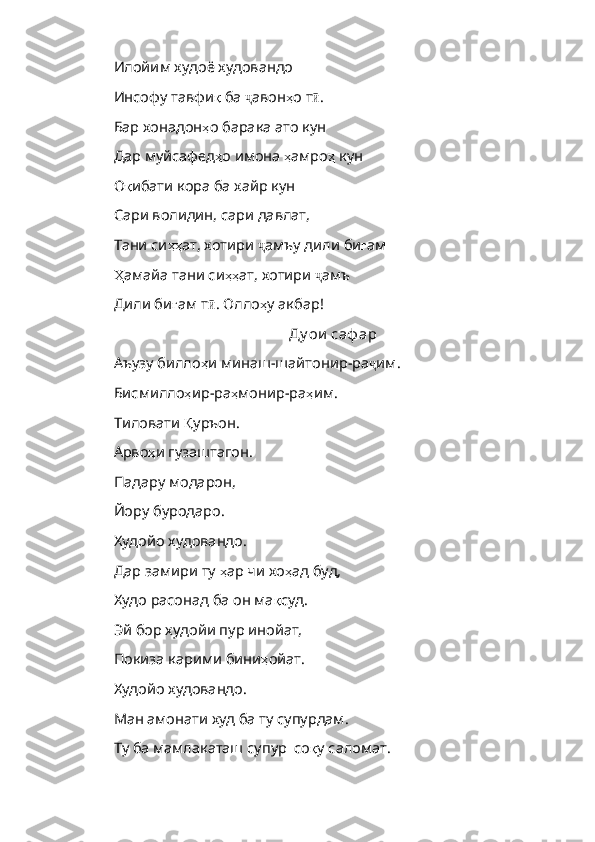 Илойим худоё худовандо
Инсофу тавфи қ   ба   ҷ авон ҳ о   т ӣ .
Бар хонадон ҳ о   барака   ато   кун
Дар муйсафед ҳ о   имона   ҳ амро ҳ   кун
О қ ибати   кора   ба   хайр   кун
Сари волидин, сари давлат,
Тани си ҳҳ ат ,  хотири   ҷ амъу   дили   би ғ ам
Ҳ амайа  тани си ҳҳ ат ,  хотири   ҷ амъ
Дили би ғ ам   т ӣ .  Олло ҳ у   акбар !
Ду ои  саф ар
Аъузу билло ҳ и   минаш - шайтонир - ра ҷ им . 
Бисмилло ҳ ир - ра ҳ монир - ра ҳ им . 
Тиловати  Қ уръон . 
Арво ҳ и   гузаштагон . 
Падару модарон, 
Йору буродаро. 
Худойо худовандо. 
Дар замири ту  ҳ ар   чи   хо ҳ ад   буд , 
Худо расонад ба он ма қ суд . 
Эй бор худойи пур инойат, 
Покиза карими бини ҳ ойат . 
Худойо худовандо. 
Ман амонати худ ба ту супурдам. 
Ту ба мамлакаташ супур  со қ у   саломат .  