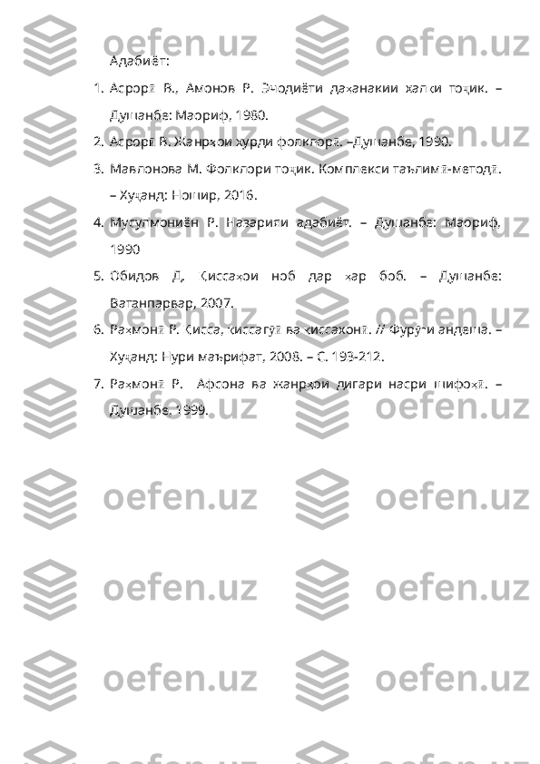 А даби ёт:
1. Асрор ӣ   В .,   Амонов   Р .   Эчодиёти   да ҳ анакии   хал қ и   то ҷ ик.   –
Душанбе: Маориф,  1980.
2. Асрор ӣ   В .  Жанр ҳ ои   хурди   фолклор ӣ . –Душанбе, 1990.
3. Мавлонова М. Фолклори то ҷ ик .  Комплекси   таълим ӣ - метод ӣ .
–   Ху ҷ анд :  Ношир , 2016.
4. Мусулмониён   Р.   Назарияи   адабиёт.   –   Душанбе:   Маориф,
1990
5. Обидов   Д.   Қ исса ҳ ои   ноб   дар   ҳ ар   боб .   –   Душанбе :
Ва танпарвар, 2007.
6. Ра ҳ мон ӣ   Р .  Қ исса ,  қ иссаг ӯӣ   ва   қ иссахон ӣ . //  Фур ғӯ и   андеша .  –
Ху ҷ анд :  Нури   маърифат , 2008.  –   С . 193-212.
7. Ра ҳ мон ӣ   Р .     Афсона   ва   жанр ҳ ои   дигари   насри   шифо ҳ	
ӣ .   –
Душанбе, 1999. 